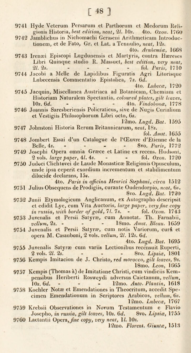 9741 Hyde Veterutn Persarum et Parthoriim et Medorum Reli- best edition, neat10s. 4to. Oxon. 1760 9743 Jamblichus in Nichomachi Geraseni Arithmeticam Introduc- tionem, et de Fato, Gr. et Lat. aTeniiulio, neat, 13s. 4to. Arnlie7ni(E, 166S 9743 Irensei Episcopi Lugdunensis et Martyris, contra Haereses Libri Quinque studio R. Massuet, best edition, very neat, ‘21.2s. - _ _ . fol. Paris, 1710 9744 Jacobi a Melle de Lapidibiis Figuratis Agri Litorisque Lubecensis Comnientatio Epistolica, 7s. (id. 4to. Lubecee, 1730 9745 Jacquin, Miscellanea Austriaca ad Botanicani, Chemiam et Historian! Naturalem Spectantia, coloured plates, gilt leaves, 10s. 6d. - - - 4to. VindobonoB, 1778 9746 Joannis Saresberiensis Policratiens, sive de Nugis Curialiiun et Vestigiis Philosophorum Libri octo, 6s. 12mo. Lugd. Bat. 1595 9747 Jobnstoni Historia Rerum Britannicarum, neat, I8s. fol. Anist. 1655 9748 Jombert Essai d’un Catalogue de I’CEuvre d'Etienne de la Belle, 4s. - - - - Svo, Paris, 1772 9749 Joseph! Opera omnia Grsece et Latine ex recens. Hudsoni, 3 vols. large paper, Al. ^s. - - fol. Oxon. 1730 9750 Judoci Clichtovei de Laude Monasticse Religionis Opusculum, unde ipsa ceperit exordium incrementum et stabilimentum dilucide declarans, 15s. 4to. Paris in officina Henrici Stephani, circa 1512 9751 Julius Obsequens de Prodigiis, curante Oudendorpio, neat, 6s. Svo. Lugd. Bat. 1730 9752 J'unii Etymologicum Anglicanum, ex Autographo descripit et edidit Lye, cum Vita Auctoris, large paper, very fine copy in russia, with border of gold, 71. 7s. - fol. Oxon. 1743 9753 Juvenalis et Persii Satyrae, cum Annotat. Th. Farnabii, vellum, 2s. - - - 18mo. Atnst. Bleau. 1659 9754 Juvenalis et Persii Satyrae, cum notis Variorum, curA et opera M. Casauboni, 2 vols. vellum, 21. 12s. 6d. 4to. Lugd. Bat. 1695 9755 Juvenalis Satyrae cum variis Lectionibus recensuit Ruperli, 2 vols. 21. 2s. - - - Svo. Lipsiie, 1801 9756 Kempis Imitacion de J. Christo, red morocco, gilt leaves, 9s. 18mo. Leon, 1665 9757 Kempis (Thomas a) de Imitatione Christ!, cum vindiciis Kem- pensibus Heriberti Rosweydi adversus Caietanum, vellum, I Os. 6d. - - - 12mo. Antv. Plantin, 1618 9758 Koehler Notae et Emendationes in Theocritum, accedit Spe¬ cimen Emendationum in Scriptores Arabicos, vellum, 6s. 12mo. Lubecec, 1767 9759 Krebsii Observationes in Novum Testamentum e Flavio Josepho, in russia, gilt leaves, lOs. 6d. Svo. Lipsicc, 1755 9760 Lactantii Opera,copy, very neat, 1/. lOs. 12mo. Florent. Giuntiv, 1513