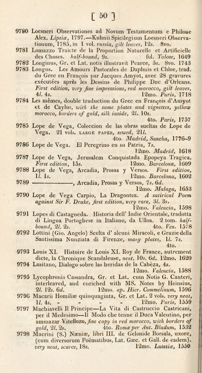 ■9780 Loesneri Observationes ad Novum Testamentum e Philoae Alex. Lipsice, 1797.—Kuhnii Spicilegium Loesneri Observa- tionum, 1785, in 1 vol. rnssia, gill leaves, 12s. 8vo. 9781 Lomazzo Traicte de la Proportion Naturelle et Artificielle des Choses. half-bound, 9s. fol. Tolose, 1649 9782 Longinus, Gr. et Lat. notis illustravit Pearce, 5s. 8vo. 1743 9783 Longus. Les Amours Pastorales de Daplinis et Chloe, trad. du Grec en Francois par Jacques Amyot, avec 28 gravures executees apres les Dessins de Philippe Due d'Orleans. First edition, very fine impressions, red morocco, gilt leaves, 4/. 4s. 12mo. Paris, 1718 9784 Les memes, double traduction du Grec en Francois d’Amyot et de Caylus, with the same plates and vignettes, yellow morocco, borders of gold, silk inside, 21. 10s. 4to. Paris, 1757 9785 Lope de Vega, Coleccion de las obras sueltas de Lope de Vega. 21 vols. large paper, sewed, 21/. 4to. Madrid, Sancha, 1776-9 9786 Lope de Vega. El Peregrino en su Patria, 7s. 12mo. Madrid, 1618 9787 Lope de Vega, Jerusalem Conquistada Epopeya Tragica. First edition, 15s. 12mo. Barcelona, 1609 9788 Lope de Vega, Arcadia, Prosas y Versos. First edition, 11. Is. 12mo. Barcelona, 1602 9789 -, Arcadia, Prosas y Versos, 7s. 6^. 12mo. Malaga, 1653 9790 Lope de Vega Carpio, La Dragontea. A satirical Poem against Sir F. Drake, first edition, very rare, 31. 3s. 12mo. Valencia, 1598 j 9791 Lopes di Castagneda. Historia dell’ Indie Orientale, tradotta j di Lingua Portoghese in Italiano, da Ulloa. 2 tom. half- \ bound, 21. 2s. 4to. Ven. 1578 i 9792 Lottini (Gio. Angelo) Scelta d’ alcuni Miracoli, e Grazie della Santissima Nunziata di Firenze, many plates, 11. 7s. 4to. I 9793 Louis XI. Histoire de Louis XL Roy de France, autrement j. dicte, la Chronique Scandaleuse, neat, 10s. 6d. 12mo. 1620 |l 9794 Lusitano, Dialogo sobre las heridas de la Cabeza, 4s. i 12mo. Valencia, 1588 li 9795 Lycophronis Cassandra, Gr. et Lat. cum Notis G. Canteri, | interleaved, and enriched with MS. Notes by Heinsius, 21. 12s. 6d. 12mo. ap. Hicr. Commelinum, 1596 p 9790 Macarii Homiliae quinquaginta, Gr. et Lat. 2 vols. veiy neat, it 1/. 4s. - - - - 12mo. Paris, 1559 fj 9797 Machiavelli II Principe—La Vita di Castruccio Castricani, per il Medesimo—11 Modo che tenne il Duca Valentino, per | aminazar Vitellozo,_/ine copy in red morocco, with borders of I gold, 21. 2s. 4to. Romceper Ant.Bladum, 1532 | 9798 Macrini (S.) Nseniae, libri III. de Gelonide Borsala, uxore, | (cum diversorum Poeniatibus, Lat. Gajc. et Gall, de eadem). | very neat, scarce, ISs. 12mo. Lutetiee, 1550 t