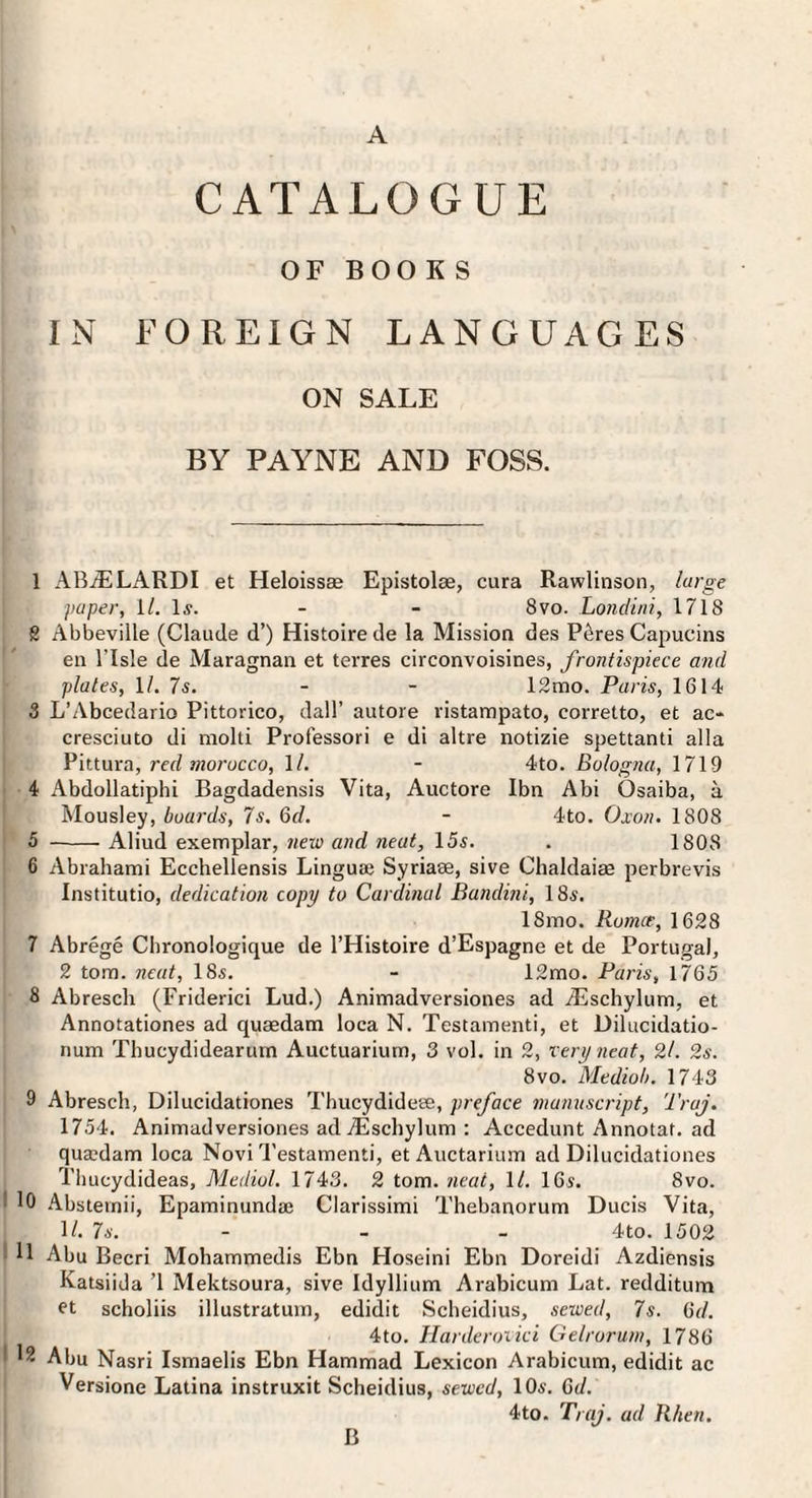 A CATALOGUE OF BOOKS IN FOREIGN LANGUAGES ON SALE BY PAYNE AND FOSS. 1 AB^LARDI et Heloissae Epistolse, cura Rawlinson, large paper, 11. 1j. - - 8vo. Londini, 1718 g Abbeville (Claude d’) Histoire de la Mission des P^res Capucins en risle de Alaragnan et terres circonvoisines, frontispiece and plates, 1/. 7s. - - 12mo. Paris, 1614 3 L’Abcedario Pittorico, dall’ autore ristampato, corretto, et ac* cresciuto di molti Professori e di altre notizie spettanti alia Pittura, red morocco, ll. - 4to. Bologna, 1719 4 Abdollatiphi Bagdadensis Vita, Auctore Ibn Abi Osaiba, a Mousley, boards, 7s. 6d. - 4to. Oxon. 1808 5 -- Aliud exemplar, nexo and neat, 15s. . 1808 6 Abrahami Ecchellensis Linguae Syriase, sive Chaldaim perbrevis Institutio, dedication copy to Cardmal Bandini, 18s. 18mo. Romce, 1628 7 Abrege Cbronologique de I’Histoire d’Espagne et de Portugal, 2 tom. neat, 18s, - 12mo. Paris, 1765 3 Abresch (Friderici Lud.) Animadversiones ad Aischylum, et Annotationes ad quaedam loca N. Testamenti, et Dilucidatio- num Thucydidearurn Auctuarium, 3 vol. in 2, very neat, 2/. 2s. 8VO. Mediob. 1743 9 Abresch, Dilucidationes Thucydideee, preface manuscript, Traj. 1754. Animadversiones ad jEschylum : Accedunt Annotaf. ad quaedam loca Novi Testamenti, et Auctarium ad Dilucidationes Tlmcydideas, Medial. 1743. 2 tom. neat, \l. 16s. 8vo. I 10 Abstemii, Epaminundae Clarissimi Thebanorum Ducis Vita, 1/. 7s. - _ _ 4to. 1502 ^ 11 Abu Becri Mohammedis Ebn Hoseini Ebn Doreidi Azdiensis Katsiida ’1 Mektsoura, sive Idyllium Arabicum Lat. redditum ft scholiis illustrutum, edidit Scheidius, sewed, 7s. (id. 4to. Harderoiici Gelroruni, 1786 I 12 Abu Nasri Ismaelis Ebn Hammad Lexicon Arabicum, edidit ac Versione Latina instruxit Scheidius, sewed, 10s. Qd. 4to. Traj. ad Rlien. B