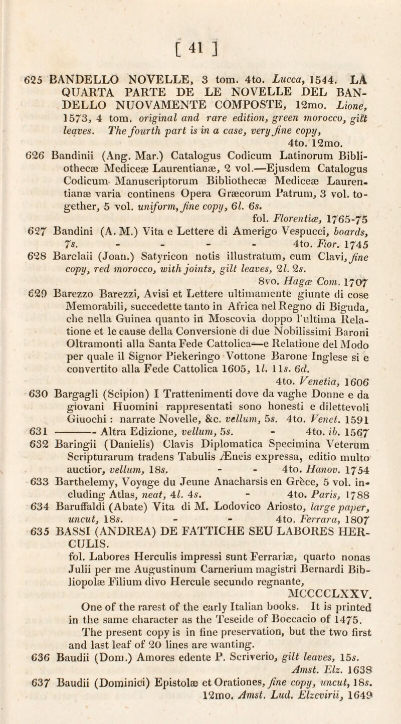 625 BANDELLO NOVELLE, 3 tom. 4to. Lucca, 1544. LA QUARTA PARTE DE LE NOVELLE DEL BAN¬ DELLO NUOVAMENTE COMPOSTE, 12mo. Lione, 1573, 4 tom. original and rare edition, green morocco, gitt leaves. The fourth part is in a case, very fine copy, 4to. 12mo. 626 Bandinii (Ang. Mar.) Catalogus Codicum Latinorum Bibli¬ othecae Mediceae Laurentianae, 2 vol.—Ejusdem Catalogus Codicum Manuscriptorum Bibliothecae Mediceae Lauren¬ tianae varia continens Opera Graecorum Patrum, 3 vol. to¬ gether, 5 vol. uniform, fine copy, 61. 6s. fol. Florentice, 1765-75 627 Bandini (A.M.) Vita e Lettere di Amerigo Vespucci, boards, 7s. - - - - 4to. Fior. 1745 628 Barclaii (Joan.) Satyricon notis illustratum, eum Clavi,^rte copy, red morocco, with joints, gilt leaves, 9,1. 9s. 8VO, Hag(E Com. 1707 629 Barezzo Barezzi, Avisi et Lettere ultiniamente giunte di cose Memorabili, succedette tanto in Africa nel Regno di Biguda, che nella Guinea quanto in Moscovia doppo I’ultitna Rela¬ tione et le cause della Conversione di due Nobilissimi Barorii Oltramonti alia Santa Fede Cattolica—e Relatione del Modo per quale il Signor Piekeringo Vottone Barone Inglese si e convertito alia Fede Cattolica 1605, 1/. 11s. 6d. 4to. Venetia, 1606 630 Bargagli (Scipion) I Trattenimenti dove da vaghe Donne e da giovani Huomini rappresentati sono honesti e dilettevoli Giuochi : narrate Novelle, &c. vellum, 5s. 4to. Venet. 1591 631 -Altra Edizione, vellum, 5s. - 4to. ib. 1567 632 Baringii (Danielis) Clavis Diplomatica Specimina Veterum Scripturarum tradens Tabulis iEneis expressa, editio multo auctior, vellum, 18s. - - 4to. Hanov. 1754 633 Barthelemy, Voyage du Jeune Anacharsis en Grbce, 5 vol. in¬ cluding Atlas, neat, 4l. 4s. - 4to. Paris, 17S8 634 BarufFaldi (Abate) Vita di M. Lodovico Ariosto, large paper, uncut, 18s. - - 4to. Ferrara, 1807 635 BASSI (ANDREA) DE FATTICHE SEU LABORES HER- CULIS. fol. Labores Herculis impress! sunt Ferrari®, quarto nonas Julii per me Augustiniim Carnerium magistri Bernard! Bib- liopol® Filium divo Hercule secundo regnante, MCCCCLXXV. One of the rarest of the early Italian books. It is printed in the same character as the Teseide of Boecacio of 1475. The present copy is in fine preservation, but the two first and last leaf of 20 lines are wanting. 636 Baudii (Doni.) Aniores edente P. Scriverio, gilt leaves, 15s, Amst. Elz. 1638 637 Baudii (Dominici) Epistolaj et Orationes, yi«e copy, uncut, ISs. 12mo. Amst. Lud, Elzcvirii, 1649