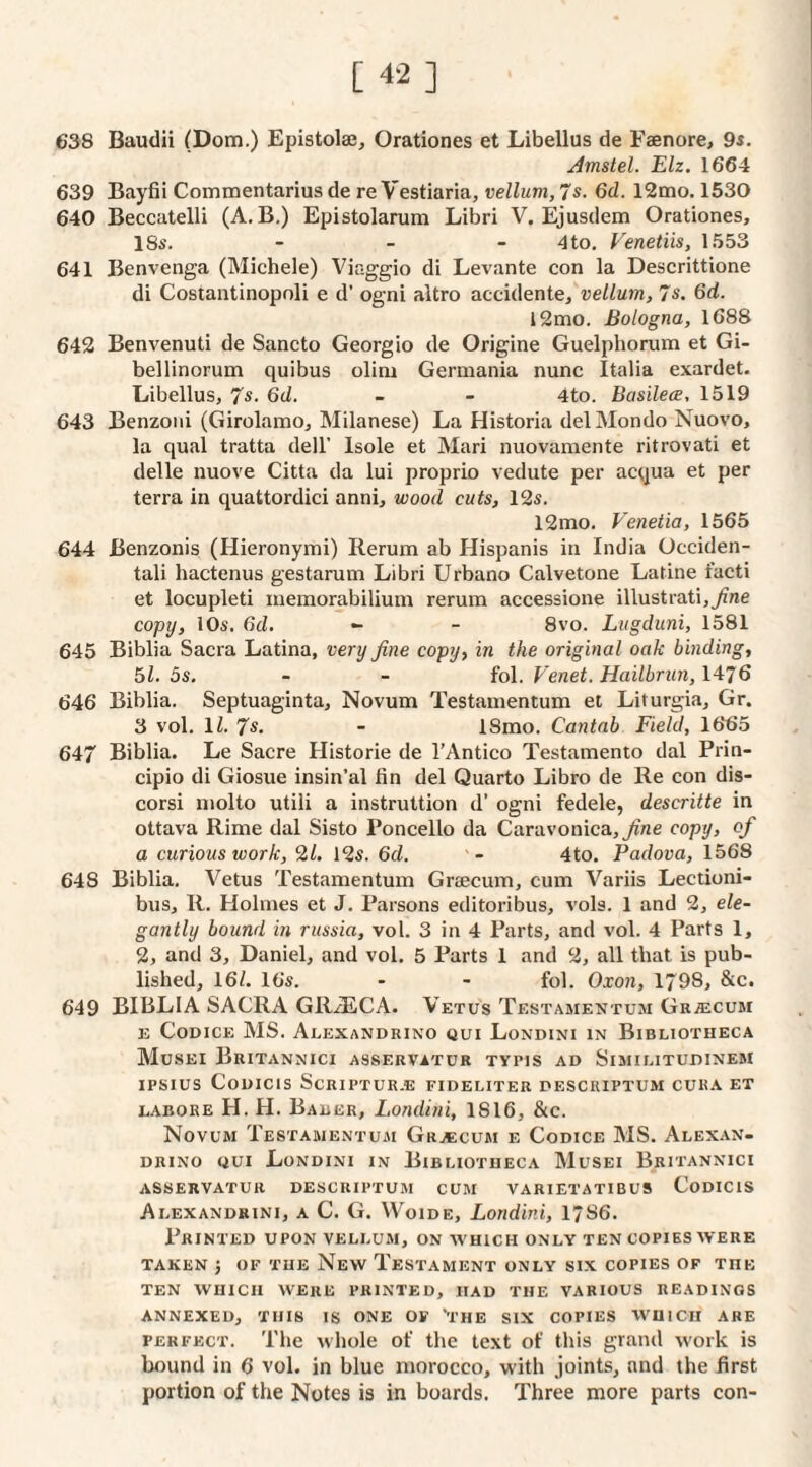 [4-2] 638 Baudii (Dom.) Epistola3, Orationes et Libellus de Faenore, 9i. Amstel. Elz. 1664 639 Bayfii Commentarius de re Vestiaria, vellum, 7s. 6d. 12mo. 1530 640 Beccatelli (A. B.) Epistolarum Libri V. Ejusdem Orationes, ISs. - _ - 4to, Venetiis, 1553 641 Benvenga (Michele) Viaggio di Levante con la Descrittione di Costantinopoli e d’ ogni altro accidente,'ue//Mrn, 7s. 6d. i2mo. Bologna, 1688 642 Benvenuti de Sancto Georgio de Origine Guelphorum et Gi- bellinorum quibus olini Germania nunc Italia exardet. Libellus, 7s. 6d. - - 4to. Basilece, 1519 643 Benzoiii (Girolamo, Milanese) La Historia delMondo Nuovo, la qual tratta dell’ Isole et Mari nuovamente ritrovati et delle nuove Citta da lui proprio vedute per acqua et per terra in quattordici anni, wood cuts, 12s. 12mo. Venetia, 1565 644 Benzonis (Hieronymi) Rerum ab Hispanis in India Ucciden- tali hactenus gestarum Libri Urbano Calvetone Latine facti et locupleti memorabilium rerum accessione illustrati,7zne copy, 10s. 6d. - - 8vo. Lugduni, 1581 645 Biblia Sacra Latina, very fine copy, in the original oak binding, 51. 5s. - - fol. Venet. Hailbrun, 1476 646 Biblia. Septuaginta, Novum Testamentum et Liturgia, Gr. 3 vol. 11. 7s. - ISmo. Cantab Field, 1665 647 Biblia. Le Sacre Historic de I’Antico Testamento dal Prin- cipio di Giosue insin’al fin del Quarto Libro de Re con dis- corsi molto utili a instruttion d’ ogni fedele, descritte in ottava Rime dal Sisto Poncello da Caravonica,^ne copy, of a curious work, 2/. 12s. 6d. 4to. Padova, 1568 648 Biblia. Vetus Testamentum Graecum, cum Variis Lectioni- bus, R. Holmes et J, Parsons editoribus, vols. 1 and 2, ele¬ gantly bound in russia, vol. 3 in 4 Parts, and vol. 4 Parts 1, 2, and 3, Daniel, and vol. 5 Parts 1 and 2, all that is pub¬ lished, 16/. 16s. - - fol. Oxon, 1798, &c. 649 BIBLIA SACRA GRiECA. Vetus Testamentum GkjECUM E Codice MS. Alexandrino qui Londini in Bibliotheca MuSEI BrITANNICI ASSERVITUR TYPIS AD SiMILITUDINEM IPSIUS CODICIS SCRIPTUR.E FIDELITER DESCRIPTUM CURA ET LABORE H. H. Baber, Londini, 1816, &c. Novum Testamentum Gra;cum e Codice MS. Alex.an- drino qui Londini in Bibliotheca Musei Britannici ASSERVATUR DESCRIPTUM CUM VARIETATIBU9 CoDIClS Alexandrini, a C. G. VVoiDE, Londini, 1786. Printed upon vellum, on which only ten copies were TAKEN J OF THE NeW TeSTAMENT ONLY SIX COPIES OF THE ten which were printed, had the various readings ANNEXED, THIS IS ONE OF '’I’HE SIX COPIES WHICH ABE PERFECT. The whole of the text of this grand work is bound in 6 vol. in blue morocco, with joints, and the first portion of the Notes is in boards. Three more parts con-