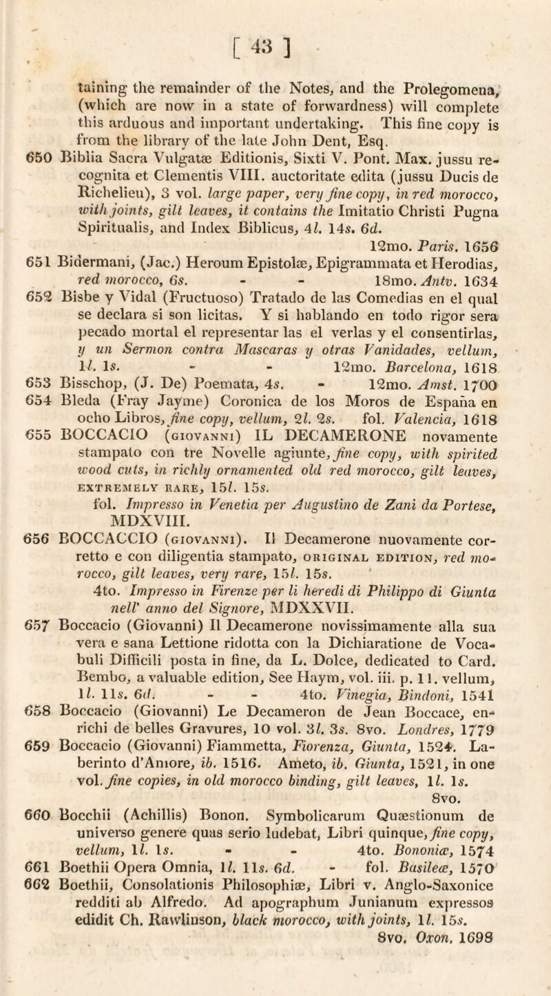 [ -13 ] laining the remainder of the Notes, and the Prolegomena, (which are now in a state of forwardness) will complete this arduous and important undertaking. This fine copy is from the library of the late .John Dent, Esq. 650 Biblia Sacra Vulgatae Editionis, Sixti V. Pont, Max. jussu re- cognita et dementis VIII. auctoritate etlita (jussu Ducisde Riclielieu), 3 vol. large paper, very fine copy, in red morocco, with joints, gilt leaves, it contains the Imitatio Christi Pugna Spiritualis, and Index Biblicus, 4l. 14s. 6d. 12mo. Paris. 1656 651 Bidermani, (Jac.) Heroum Epistolae, Epigrammata et Herodias, red morocco, 6s. - - \Smo. Antv. 1634 652 Bisbe y Vidal (Fructuoso) Tratado de las Comedias en el qual se declara si son licitas. Y si hablando en todo rigor sera pecado mortal el representar las el verlas y el consentirlas, y un Sermon contra Mascaras y otras Vanidades, vellum, ll. Is. - - 12mo. Barcelona, 1618 653 Bisschop, (J. De) Poemata, 4s. - 12nio. Amst. lyOO 654 Bleda (Fray Jayme) Coronica de los Moros de Espaha en ochohihros, fine copy, vellum, 2l.‘is. fol. Valencia, 1618 655 BOCCACIO (giovanni) IL DECAMERONE novamente stampato con tre Novelle agiunte,^?ze copy, with spirited wood cuts, in richly ornamented old red morocco, gilt leaves, EXTREMELY RARE, 15/. 15s. fol. Impresso in Venetia per Augustino de Zani da Portese, MDXVIII. 656 BOCCACCIO (giovanni). II Decamerone nuovamente cor- retto e con diligentia stampato, original edition, red mo^ rocco, gilt leaves, very rare, 15/. 15s. ’ 4to. Impresso in Firenze per li heredi di Philippo di Giunta nelV anno del Signore, MDXXVII. 657 Boccacio (Giovanni) II Decamerone novissimamente alia sua vera e sana Lettione ridotta con la Dichiaratione de Voca- buli Difficili posta in fine, da L. Dolce, dedicated to Card. Bembo, a valuable edition. See Haym, vol. iii. p. 11. vellum, 1/. 11s. 6d. - - 4to. Vinegia, Bindoni, 1541 658 Boccacio (Giovanni) Le Decameron de Jean Boccace, en- richi de belles Gravures, 10 vol. 3/. 3s. 8vo. Londres, 1779 659 Boccacio (Giovanni) Fiammetta, F/orenza, Giunta, 1524. La- berinto d’Aniore, ib, 1516. Ameto, ib. Giunta, 1521, in one vol._^ne copies, in old morocco binding, gilt leaves, ll. Is. 8vo, 660 Bocchii (Achillis) Bonon. Symbolicarum Quaestionum de universe genere quas serio ludebat, Libri quinque,)?«e copy, vellum, ll. Is. - - 4to. Bononicc, 1574 661 Boethii Opera Omnia, 1/. 11s. 6c/. - fol. Busilece, 1570 662 Boethii, Consolationis Philosophiaj, Libri v, Anglo-Saxonice redditi ab Alfredo. Ad apographum Junlanum expresses edidit Ch. Rawlinson, black morocco, with joints, ll. 15s. 8vo. Oxon. 1698