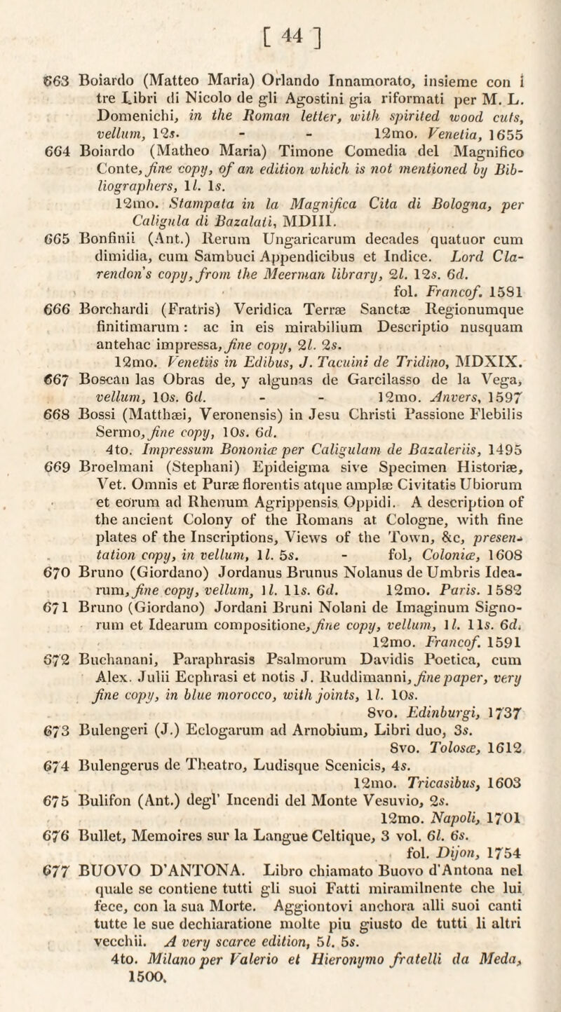 [44] 663 Boiardo (Matteo Maria) Orlando Innamorato, insieme con i tre Libri di Nicolo de gli Agostini gia riformati per M, L. Donienichi, in the Roman letter, with spirited wood cuts, vellum, 1‘25. - - 12mo. Venetia, 1655 664 Boiardo (Matheo Maria) Timone Comedia del Magnifico Conte, coprj, of an edition which is not mentioned by Bib¬ liographers, IL Is. 12nio. Stampata in la Magnifica Cita di Bologna, per Caligula di Bazalali, MDIIl. 665 Bonfinii (Ant.) Rerura Ungaricarum decades quatuor cum dimidia, cum Sambuci Appendicibus et Indice. Lord Cla¬ rendon s copy, from the Meerman library, 9,1. 12s. 6fZ. fol. Franco/. 1581 666 Borchardi (Fratris) Veridica Terrae Sanctaa Regionumque finitimarum: ac in eis mirabilium Descriptio nusquam antehac impressa,^ne copy, 91. 9s. 12mo. Venetiis in Edibus, J. Tacuini de Tridino, IMDXIX. 667 Boscan las Obras de, y algunas de Garcilasso de la Vega, vellum, 10s. Qd. - - 12mo. Anvers, 1597 668 Bossi (Matthaei, Veronensis) in Jesu Christi Bassione Flebilis Sermo,yi??e copy, 10s. Gd. 4to. Impressum Bononice per Caligulam de Bazaleriis, 1495 669 Broelmani (Stephani) Epideigma sive Specimen Historiae, Vet. Omnis et Purae florentis aOpie amplae Civitatis Ubiorum et eorum ad Rhenum Agrippensis Oppidi. A description of the ancient Colony of the Romans at Cologne, with fine plates of the Inscriptions, Views of the Town, &c, presets tation copy, in vellum, \l. 5s. - fol, Colonice, 1608 670 Bruno (Giordano) Jordanus Brunus Nolanus deUmbris Idea- rum, copy, vellum, \l. 11s. 6d. 12mo. Paris. 1582 671 Bruno (Giordano) Jordani Bruni Nolani de Imaginum Signo- runi et Idearum compositione,_//4e copy, vellum, \l. 11s. 6di 12mo. Franco/ 1591 672 Buchanani, Paraphrasis Psalmorum Davidis Poetica, cum Alex. .Tulii Ecphrasi et notis J. Ruddimanni,^rtepaper, very fine copy, in blue morocco, with joints, ll. 10s. 8vo. Edinburgi, 1737 673 Bulengeri (J.) Eclogarum ad Arnobium, Libri duo, 3s. Svo. ToIqsce, 1612 674 Bulengerus de Theatro, Ludisque Scenicis, 4s. 12mo. Tricasibus, 1603 675 Bulifon (Ant.) degl’ Incendi del Monte Vesuvio, 2s. 12mo. Napoli, I70I 676 Bullet, Memoires sur la Langue Celtique, 3 vol. 61. 6s. fol. Dijon, 1754 677 BUOVO D’ANTONA. Libro chiamato Buovo d’Antona nel quale se contiene tutti gli suoi Fatti miramilnente che lui fece, con la sua Morte. Aggiontovi ancliora alii suoi canti tutte le sue dechiaratione molte piu giusto de tutti li altri vecchii. A very scarce edition, 61. 5s. 4to. Milano per Valerio et Hieronymo fratelli da Meda, 1500.