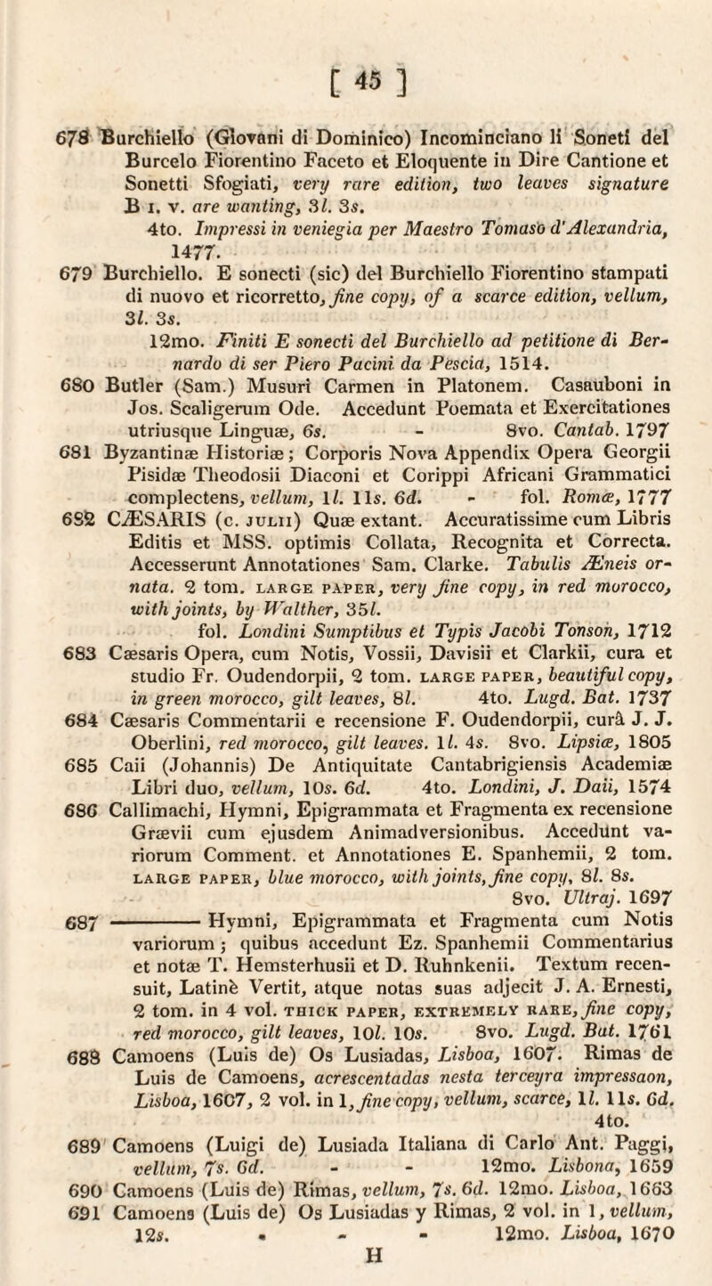 678 Burchiello (GloToni di Dominico) Incominciano li Sonetl del Burcelo Fiorentino Faceto et Eloquente in Dire Cantione et Sonetti Sfogiati, very rare edition, two leaves signature B I. V. are wanting, SI. 3s, 4to. Impressi in veniegia per Maestro Tomaso d’Alexandria, 1477. 679 Burchiello. E sonecti (sic) del Burchiello Fiorentino stampati di nuovo et ricorrettOj ^«e copy, of a scarce edition, vellum, 31. 3s. 12mo. Finiti E sonecti del Burchiello ad petitione di Ber¬ nardo di ser Piero Pacini da Pescia, 1514. 680 Butler (Sam.) Musuri Carmen in Platonem. Casauboni in Jos. Scaligerum Ode. Accedunt Poemata et Exercitationes utriusque Linguae, 6s. - 8vo. Cantab. 1797 681 Byzantinae Historiae; Corporis Nova Appendix Opera Georgii Pisidae Theodosii Diaconi et Corippi Africani Grammatici complectens, ueZ/wm, ll. 11s. 6d. - fol. Roma;, 1777 6S2 CiESARIS (c. julii) Quae extant. Accuratissime cum Libris Editis et MSS. optimis Collata, Recognita et Correcta. Accesserunt Annotationes Sam. Clarke. Tabulis JEneis or- nata. 2 tom. large paper, very fine copy, in red morocco, with joints, by Walthcr, 351. fol. Londini Sumptibus et Typis Jacobi Tonsoh, 1712 683 Caesaris Opera, cum Notis, Vossii, Davisii et Clarkii, cura et studio Fr, Oudendorpii, 2 tom. large paper, beautiful copy, in green morocco, gilt leaves, 81. 4to. Lugd. Bat. 1737 684 Caesaris Commentarii e recensione F. Oudendorpii, cur4 J. J. Oberlini, red morocco^ gilt leaves, ll. 4s. 8vo. Lipsice, 1805 685 Caii (Johannis) De Antiquitate Cantabrigiensis Academiae Libri duo, vellum, 10s. 6d. 4to. Londini, J. Daii, 1574 686 Callimachi, Hymni, Epigrammata et Fragmenta ex recensione Graevii cum ejusdem Animadversionibus. AccedUnt va¬ riorum Comment, et Annotationes E. Spanhemii, 2 tom. LARGE PAPER, blue viorocco. With joints, fine copy, 8l. 8s. 8VO. Ultraj. 1697 687 -Hymni, Epigrammata et Fragmenta cum Notis variorum; quibus accedunt Ez. Spanhemii Commentarius et notae T. Hemsterhusii et D. Ruhnkenii. Textum recen- suit, Latinb Vertit, atque notas suas adjecit J. A. Ernesti, 2 tom. in 4 vol. thick paper, extremely uare, fine copy, red morocco, gilt leaves, loZ. 10s. 8vo. Lugd. Bat. 1761 688 Camoens (Luis de) Os Lusiadas, Lisboa, 1607. Rimas de Luis de Camoens, acrescentadas nesta terceijra impressaon, Lisboa, 1607, 2 vol. in \, fine copy, vellum, scarce, ll, 11s. 6d. 4to. 689'Camoens (Luigi de) Lusiada Italiana di Carlo Ant. Paggi, vellum, 7s. 6d. - - 12mo. Lisbona, 1659 690 Camoens (Luis de) Rimas, vellum, 7s. 6d. 12mo. LisZ)oa, 1663 691 Camoens (Luis de) Os Lusiadas y Rimas, 2 vol. in \ , vellum, 12s. , - - 12mo. Lisboa, 1670 H