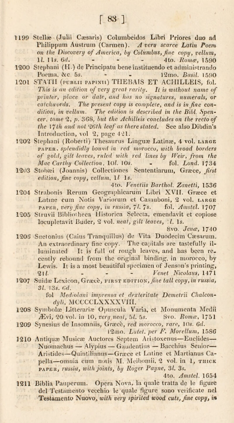 r ] 1199 Stellie (Julii Caesaris) Columbcidos Libri Priores duo ad Philippinn Austrum (Carmen). A veru scarce Latin Poem on the Discovery of America, by Columbus, fine copy, vellum, IZ. I Is. bV/. _ - _ 4to. Ronice, 1.590 1200 Stephani (H ) de Principatu bene instituendo et administrando Poeina. \’c 5s. - - 12mo. Basil. 1590 1201 STATU (puBLii p.^piNii) TIIEBAIS ET ACHILLEIS, fob This is an edition of very great rarity. It is without name of printer, place or date, and has no signatures, numerals, or catchwords. The present copy is complete, and is in fine con¬ dition, in vellum. The edition is described in the Bihl. Spen¬ cer. tome 2, p. 368, but the Achilleis concludes on the recto of the \Jth and not '■lUth leaf as there stated. See alsoDibdin’s Introduetion, vol 2, page 121. 1202 Stepliani (Robeiti) Thesaurus Linguce Latinae, 4 vol. large PAPER, splendidly bound in red morocco, with broad borders of gold, gilt leaves, ruled with red lines by Weir, from the Mac Carthy Collection, loZ. I Os, . fol. Land. 1/34 1203 Stubrei (Joannis) Colleetiones Sententiarum, Graece, first edition, fine copy, vellum, IZ Is. 4to. Veneiiis Barthol. Zanetti, 1536 1204 Strabonis Rerum Geographicarum Libri XVII. Graece et Latine cum Notis Variorum et Casauboni, 2 vol. large PAPER, very fine copy, in russia, ft, Js. fol. Amstel. 1/07 1205 Struvii Bibliotheca Historica Selecta, emendavit et copiose locupletavit Ruder, 2 vol. neat, gilt leaves, '1. Is. 8VO. Jenw, 1740 1206 Suetonius (Cains Tranquillus) de Vita Duodecim Caesarum. An extraordinary fine copy. The cajritals are tastefully il¬ luminated It is full of rough leaves, and has been re. ccntly rebound from the original binding, in morocco, by Lewis. It is a most beautiful specimen of Jenson’s printing, 21Z- - - - Tenet Nicolaus, 1471 1207 Suida; Lexicon, Graece, first edition,tall copy, in russia, 31. 13s. (id. fol Mediolani imprensa et dex'ierilate Demetrii Chalcon- dyli, MCCCCLXXXXVIII. 1203 Symbolae Litterariie Opuscula Varia, et JMonumenta Medii yltivi, 20 vol. in 10, very neat, hi. 5s. 8vo. Romce, 1751 1209 Synesius de Insomniis, Graech, red morocco, rare. Ids. 6fZ. l2ino. Lutet. per F, Morellum, 1586 1210 Antiquae Alusicae Auctores Septem Aiistoxeniis—Euclide.s— Nuomachus — .Alypius — Gaudentius — Bacchius Senior— Aristides—Quintilianiis—Greece et Latine et Martianus Ca- pella—omnia cum notis M. Meihomii, 2 vol. in 1, thick paper, russia, with joints, by Roger Payne, 31. 3s. 4to. Amstel. 1654 1211 Biblia Pauperum. Opera Nova, la quale tratta de le figure del Testamento vecchio le quale figure sono veiificate nel Testamento Nuovo., with very spirited wood cuts, fine copy, in