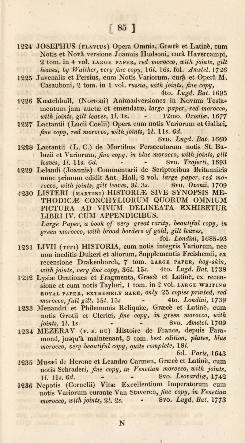 [ ft’ ] 1224 JOSEPHUS (flavius) Opera Omnia, Greecfe et Latinfe, cum Notis et Nov&. versione Joannis Hudsoni, cur&. Havercampi, 2 tom. in 4 voL large paper, red morocco, with joints, gilt leaves, by Walther, very fine copy, \Ql, 16s. fol. Amstel. 1726 1225 Juvenalis et Persius, cum Notis Variorum, curfl et Oper&. M. Casauboni, 2 tom. in 1 vol. russia, with joints, fine copy, 4to. Lugd. Bat. 1695 1226 Knatchbull, (Nortoui) Animadversiones in Novum Testa- men turn jam auctaj et emendatse, large paper, red morocco, with joints, gilt leaves, li. Is. - 12mo. Oxonice, 1677 1227 Lactantii (Lucii Coelii) Opera cum notis Variorum et Gallaei, fine copy, red morocco, with joints, 11. 11s. 6d. 8vo. Lugd. Bat. 1660 1228 Lactantii (L. C.) de Mortibus Persecutorum notis St. Ba- luzii et Variorum, copy, in blue morocco, with joints, gilt leaves, ll. 11s. 6d. - - 8vo. Trajecti, 1693 1229 Lelandi (Joannis) Coramentarii de Scriptoribus Britannicis nunc primum edidit Ant. Hall, 2 vol. large paper, red mo¬ rocco, with joints, gilt leaves. Si. 3s. 8vo. Oxonii, 1709 1230 LISTERI (martini) HISTORIC SIVE SYNOPSIS ME¬ THODIC^ CONCHYLIORUM QUORUM OMNIUM PICTURA AD VIVUM DELINEATA EXHIBETUR LIBRI IV. CUM APPENDICIBUS. Large Paper, a book of very great rarity, beautiful copy, in green morocco, with broad borders of gold, gilt leaves, fol. Londini, 1685-93 1231 LIVH (titi) HISTORIA, cum notis integris Variorum, nec non ineditis Dukeri et aliorum, Supplementis Freishemii, ex recensione Drakenborch, 7 tom. large paper, hog-skin, with joints, very fine copy, 361. 15s. 4to. Lugd. Bat. 1738 1232 Lysiae Orationes et Fragmenta, Graecb et Latinfe, ex recen¬ sione et cum notis Taylori, 1 tom. in 2 vol. large writing ROYAL paper, EXTREMELY RARE, Only 25 copics printed, red morocco, full gilt, 161. 15s. - 4to. Londini, 1739 1233 Menandri et Philemonis Reliquiae, Graecb et Latinb, cum notis Grotii et Clerici, fine copy, in green morocco, with joints, ll. Is. - - 8vo. Amstel. 1709 1234 MEZERAY (f. e. du) Histoire de France, depqis Fara- mond, jusqu’k maintenant, 3 tom. best edition, plates, blue morocco, very beautiful copy, quite complete, 181. fol. Paris, 1643 1235 Musaei de Herone et Leandro Carmen, Graec^ et Latinb, cum notis Schraderi, fine copy, in Venetian morocco, with joints, 11. 1 Is. 6d. - - 8vo. Leovardiw, 1742 1236 Nepotis (Cornelii) Vitae Excellentium Imperatorum cum notis Variorum curante Van Staverenj^'ne copy, in Venetian morocco, with joints, 2i. 2s. - 8vo. Lugd, Bat. 1773 N /