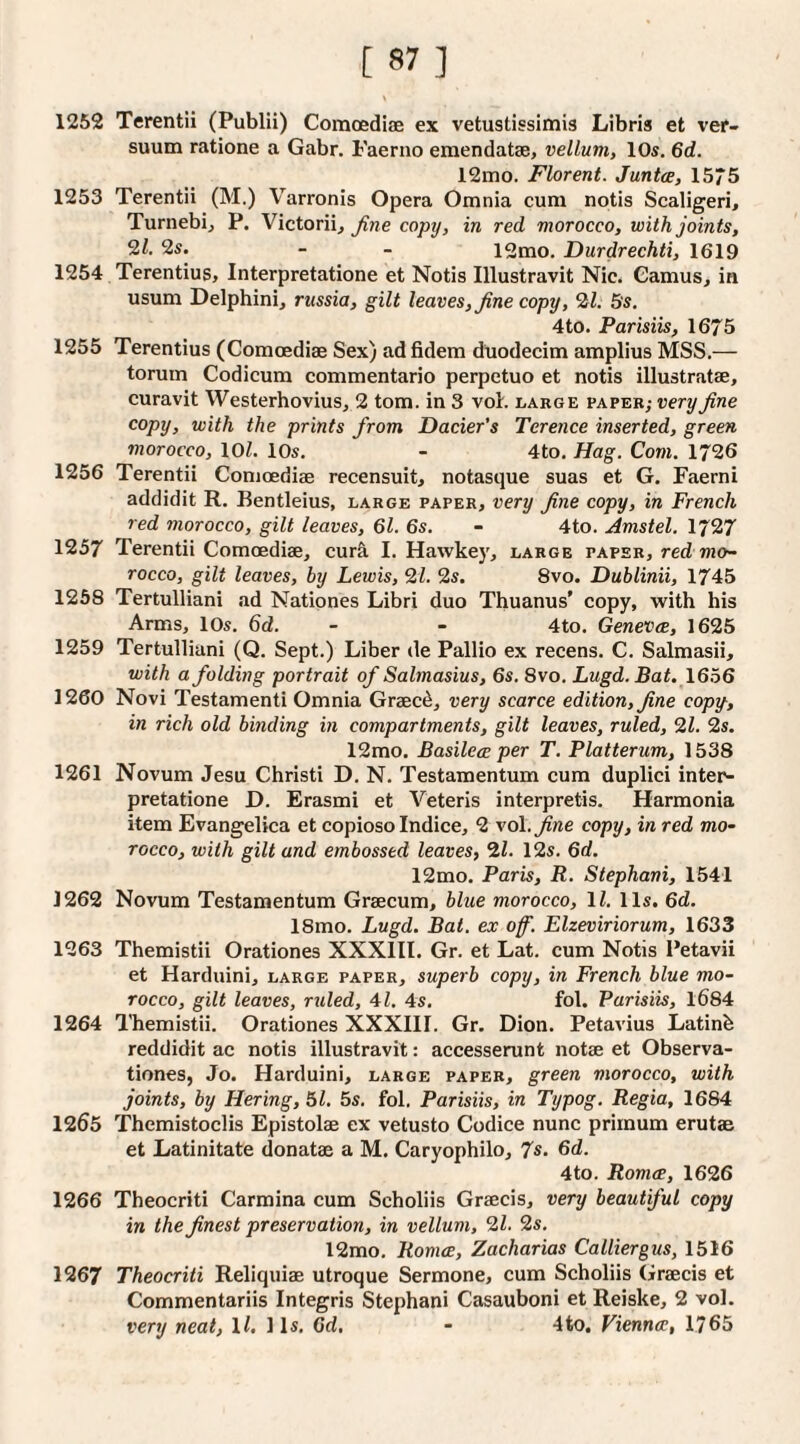 1252 Terentii (Publii) Comoediae ex vetustissimis Libris et ver- suum ratione a Gabr. Faerno emendatse, vellum, 10s. 6d. 12ino. Florent. Junta, 1575 1253 Terentii (M.) Varronis Opera Omnia cum notis Scaligeri, Turnebij P. Victorii, fine copy, in red morocco, with joints, 2s. - - 12mo. Durdrechti, 1619 1254 Terentius, Interpretatione et Notis Illustravit Nic. Camus, in usum Delphini, russia, gilt leaves, fine copy, 2^1. 5s, 4to. Parisiis, 1675 1255 Terentius (Comoediae Sex) ad fidem duodecim amplius MSS.— torum Codicum commentario perpetuo et notis illustratae, curavit Westerhovius, 2 tom. in 3 voL large paper; very fine copy, with the prints from Dacier's Terence inserted, green morocco, lOZ. 10s. - 4to. Hag. Com. 1726 1256 Terentii Comoediae recensuit, notasque suas et G. Faerni addidit R. Bentleius, large paper, very fine copy, in French red morocco, gilt leaves, 61. 6s. - 4to. Amstel. 1727 1257 Terentii Comoediae, cur^ I. Hawkey, large paper, red mo¬ rocco, gilt leaves, by Lewis, 21. 2s. 8vo. Dublinii, 1745 1268 Tertulliani ad Nationes Libri duo Thuanus’ copy, with his Arms, 10s. 6d. - - 4to. Geneva, 1625 1259 Tertulliani (Q. Sept.) Liber de Pallio ex recens. C. Salmasii, with a folding portrait of Salmasius, 6s. 8vo. Lugd. Bat. 1656 1260 Novi Testamenti Omnia Graec^, very scarce edition, fine copy, in rich old binding in compartments, gilt leaves, ruled, 21. 2s. 12mo. Basilea per T. Platterum, 1538 1261 Novum Jesu Christi D. N. Testamentum cum duplici inter¬ pretatione D. Erasmi et Veteris interpretis. Harmonia item Evangelica et copioso Indice, 2 vol.^we copy, in red mo¬ rocco, with gilt and embossed leaves, 21. 12s. 6d. 12mo. Paris, R. Stephani, 1541 1262 Novum Testamentum Graecum, blue morocco, 11. 11s. 6d. 18mo. Lugd. Bat. ex of. Elzeviriorum, 1633 1263 Themistii Orationes XXXIII. Gr. et Lat. cum Notis Petavii et Harduini, large paper, superb copy, in French blue mo¬ rocco, gilt leaves, ruled, 41. 4s. fol. Parisiis, 1684 1264 Themistii. Orationes XXXIII. Gr. Dion. Petavius Latinb reddidit ac notis illustravit: accesserunt notae et Observa- tionesj Jo. Harduini, large paper, green morocco, with joints, by Hering, 51. 5s. fol. Parisiis, in Typog. Regia, 1684 1265 Themistoclis Epistolae ex vetusto Codice nunc primum erutae et Latinitate donatae a M. Caryophilo, 7s. 6d. 4to. Roma, 1626 1266 Theocriti Carmina cum Scholiis Graecis, very beautiful copy in the finest preservation, in vellum, 21. 2s. 12mo. Roma, Zacharias Calliergus, 1516 1267 Theocriti Reliquiae utroque Sermone, cum Scholiis Graecis et Commentariis Integris Stephani Casauboni et Reiske, 2 vol. very neat, ll. 1 Is. 6d. - 4to. Vienna, 1765