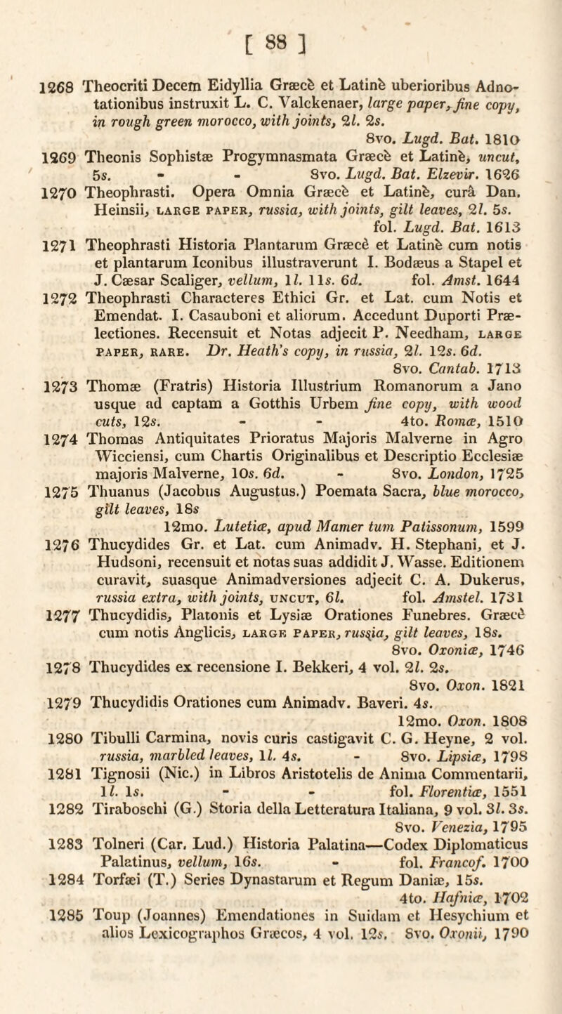 1268 Theocriti Decern Eidyllia Graec^ et Latinfe uberioribus Adno- tationibiis instruxit L. C. Valckenaer, large paper^Jine copy, in rough green morocco, with joints, 2/. 2s. 8vo. Lugd. Bat. 1810 1269 Theonis Sopbistae Progymnasmata Graecfe et Latinb, uncut, 5s. - - 8vo. Lugd. Bat. Elzevir. 1626 1270 Theophrasti. Opera Omnia Graecb et Latinb, cur^ Dan. Heinsii, large paper, russia, with joints, gilt leaves, 21. 5s. fol. Lugd. Bat. 1613 1271 Theophrasti Historia Plantarum Grsecd et Latinb cum notis et plantarum Iconibus illustraverunt I. Bodaeus a Stapel et J. Caesar Scaliger, vellum, \l. 11s. 6d. fol. Amst. 1644 1272 Theophrasti Characteres Ethici Gr. et Lat. cum Notis et Emendat. I. Casauboni et aliorum. Accedunt Duporti Prae- lectiones. Recensuit et Notas adjecit P. Needham, large PAPER, RARE. Dr. Heath’s copy, in r^issia, 21. 12s. 6d. 8vo. Cantab. 1713 1273 Thomae (Fratris) Historia Illustrium Romanorum a Jano usque ad captam a Gotthis Urbem fine copy, with wood cuts, 12s. - - 4to. RomcE, 1510 1274 Thomas Antiquitates Prioratus Majoris Malverne in Agro Wicciensi, cum Chartis Originalibus et Descriptio Ecclesiae majoris Malverne, 10s. 6d. - 8vo. London, 1725 1275 Thuanus (Jacobus Augustus.) Poemata Sacra, blue morocco, gilt leaves, 18s 12mo, LuteticE, apud Mamer turn Patissonum, 1599 1276 Thucydides Gr. et Lat. cum Animadv. H. Stephani, et J. Hudsoni, recensuit et notas suas addidit J. Wasse. Editionem curavit, suasque Animadversiones adjecit C. A. Dukerus, russia extra, with joints, uncut, 61. fol. Amstel. 1731 1277 Thucydidis, Platonis et Lysise Orationes Funebres. Grsec^ cum notis Anglicis, large paper, russia, gilt leaves, 18s. 8vo. Oxonice, 1746 1278 Thucydides ex recensione I. Bekkeri, 4 vol. 21. 2s. 8vo. Oxon. 1821 1279 Thucydidis Orationes cum Animadv. Baveri. 4s. 12mo. Oxon. 1808 1280 Tibulli Carmina, novis curis castigavit C. G. Heyne, 2 vol. russia, marbled leaves, \l. 4s. - 8vo. Lipsice, 1798 1281 Tignosii (Nic.) in Libros Aristotelis de Anima Commentarii, H. Is. “ - fol. Florentice, 1551 1282 Tiraboschi (G.) Storia della Letteratura Italiana, 9 vol. 31.3s. Svo. Venezia, 1795 1283 Tolneri (Car, Lud.) Historia Palatina—Codex Diplomaticus Palatinus, vellum, 16s, - fol. Franco/. 1700 1284 Torfaei (T.) Series Dynastarum et Regum Daniae, 15s. 4to, Hajnice, 1702 1285 Toup (Joannes) Emendationes in Suidam et Hesychium et alios Lexicographos Graecos, 4 vol. 12s, Svo. Oxonii, 1790