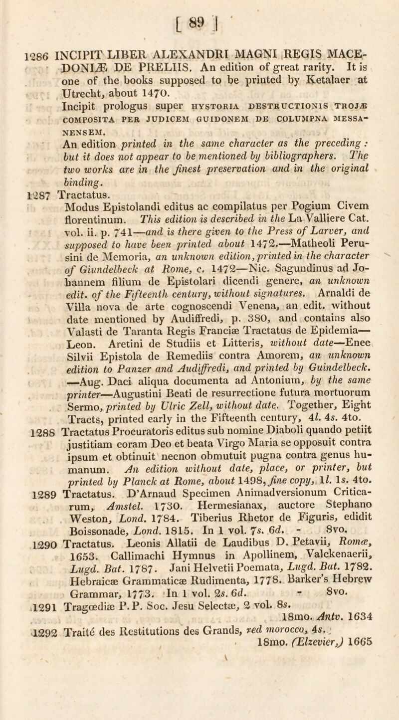 1286 INCIPIT LIBER ALEXANDRI MAGNI REGIS MACE- DONI.® DE PRELIIS, An edition of great rarity. It is one of the books supposed to be printed by Ketalaer at Utrecht, about 1470. Incipit prologus super hystoria destbuctionis thojiB COMPOSITA PER JUDICEM GUIDONEM DE COLUMPNA MESSA- NENSEM. An edition printed in the same character as the preceding: blit it does not appear to be mentioned by bibliographers. The two works are in the finest preservation and in the original binding. 1287 Tractatus. Modus Epistolandi editus ac compilatus per Pogium Civem florentinum. This edition is described in the La ValUere Cat. vol. ii. p. 741—and is there given to the Press of Larver, and supposed to have been printed about 1472.—Matheoli Peru- sini de Memoria, an unknown edition, printed in the character of Giitndelheck at Rome, c. 1472—Nic. Sagundinus ad Jo- bannem filium de Epistolari dicendi genere, an unknown edit, of the Fifteenth century, without signatures. Arnaldi de Villa nova de arte cognoscendi Venena, an edit, without date mentioned by Audiffredi, p. 380, and contains also A'alasti de Taranta Regis Franciae Tractatus de Epidemia— Leon. Aretini de Studiis et Litteris, without date—Enee Silvii Epistola de Remediis contra Amorem, an unknown edition to Panzer and Audiffredi, and printed by Guindelbeck. _Aug. Daci aliqua documenta ad Antoniuin, by the same printer—Augustini Beati de resurrectione futura mortuorum Sermo, printed by Ulric Zell, without date. Together, Eight Tracts, printed early in the Fifteenth century, 4l. 4s. 4to. 1288 Tractatus Procuratoris editus sub nomine Diaboli quando petiit justitiam coram Deo et beata Virgo Maria se opposuit contra ipsum et obtinuit necnon obmutuit pugna contra genus hu- manum. An edition without date, place, or printer, hut printed by Planck at Rome, about 1498,copy, \l. Is. 4to. 1289 Tractatus. D’Arnaud Specimen Animadversionum Critica- rum, Amstel. 1730. Hermesianax, auctore Stephano Weston, Lond. 1784. Tiberius Rhetor de Figuris, edidit Boissonade, Lond. 1815. In 1 vol. fs. 6d. - Svo. 1290 Tractatus. Leonis Allatii de Laudibus D. Petavii, Romie, 1653. Callimachi Hymnus in Apollinem, Valckenaerii, Lugd. Bat. 1787. Jani Helvetii Poemata, Lugd. Bat. 1782. Flebraicae Grammaticae Rudimenta, 1778. Barker’s Hebrew Grammar, 1773. In 1 vol. 2s. 6d. - Svo. il291 Tragoedise P.P. Soc. Jesu Selecta;, 2 vol. 8s. 18mo. Antv. 1634 1292 Traite des Restitutions des Grands, red morocco, 4s, j 18rno. CElzevier,) 1665 V