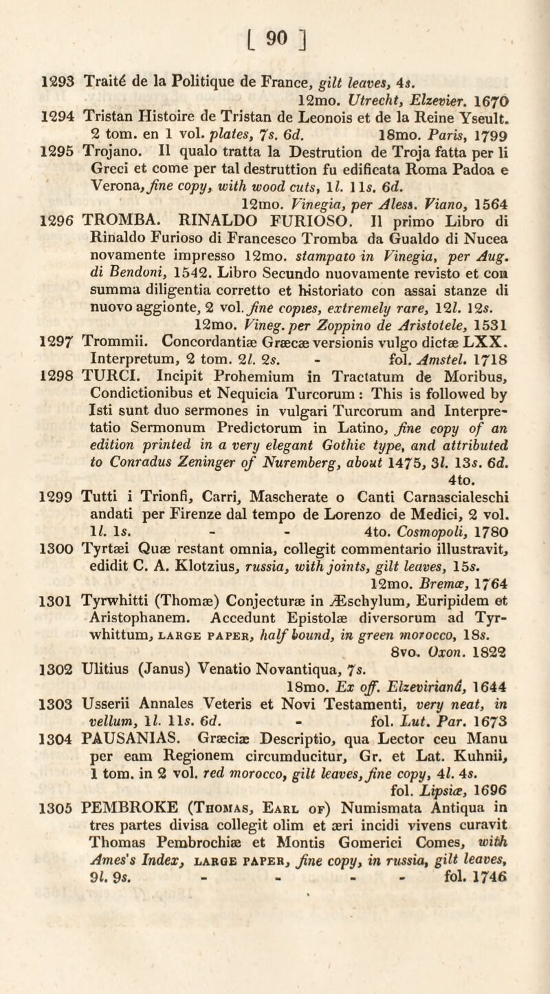 1293 Traits de la Politique de France, gilt leaves, 4s. 12mo. Utrecht, Elzevier. 1670 1294 Tristan Histoire de Tristan de Leonois et de la Reine Yseult. 2 tom. en 1 vol. plates, 7s. 6d. 18mo, Paris, 1799 1295 Trojano. II qualo tratta la Destrution de Troja fatta per li Greci et come per tal destruttion fu edificata Roma Padoa e Verona, Jine copy, with wood cuts, ll. 1 Is. 6d. 12mo. Vinegia, per Aless. Viano, 1564 1296 TROMBA. RINALDO FURIOSO. II primo Libro di Rinaldo Furioso di Francesco Tromba da Gualdo di Nucea novamente impresso 12mo. stampato in Vinegia, per Aug. di Bendoni, 1542. Libro Secundo nuovamente revisto et cou summa diligentia corretto et historiato con assai stanze di nuovo aggionte^ 2 vo\.Jine copies, extremely rare, 12Z. 12s. 12mo. Vineg.per Zoppino de Aristotele, 1531 1297 Trommii. Concordantiae Grsecae versionis vulgo dictse LXX. Interpretum, 2 tom, 9,1. 9s. - fol. Amstel. 1718 1298 TURCI. Incipit Prohemium in Tractatum de Moribus, Condictionibus et Nequicia Turcorum : This is follov?ed by Isti sunt duo sermones in vulgari Turcorum and Interpre- tatio Sermonum Predictorum in Latino, fine copy of an edition printed in a very elegant Gothic type, and attributed to Conradus Zeninger of Nuremberg, about 1475, 31. 13s. 6d!. 4 to. 1299 Tutti i Trionfi, Carri, Mascherate o Canti Carnascialeschi andati per Firenze dal tempo de Lorenzo de Medici, 2 vol. 1^. Is. - - 4to. Cosmopoli, 1780 1300 Tyrtaei Quae restant omnia, collegit commentario illustravit, edidit C. A. Klotzius, russia, with joints, gilt leaves, 15s. 12mo. Bremoe, 1764 1301 Tyrwhitti (Thomae) Conjecturae in j®schylum, Euripidem et Aristophanem. Accedunt Epistolae diversorum ad Tyr- whittum, LARGE PAPER, half bound, in green morocco, 18s. 8VO. Oxon. 1822 1302 Ulitius (Janus) Venatio Novantiqua, 7s. 18mo. Ex off. Elzeviriand, 1644 1303 Usserii Annales Veteris et Novi Testamenti, very neat, in vellum, ll. 11s. 6d. - fol. Lut. Par. 1673 1304 PAUSANIAS. Graeciaj Descriptio, qua Lector ceu Manu per earn Regionem circumducitur, Gr. et Lat. Kuhnii, 1 tom. in 2 vol, red morocco, gilt leaves, fine copy, 4l. 4s. fol. Lipsice, 1696 1305 PEMBROKE (Thomas, Earl of) Numismata Antiqua in tres partes divisa collegit olim et aeri incidi vivens curavit Thomas Pembrochiae et Montis Gomerici Comes, with Ames's Index, large paper, fine copy, in russia, gilt leaves, 91.9s. - - - - fol. 1746