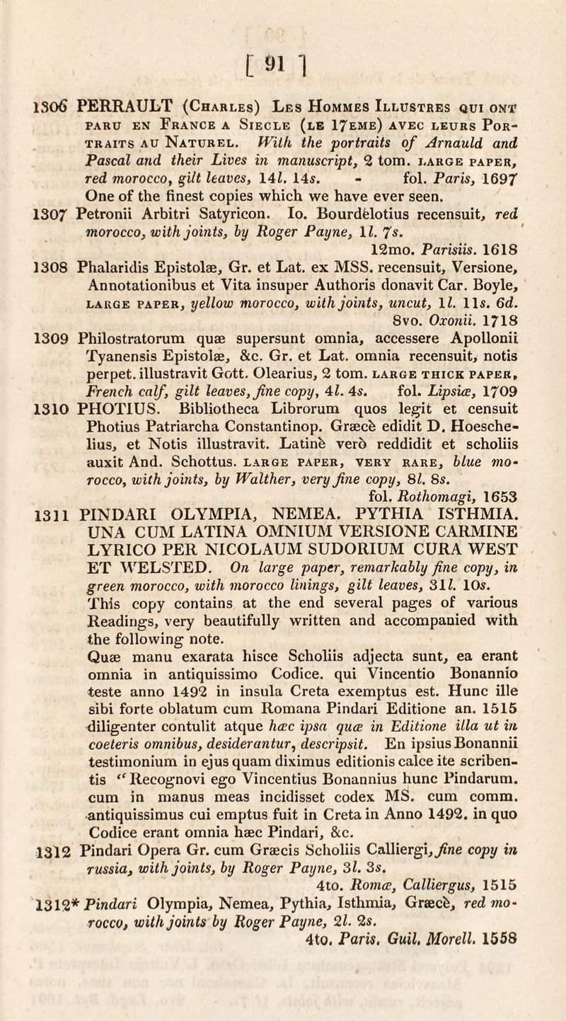 1306 PERRAULT (Charles) Les Hommes Illustres qui ont PARU EN France a Siecle (lb IJeme) avec leurs Por¬ traits AU Naturel. fVitk the portraits of Arnauld and Pascal and their Lives in manuscript, 2 tom, large paper, red morocco, gilt leaves, 141. 145. - fol. Paris, 1697 One of the finest copies which we have ever seen. 1307 Petronii Arbitri Satyricon. lo. Bourdfelotius recensuit, red morocco, with joints, by Roger Payne, 11. 7s. 12mo. Parisiis. 1618 1308 Phalaridis Epistolae, Gr. et Lat. ex MSS. recensuit, Versione, Annotationibus et Vita insuper Authoris donavit Car. Boyle, LARGE PAPER, yellow moTocco, with joints, uncut, IZ. Il5. 6d. 8vo. Oxonii. 1718 1309 Philostratorum quae supersunt omnia, accessere Apollonii Tyanensis Epistolae, &c. Gr. et Lat. omnia recensuit, notis perpet. illustravit Gott. Olearius, 2 tom. large thick paper, French calf, gilt leaves, fine copy, 41. 45. fol. Lipsue, 1709 1310 PHOTIUS. Bibliotheca Librorum quos legit et censuit Photius Patriarcha Constantinop. Graech edidit D. Hoesche- lius, et Notis illustravit. Latinh verb reddidit et scholiis auxit And. Schottus. large paper, very rare, blue mo¬ rocco, with joints, by Walther, very fine copy, 81. 8s. fol. Rothomagi, 1653 1311 PINDARI OLYMPIA, NEMEA. PYTHIA ISTHMIA. UNA CUM LATINA OMNIUM VERSIONE CARMINE LYRICO PER NICOLAUM SUDORIUM CURA WEST ET WELSTED. On large paper, remarkably fine copy, in green morocco, with morocco linings, gilt leaves, 31Z. lOs. This copy contains at the end several pages of various Readings, very beautifully written and accompanied with the following note. Quae manu exarata hisce Scholiis adjecta sunt, ea erant omnia in antiquissimo Codice, qui Vincentio Bonannio teste anno 1492 in insula Creta exemptus est, Hunc ille sibi forte oblatum cum Romana Pindari Editione an. 1515 diligenter contulit atque hwc ipsa qua in Editione ilia ut in coeteris omnibus, desiderantur, descripsit. En ipsiusBonannii testimonium in ejus quam diximus editionis calce ite scriben- tis “ Recognovi ego Vincentius Bonannius hunc Pindarum. cum in manus meas incidisset codex MS. cum comm, antiquissimus cui emptus fuit in Creta in Anno 1492. in quo Codice erant omnia haec Pindari, &c. 1312 Pindari Opera Gr. cum Graecis Scholiis Calliergi,^ne copy in Tussia, with joints, by Roger Payne, Si. 3s. 4to. Romce, CalUergus, 1515 1319,* Pindari Olympia, Nemea, Pythia, Isthmia, Grsecb, red mo¬ rocco, with joints by Roger Payne, 2l. 2s. 4to, Paris. Guil, Morell. 1558