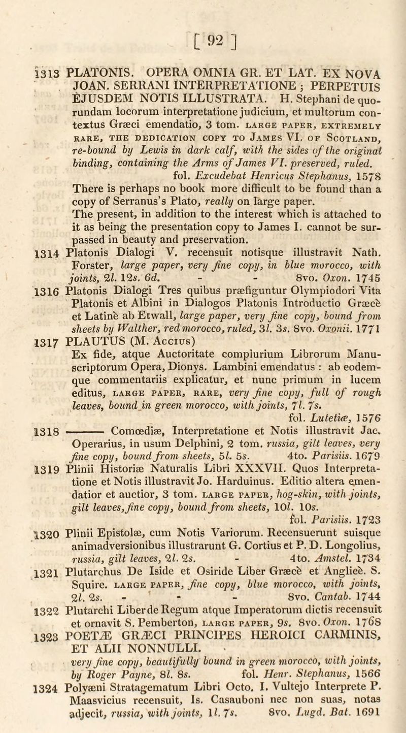 1313 PLATONIS. OPERA OMNIA GR. ET LAT. EX NOVA JOAN. SERRANIINTERPRETATIONE 5 PERPETUIS EJUSDEM NOTIS ILLUSTRATA. H. Stephani de quo- rundam locorum interpretatioiie judicium, et multorum con- textus Graeci emendatio, 3 tom. large paper, extremely RARE, THE DEDICATION COPY TO JaMES VI. OF SCOTLAND, re-bound by Lewis in dark calf, with the sides of the original binding, containing the Arms of James VI. preserved, ruled. fol, Excudebat Henricus Stephanas, 1578 There is perhaps no book more difficult to be found than a copy of Serranus’s Plato, really on large paper. The present, in addition to the interest which is attached to it as being the presentation copy to James I. cannot be sur¬ passed in beauty and preservation. 1314 Platonis Dialogi V. recensuit notisque illustravit Nath. Forster, large paper, very fine copy, in blue morocco, with joints, 2Z. 12s. 6d. - - 8vo. Oxon. 1745 1316 Platonis Dialogi Tres quibus praefiguntur Olymjiiodori Vita Platonis et Albini in Dialogos Platonis Introductio Graecb et Latinb ab Etwall, large paper, very Jine copy, bound from sheets by Walther, red morocco, ruled-, 31. 3s. Svo. Oxonii. 1771 1317 PLAUTUS (M. Accius) Ex fide, atque Auctoritate compiurium Librorum Manu- scriptorum Opera, Dionys. Lambini emendatus : ab eodem- que commentariis explicatur, et nunc primum in lucem editus, LARGE PAPER, RARE, Very fine copy, full of rough leaves, bound in green morocco, with joints, jl. 7s. fol. Lute tire, 1576 1318 ■ Comoediae, Interpretatione et Notis illustravit Jac. Operarius, in usum Delphini, 2 tom, russia, gilt leaves, very fine copy, bound from sheets, 51. 5s. 4to. Parisiis. 1679 1319 Plinii Historiae Naturalis Libri XXXVII. Quos Interpreta¬ tione et Notis illustravit Jo. Harduinus. Editio altera emen- datior et auctior, 3 tom. large paper, hog-skin, with joints, gilt leaves,fine copy, bound from sheets, lOL 10s. fol. Parisiis. 1723 1320 Plinii Epistolae, cum Notis Variorum. Recensuenint suisque animadversionibus illustrarunt G. Cortius et P. D. Longolius, russia, gilt leaves, 9,1. 2s. - 4 to. Amstcl. 1734 1321 Plutarchus De Iside et Osiride Liber Graecb et Anglic^. S. Squire, large paper, fine copy, blue morocco, with joints, 21, 2s. - ’ • - Svo. Cantab. 1744 1322 Plutarchi Liberde Regum atque Imperatorum dictis recensuit et ornavit S. Pemberton, large paper, 9s. 8vo. Oxon. I76S 1323 TOETM GRiECI PRINCIPES IlEROICI CARMINIS, ET ALII NONNULLI. very fine copy, beautifully bound in green morocco, with joints, by Roger Payne, 81. 8s, fol. JJenr. Stephanas, 1566 1324 Polyaeni Stratagematum Libri Octo, I. Vultejo Interprete P. Maasvicius recensuit. Is. Casauboni nec non suas, notas adjecit, russia, with joints, 11.7*. 8vo. Lugd. Bat. 1691