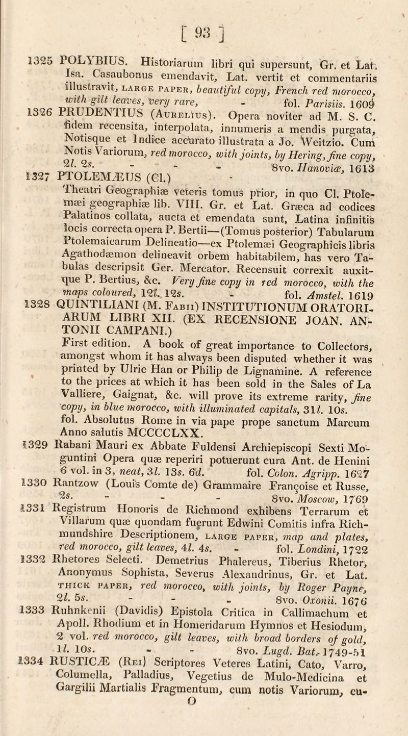 1325 POL\BIUS, Historiarum libri qui supersunt, Gr. et Lat. Isa. Casaubonus eiiiendavit, Lat. vertit et comraentariis illustravitj large paper, beautiful copij, French red morocco, - fol- ParisUs. 160^ 1326 PRUDENIIUS (Aurelius). Opera noviter ad M. S. C. fidem recensita, interpolata, iniiumeris a mendis purgata, Notisque et Indice accurato illustrata a Jo. Weitzio. Cum Notis Variorum, red morocco, with joints, by liering, fine copy, ” 8vo. Hanoviae, 1613 1327 PT0LEM.L:TJS (Cl.) Theatri Geographiae veteris tomus pHor, in quo Cl. Ptolc- maei geographiae lib. VIII. Gr. et Lat. Graeca ad eodices Palatines collata, aucta et emendata sunt, Latina infinitis locis correcta opera P. liertii—(Tomus posterior) Tabularum Ptolemaicarum Delineatio—ex Ptolemaei Geographicis libris Agathodaemon delineavit orbem habitabilem, has vero Ta- bulas desciipsit Ger. Mercator. Recensuit correxit auxit- tpe P. Bertius, &c. Very fine copy in ted morocco, with the maps coloured, \oi. 12s. - fol. Amstel. 1619 1328 QUINTILIANI (M. Fabii) INSTITUTIONUM ORATORI- ARUM LIBRI XII. (EX RECENSIONE JOAN. AN¬ TONI! CAMPANI.) First edition. A book of great importance to Collectors, amongst whom it has always been disputed whether it was ^ printed by Ulric Han or Pliilip de Lignamine. A reference to the prices at which it has been sold in the Sales of La Valliere, Gaignat, &c. will prove its extreme rarity, fine copy, in blue morocco, with illuminated capitals, 31Z. 10s. fol. Absolutus Rome in via pape prope sanctum Marcum Anno salutis MCCCCLXX. 1329 Rabani Mauri ex Abbate Fuldensi Archiepiscopi Sexti Mo- guntini Opera quae reperiri potuerunt cura Ant. de Henini 6 vol. in 3, neat, 31. 13s. ed. fol. Colon. Agripp. 1627 1330 Rantzow (Louis Comte de) Grammaire Fran^oise et Russe, “ ■ - 8VO. Moscow, 1769 1331 Registrum Honoris de Richmond exhibens Terrarum et Villarum quae quondam fugrunt Edwini Cumitis infra Rich- mundshire Descriptionein, large paper, map and plates, red morocco, gilt leaves, Al. 4s. - fol. Londini, 1722 J332 Rhetores Selecti. Demetrius Phalereus, Tiberius Rhetor, Anonymus Sophista, Severus Alexandrinus, Gr. et Lat. THICK paper, red morocco, with joints, by Roger Payne, 2^- 5s. - - _ 8vo. Oxonii. 1676 1333 Ruhnkcnii (Davidis) Epistola Critica in Callimachum et Apoll. Rhodium et in Homeridarum Hymnos et Hesiodum, 2 vol. red morocco, gilt leaves, with broad borders of gold, il‘ 10s. - - 8\o. Lugd. Bat.-1749-hl 1334 RUSTICS (Rm) Scriptores Veteres Latini, Cato, V'arro, Columella, Palladius, Vegetius de Mulo-Medicina et Gargilii Martialis Fragmentum, cum notis Variorum, cu- O