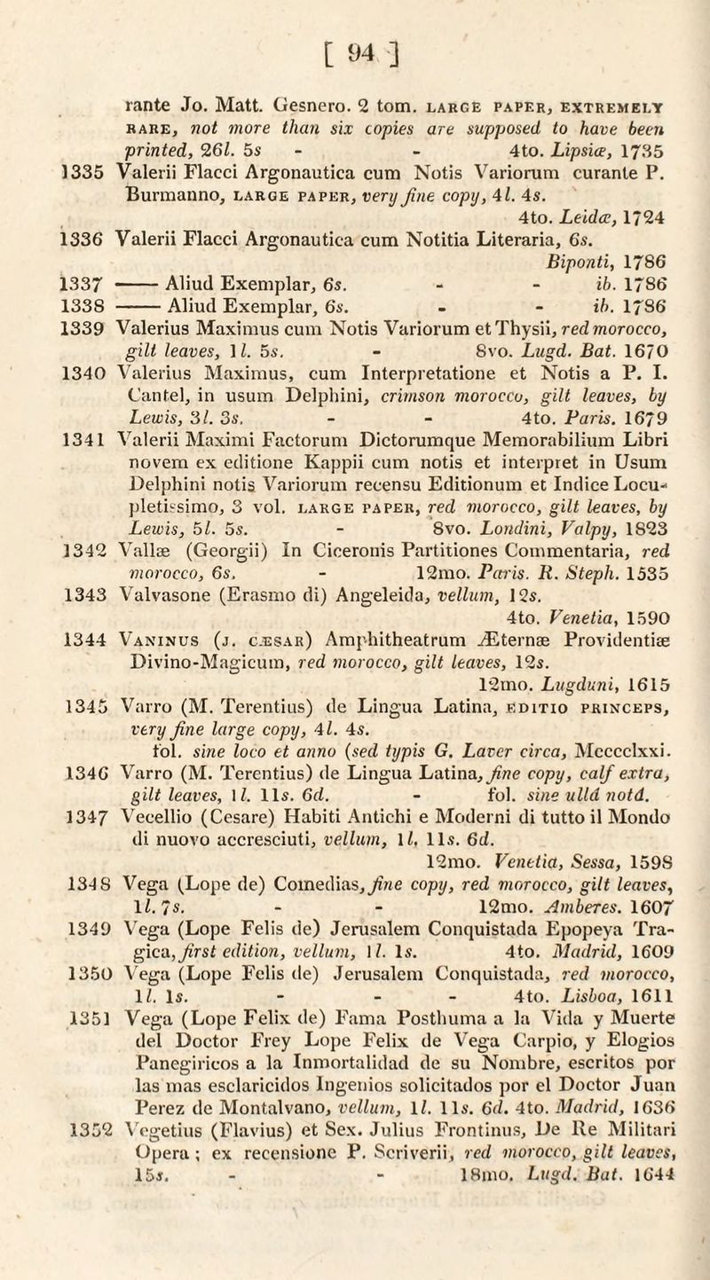 rante Jo. Matt. Gesnero. 2 tom. large paper, extremely RARE, not more thaii six copies are supposed to have been printed, 261. 5s - - 4to. Lipsice, 17.S5 1335 Valerii Flacci Argonautica cum Notis Variorum curanle P. Burmanno, large paper, very Jine copy, 4l. 4s. 4to. Leldce, 1*24 1336 Valerii Flacci Argonautica cum Notitia Literaria, 6s. Biponti, 1786 1337 -Aliud Exemplar, 6s. - - ib. 1786 1338 -Aliud Exemplar, 6s. - - ih. 1786 1339 Valerius Maximus cum Notis Variorum et Thysii, red morocco, gilt leaves, M. 5s. - 8vo. Lugd. Bat. 1670 1340 Valerius Maximus, cum Interpretatione et Notis a P. I. Cantel, in usum Delphini, crimson morocco, gilt leaves, by Lewis, 31. 3s. - - 4to. Paris. 1679 1341 Valerii Maximi Factorum Dictorumque Memorabilium Libri novem ex editione Kappii cum notis et interpret in Usum Delphini notis Variorum recensu Editionum et Indice Locu- pletissimo, 3 vol. large paper, red morocco, gilt leaves, by Lewis, 51. 5s. - 8vo. Londini, Valpy, 1823 1342 Vallae (Georgii) In Ciceronis Partitiones Commentaria, red morocco, 6s. - 12mo. Petris. R. Steph. 1535 1343 Valvasone (Erasmo di) Angeleida, vellum, 12s. 4to. Venetia, 1.590 1344 Vaninus (j. c-esar) Amphitheatrum ^Eternae Providentiae Divino-Magicum, red morocco, gilt leaves, 12s. 12mo. Lugduni, 1615 1345 Varro (M. Terentius) de Lingua Latina, editio princeps, very fine large copy, 4l. 4s. tol. sine loco et anno (sed typis G. Laver circa, Mcccclxxi. 1346 Varro (M. Terentius) de Lingua Latina,copy, calf extra, gilt leaves, \ l. 11s. 6d. - fol. sine ulld notd. 1347 Vecellio (Cesare) Habiti Antichi e Moderni di tutto il Mondo di nuovo accresciuti, vellum, \l, 11s. 6d. 12rao. Venetia, Sessa, 1598 134 8 Vega (Lope de) Coinedias,^we copy, red morocco, gilt leaves, ll.7s. - - 12mo. Amberes. 1607 1349 V^ega (Lope Felis de) Jenrsalem Conquistada Epopeya Tra- gica, first edition, vellum, \l. Is. 4to. Madrid, 1609 1350 Vega (Lope Felis de) Jerusalem Conquistada, red morocco, 11. Is. - - - 4to. Lisboa, 1611 1351 Vega (Lope Felix de) Fama Posthuma a la Vida y Muerte del Doctor Frey Lope Felix de Vega Carpio, y Elogios Panegiricos a la Inmortalidad de su Nombre, escritos por las mas esclaricidos Ingenios solicitados por el Doctor Juan Perez de Montalvano, vellum, ll. 11s. 6d. 4to. Madrid, 1636 1352 Vegetius (Flavius) et Sex. Julius Frontinus, De Re Militari Opera; ex recensione P. Scriverii, red morocco, gilt leaves, 15s. - - 18mo. Lugd. Bat. 1644