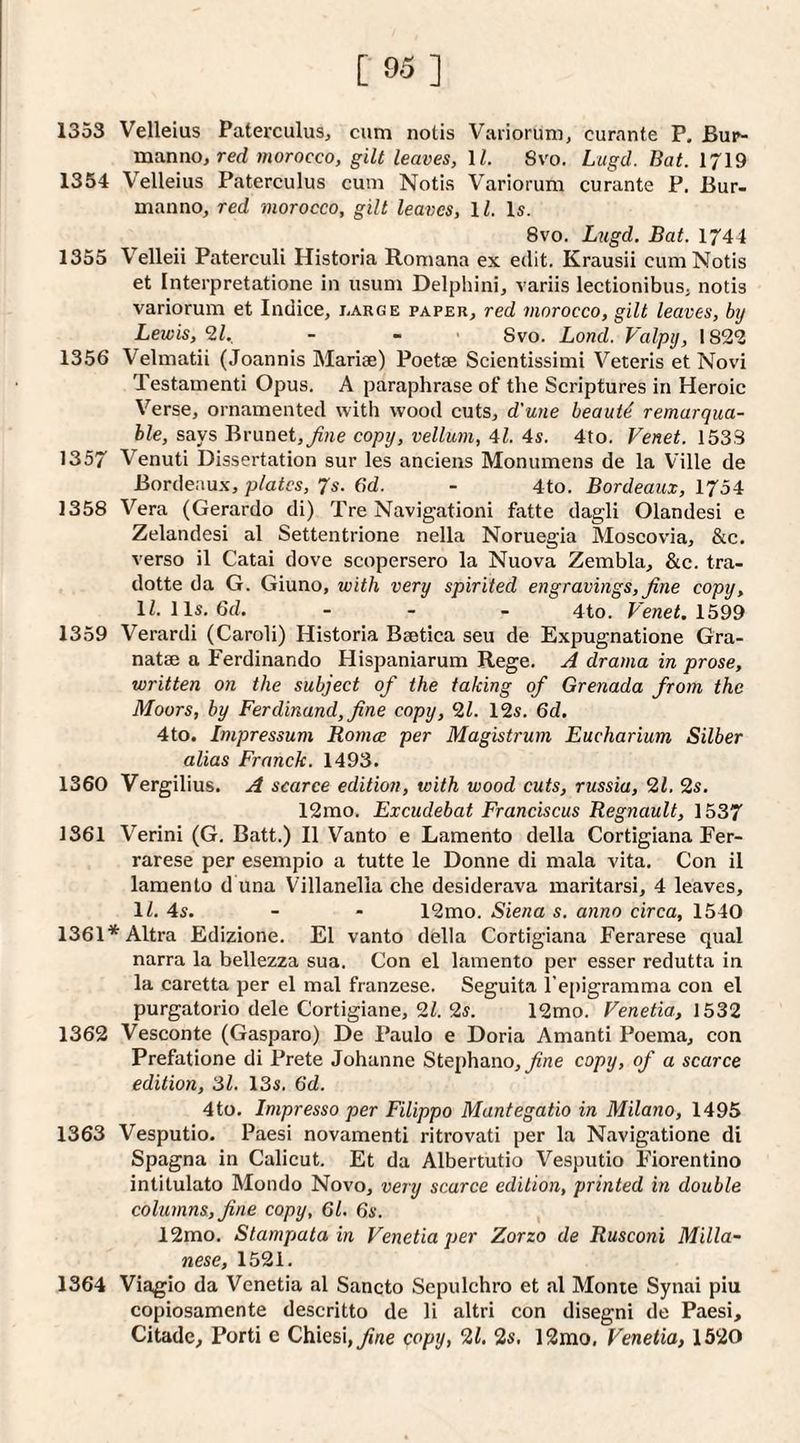 [95] 1353 Velleius Paterculus, cum notis Variorum, curante P. Bup- manno, rerf morocco, gilt leaves, ll. Svo. Lugd. Bat. 1719 1354 Velleius Paterculus cum Notis Variorum curante P. Bur- manno, red morocco, gilt leaves, H. Is. Svo. L^igd. Bat. 1744 1355 Velleii Paterculi Historia Romana ex edit. Krausii cum Notis et Interpretatione in usum Delphini, variis lectionibus, notis variorum et Indice, iarge paper, red morocco, gilt leaves, bij Lewis, 2L. - - • Svo. Lond. Valptj, 1822 1356 Velmatii (Joannis Marige) Poetae Scientissimi Veteris et No%'i Testamenti Opus. A paraphrase of the Scriptures in Heroic Verse, ornamented with wood cuts, d’une beauts remarqua- ble, says Brunet,copy, vellum, 41. 4s. 4to. Venet. 1533 1357 Venuti Dissertation sur les anciens Monumens de la Ville de Bordeaux, plates, 7s. 6d. - 4to. Bordeaux, 1754 1358 Vera (Gerardo di) Tre Navigationi fatte dagli Olandesi e Zelandesi al Settentrione nella Noruegia Moscovia, &c. verso il Catai dove scopersero la Nuova Zembla, &c. tra- dotte da G. Giuno, with very spirited engravings, fine copy, ll.lls.6d, _ . . 4to. Fenet. 1599 1359 Verardi (Caroli) Historia Baetica seu de Expugnatione Gra- natae a Ferdinando Hispaniarum Rege. A drama in prose, written on the subject of the taking of Grenada from the Moors, by Ferdinand, fine copy, 2Z. 12s. 6d. 4to. Impressum Bomce per Magistrum Eucharium Silber alias Franck. 1493. 1360 Vergilius. A scarce edition, with wood cuts, russia, 21. 2s. 12rao. Excudebat Franciscus Regnault, 1537 1361 Verini (G. Batt.) II Vanto e Lamento della Cortigiana Fer- rarese per esempio a tutte le Donne di mala vita. Con il lamento d una Villanella che desiderava maritarsi, 4 leaves, IZ. 4s. - - 12mo. Siena s. anno circa, 1540 1361*Altra Edizione. El vanto della Cortigiana Ferarese qual narra la bellezza sua. Con el lamento per esser redutta in la caretta per el mal franzese. Seguita l’e[)igramma con el purgatorio dele Cortigiane, 21. 2s. 12mo. Venetia, 1532 1362 Vesconte (Gasparo) De Paulo e Doria Amanti Poema, con Prefatione di Prete Johanne Stephano,^ne copy, of a scarce edition, 31. 13s. 6d. 4to. Impresso per Filippo Mantegatio in Milano, 1495 1363 Vesputio. Paesi novamenti ritrovati per la Navigatione di Spagna in Calicut. Et da Albertutio Vesputio Fiorentino intitulato Mondo Novo, very scarce edition, printed in double columns, fine copy, 61. 6s. 12mo. Slampata in Venetia per Zorzo de Rusconi Milla- nese, 1521. 1364 Viagio da Venetia al Sancto Sepulchro et al Monte Synai piu copiosamente descritto de li altri con disegni de Paesi, Citade, Porti e Chiesi,7j«e copy, 21. 2s. 12mo, Venetia, 1520
