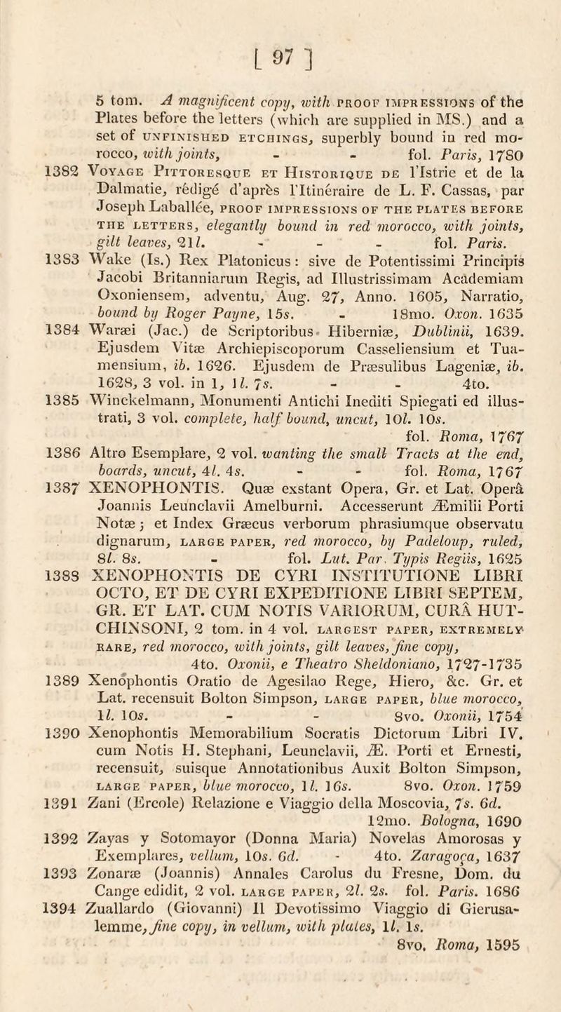 L 97] 5 tom. A magnificent copij, toith proof impressions of the Places before the letters (which are supplied in MS.) and a set of UNFINISHED ETCHINGS^ superbly bound in red mo¬ rocco, icit/i joints, - - fob Paris, \7SO 1382 Voyage Pittoresque et Historique de I’lstrie et de la Dalmatie, redig^ d’aprbs I'ltineraire de L. F. Cassas, par Joseph Laballlie, proof impressions of the plates before THE LETTERS, elegantly bound in red morocco, with joints, gilt leaves, 21 i. - - - fob Paris. 1383 Wake (Is.) Rex Platonicus : sive de Potentissimi Principis Jacobi Britanniaruin Regis, ad Illustrissimam Academiam Oxoniensem, adventu, Aug. 27, Anno. 1605, Narratio, bound by Roger Payne, 15s. - 18mo. Oxon. 1635 1384 Waraei (Jac.) de Scriptoribus- Hibernise, Dublinii, 1639. Ejusdem Vitie Archiepiscoporum Casseliensium et Tua- mensium, ib. 1626. Ejusdem de Prsesulibus Lageniae, ib. 1628, 3 vob in 1, lb 7s. - - 4to. 1385 Winckelmann, Alonunienti Antichi Inediti Spiegati ed illus- trati, 3 vob complete, half bound, uncut, 10b 10s. fob Roma, }7f>7 1386 Altro Esemplare, 2 vob wanting the small Tracts at the end, boards, uncut, 41. 4s. - - fob Roma, 1767 1387 XENOPHONTIS. Quae exstant Opera, Gr. et Lat. OperU Joannis Leunclavii Amelburni. Accesserunt TEmilii Porti Notae; et Index Graecus verborum phrasiumque observatu dignarum, large paper, red morocco, by Padeloup, ruled, 8b 8s. - fob Lut. Par. Typis Regiis, 1625 1383 XENOPIIOXTIS DE CYRI INSTITUTIONE LIBRI OCTO, ET DE CYRI EXPEDITIONE LIBRI 8EPTEM, GR. ET LAT. CUM NOTIS VARIORUM, CURA HUT- CHINSONI, 2 tom. in 4 vob largest paper, extremely rare, red morocco, tvith joints, gilt leaves, fine copy, 4to. Oxonii, e Thealro Sheldoniano, 1727-1735 1389 Xendphontis Oratio de Agesilao Rege, Hiero, &c. Gr. et Lat. recensuit Bolton Simpson, large paper, blue morocco, lb 10s. - - Svo. Oxonii, 1754 1390 Xenophontis Memorabilium Socratis Dictorum Libri IV, cum Notis H. Stepbani, Leunclavii, JE. Porti et Ernesti, recensuit, suisque Annotationibus Auxit Bolton Simpson, large paper, blue morocco, lb 16s. Svo. Oxon. 1759 1391 Zani (Ercole) Relazione e Viaggio della Moscovia, 7s. 6d. 12mo. Bologna, 1690 1392 Zayas y Sotomayor (Donna Maria) Novelas Amorosas y Exemplares, vellum, 10s. 6(b - 4to. Zaragora, 1637 1393 Zonarae (Joannis) Annales Carolus du Fresne, Doin. du Cange edidit, 2 vob large paper, 2/. 2s. fob Paris. 1686 1394 Zuallardo (Giovanni) 11 Devotissimo Viaggio di Gierusa- lemme,^'ne copy, in vellum, tvith plates, lb Is. Svo. Roma, 1595