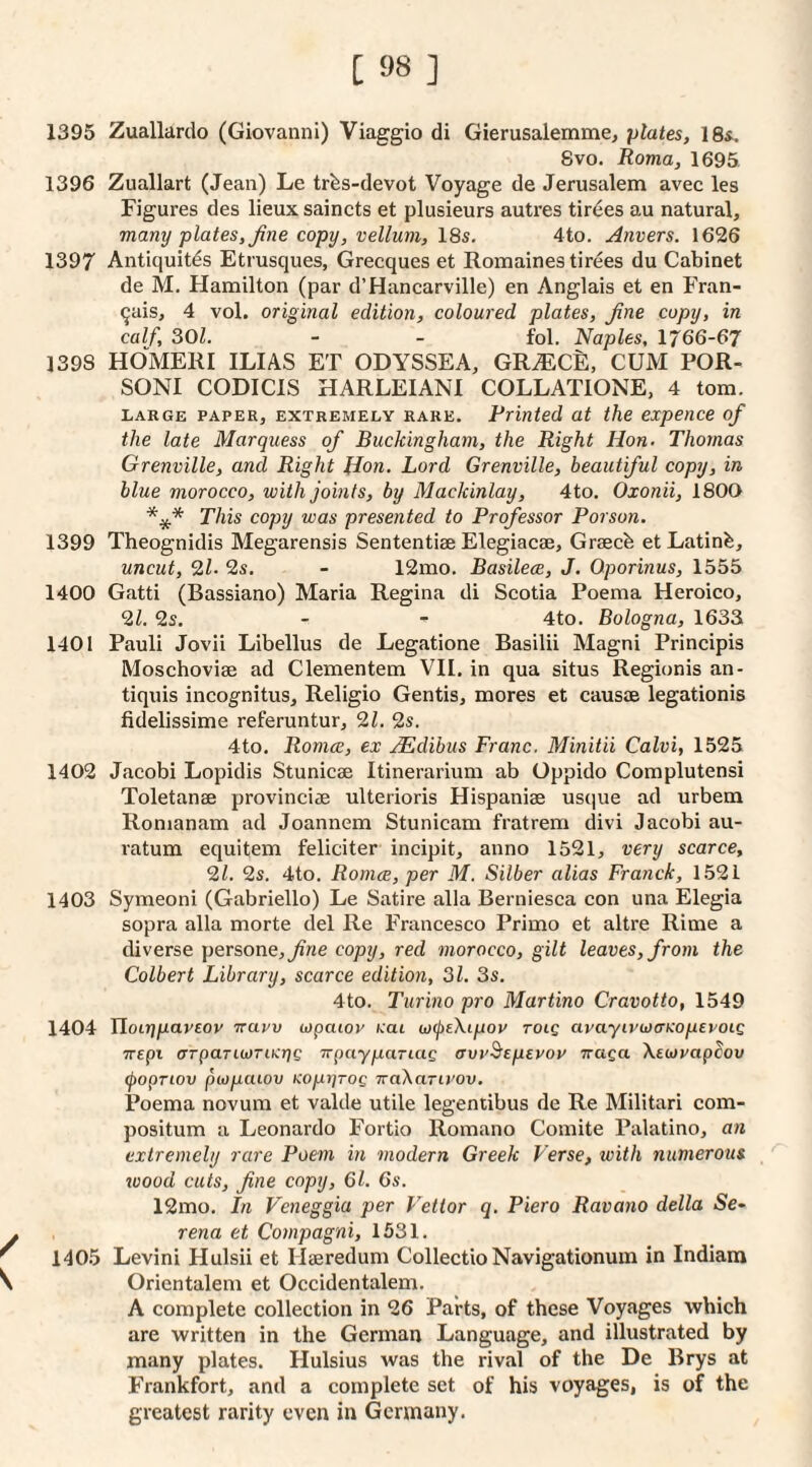 1395 Zuallardo (Giovanni) Viaggio di Gierusalemme, plates, 18s. 8vo. Roma, 1695 1396 Zuallart (Jean) Le trfes-devot Voyage de Jerusalem avec les Figures des lieux saincts et plusieurs autres tirees au natural, many plates, Jine copy, vellum, 18s. 4to. Anvers. 1626 1397 Antiquit^s Etrusques, Grecques et Romaines tirees du Cabinet de M. Hamilton (par d’Hancarville) en Anglais et en Fran- ^ais, 4 vol. original edition, coloured plates, Jine copy, in calf, 301. - - fol. Naples, 1766-67 1398 HOMERI ILIAS ET ODYSSEA, GR^CE, CUM POR- SONI CODICIS HARLEIANI COLLATIONE, 4 tom. large PAPER, EXTREMELY RARE. Printed at the expence of the late Marquess of Buckingham, the Right Hon. Thomas Grenville, and Right Hon. Lord Grenville, beautiful copy, in blue morocco, with joints, by Mackinlay, 4to. Oxonii, 1800 *** This copy was presented to Professor Porson. 1399 Theognidis Megarensis Sententiae Elegiacae, Graecb et Latinfe, uncut, 9,1. 9s. - 12mo. Basilece, J. Oporinus, 1555 1400 Gatti (Bassiano) Maria Regina di Scotia Poema Heroico, 91. 2s. - - 4to. Bologna, 1633 1401 Pauli Jovii Libellus de Legatione Basilii Magni Principis Moschoviae ad Clementem VII, in qua situs Regionis an- tiquis incognitus, Religio Gentis, mores et causae legationis fidelissime referuntur, 91. 9s. 4to. Romce, ex xEdibus Franc. Minitii Calvi, 1525 1402 Jacobi Lopidis Stunicae Itinerarium ab Oppido Complutensi Toletanae provinciae ulterioris Hispaniae usque ad urbem Romanam ad Joannem Stunicam fratrem divi Jacobi au- ratum equitem feliciter incipit, anno 1521, very scarce, 91. 9s. 4to. Romce, per M. Silber alias Franck, 1521 1403 Symeoni (Gabriello) Le Satire alia Berniesca con una Elegia sopra alia morte del Re Francesco Primo et altre Rime a tliverse persone,_/zne copy, red morocco, gilt leaves, from the Colbert Library, scarce edition, 31. 3s. 4to. Turino pro Martino Cravotto, 1549 1404 lloiripaveov -irarv ojpaioy cat wcjteXipov tolq avayivwcTKoperoiQ TTEpi crrpariojTihirjC irpaypaTiug avv^eptvov Traga XeojyapSov (popriov piopaiov Kopijrog TraXariyov. Poema novum et valde utile legeniibus de Re Militari com- positum a Leonardo Fortio Romano Comite Palatino, an extremely rare Poem in modern Greek Verse, with numerous wood cuts, fine copy, 61. 6s. 12mo. In Veneggia per Vettor q. Piero Ravano della 5e- y rena et Compagni, 1531. ' 1405 Levini Hulsii et Hasredum CollectioNavigationum in Indiam V Orientalem et Occidentalem. A complete collection in 26 Parts, of these Voyages which are written in the German Language, and illustrated by many plates. Hulsius was the rival of the De Brys at Frankfort, and a complete set of his voyages, is of the greatest rarity even in Germany.