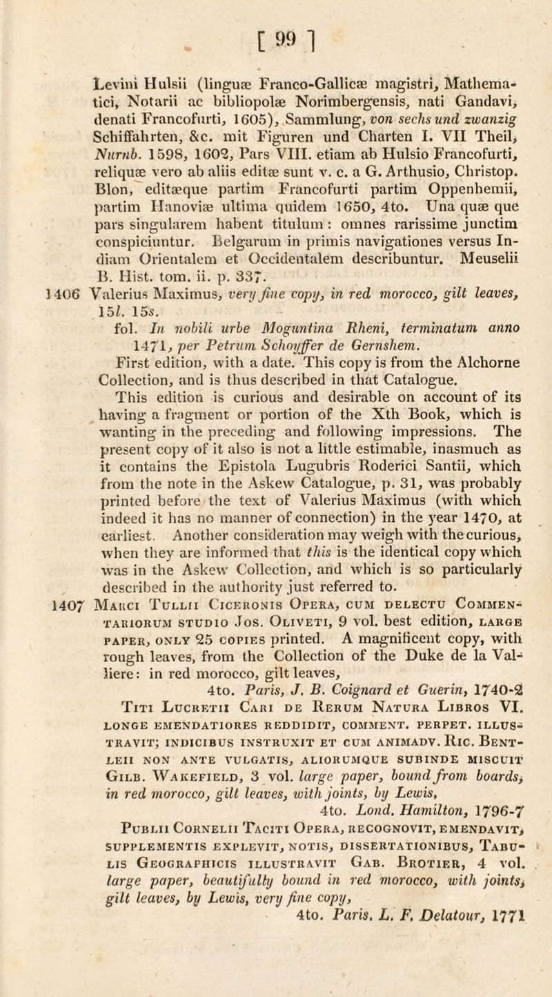 Levini Hulsii (linguae Franco-Gallicae magistri, Mathema- tici, Notarii ac bibliopolae Norimbergensis, nati Gandavi> denati Francofurti, 1605), Sammlung, von seeks und zwanzig Schiffahrten, &c. mit Figuren und Charten I. VII Theil, Numb. 1598, IGO^, Pars VIII. etiam ab Hulsio Francofurti, reliquce vero ab aliis editae sunt v. c. a G. Arthusio, Christop. Blon, editaeque partim I'rancofurti partim Oppenhemii, partim Hanoviae ultima quidem 1650, 4to. Una quae que pars singularem habent titulum: omnes rarissime junctim conspiciuntur. Belgarum in primis navigationes versus In¬ dian! Orientalem et Occidentalem describuntur. Meuselii B. Hist. tom. ii. p. 337- 1406 Valerius Maximus, very fine copy, in red morocco, gilt leaves, 15Z. 15s. fob In nohili urbe Moguntina Rheni, terminatum anno 147U per Petrum Schoijffer de Gernshem. First edition, with a date. This copy is from the Alchorne Collection, and is thus described in that Catalogue, This edition is curious and desirable on account of its having a fragment or portion of the Xth Book, which is wanting in the preceding and following impressions. The present copy of it also is not a little estimable, inasmuch as it contains the Epistola Lugubris Roderici Santii, which from the note in the Askew Catalogue, p. 31, was probably printed before the text of Valerius Mhximus (with which indeed it has no manner of connection) in the year 14/0, at earliest. Another consideration may weigh with the curious, when they are informed that this is the identical copy which was in the Askew Collection, and which is so particularly described in the authority just referred to. 1407 Mauci Tullii Ciceronis Opera, cum delectu Commen- TARioRUM STUDIO .los. Oliveti, 9 vol. bcst edition, large PAPER, ONLY 25 COPIES printed. A magnificent copy, with rough leaves, from the Collection of the Duke de la Val- liere: in red morocco, gilt leaves, 4to. Paris, J, B. Coignard et Guerin, 1740*2 Titi Lucretii Cari de Rerum Natura Libros VI. LONGE EMENDATIORES REDDIDIT, COMMENT. PERPET, ILLUS- travit; indicibus instruxit et cum animadv. Ric. Bent- LEII NON ANTE VULGATIS, ALIORUMQUE SUBINDE MISCUIT Gilb. Wakefield, 3 vol. large paper, bound from boards^ in red morocco, gilt leaves, with joints, by Lewis, 4to. Lond, Hamilton, 1796-7 PuBLii Cornelii Taciti Opera, recognovit, emendavit, SUPPLEMENTIS EXPLEVIT, NOTIS, DISSERTATIONIBUS, TaBU- LIS Geographicis illustravit Gab. Brotier, 4 vol, large paper, beautifully bound in red morocco, with joints, gilt leaves, by Lewis, very fine copy, 4to, Paris. L. F, Delatour, I771