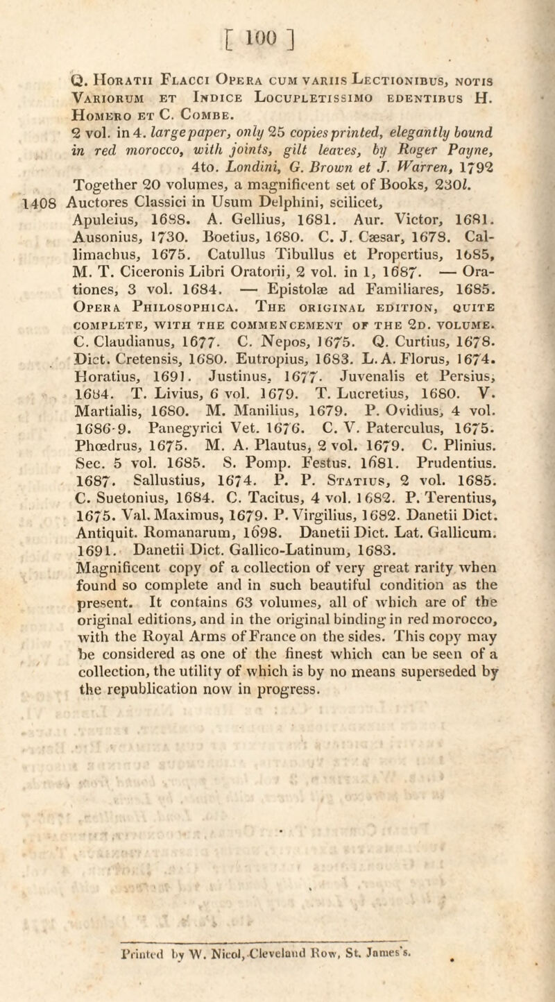 Q. Horatii Flacci Opera cum variis Lectionibus, notis Variorum et Indice Locupletissimo edentibus H. Homero et C. Combe. 2 vol. in 4. large paper, only 25 copies printed, elegantly hound in red morocco, with joints, gilt leaves, by Roger Payne, 4to. Londini, G. Brown et J. Warren, 1792 Together 20 volumes, a magnificent set of Books, 230i. 1408 Auctores Classici in Usum Delphini, scilicet, Apuleius, 1688. A. Gellius, 1681. Aur. Victor, 1681. Ausonius, 1730. Boetius, 1680. C. J. Csesar, 1678. Cal¬ limachus, 1675. Catullus Tibullus et Propertius, 1685, M. T. Ciceronis Libri Oratorii, 2 vol. in 1, 1687. — Ora- tiones, 3 vol. 1684. — Epistolae ad Familiares, 1685. Opera Philosophica. The original edition, quite COMPLETE, WITH THE COMMENCEMENT OF THE 2d. VOLUME. C. Claudianus, 1677- C. Nepos, 1675. Q. Curtins, 1678. Diet. Cretensis, 1680. Eutropius, 1683. L. A. Florus, 1674. Horatius, 1691. Justinus, 1677- Juvenalis et Persius, 1684. T. Livius, 6 vol. 1679. T. Lucretius, 1680. V. Martialis, 1680. M. Manilius, 1679. P. Ovidius, 4 vol. 1686-9. Panegyrici Vet. 1676. C. V. Paterculus, 1675. Phoedrus, 1675. M. A. Plautus, 2 vol. 1679. C. Plinius. Sec. 5 vol. 1685. S. Pomp. Festus. lfi81. Prudentius. 1687. Sallustius, 1674. P. P. Statius, 2 vol. 1685. C. Suetonius, 1684. C. Tacitus, 4 vol. 1682. P. Terentius, 1675. Val. Maximus, 1679. P. Virgilius, 1682. Danetii Diet. Antiquit. Romanarum, l6'98. Daiietii Diet. Lat. Gallicum. 1691. Danetii Diet. Gallico-Latinum, 1683. Magnificent copy of a collection of very great rarity when found so complete and in such beautiful condition as the present. It contains 63 volumes, all of which are of the original editions, and in the original binding in red morocco, with the Royal Arms of France on the sides. This copy may he considered as one of the finest which can be seen of a collection, the utility of which is by no means superseded by the republication now in progress. Pi'inUd liy W. Nicol, Cleveland How, St. James's.