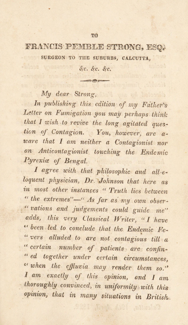 TO FRANCIS'PEMBILE STOONG, E8q^ SURGEON TO THE SUBURBS^ CALCUTTA^ Sfc, S)C, Sfc.' % dear Strong, In publishing this edition' of my Fdiker^t Letter on Fumigation you may perhaps think that I zdsh^to revive the long agitated ques¬ tion of Contagion. You^ however, are a- ware that I a7n neither a Contagionist nor on Anticontagionist touching the Endemic Pyrexix of Bengal I agree with that philosophic and all-e¬ loquent physician, DrAjohnson that here m in most other instances Truth lies between the extremes —As far as ^my own obser¬ vations and judgements could guide me’^ adds, this vei'y Classical JYriter, I have been led to conclude that the Endemic Fe- vers alluded to are not contagious tilF a certain number of patients are confin- ed together under certain circumstances^ when the effluvia may render them so.'* I am exactly of this opinion, and I am thoroughly convinced, in uniformity, with this opinion, that in many situations in British