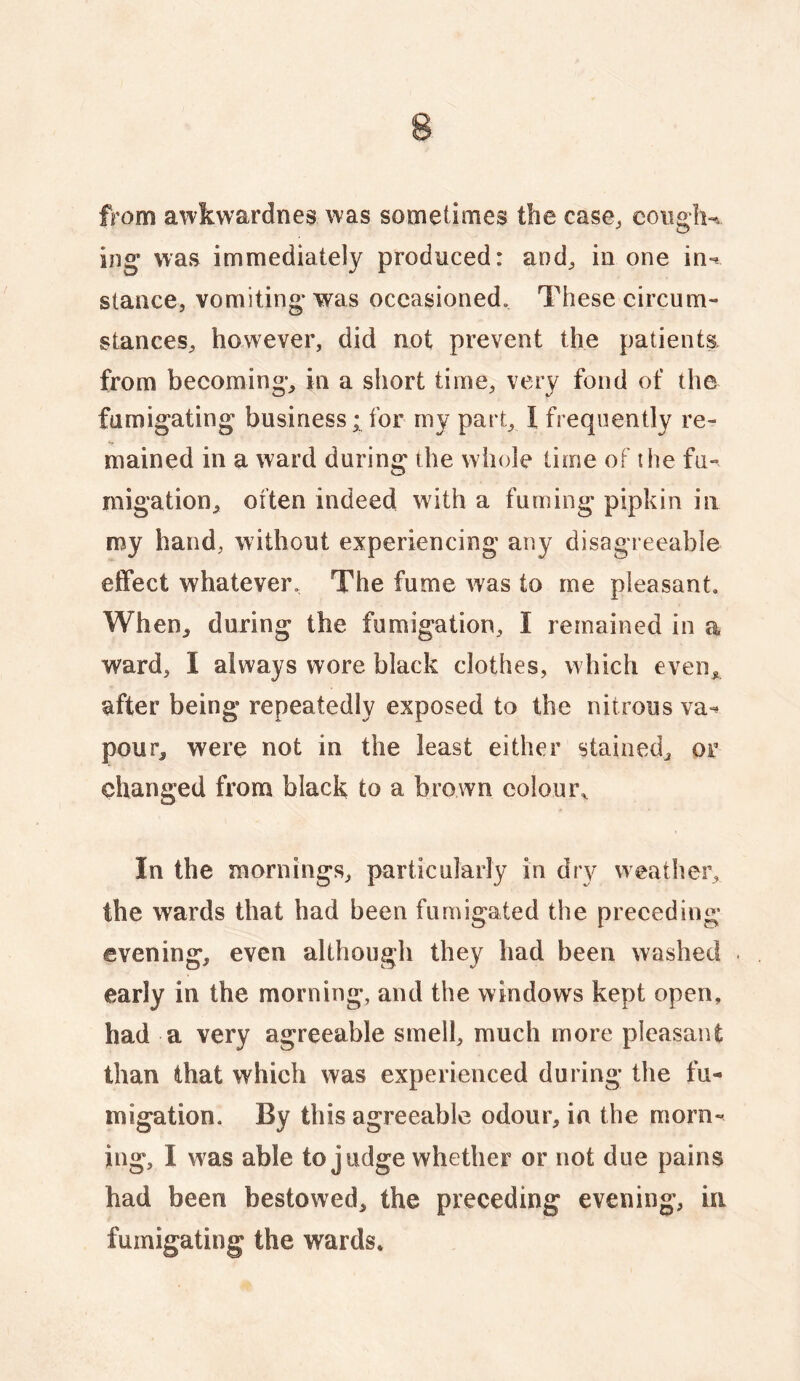 from awkwardnes was sometimes the case, coiiglK iiig was immediately produced: and, ia one in-? stance, vomiting* was occasioned. These circum¬ stances, however, did not prevent the patients from becoming, in a short time, very fond of the fumigating business; for my part, I frequently re- mained in a ward during the whole time of the fu¬ migation, often indeed with a fuming pipkin in my hand, without experiencing any disagreeable eifect whatever. The fume was to me pleasant. When, during the fumigation, I remained in a ward, I always wore black clothes, which even, after being repeatedly exposed to the nitrous va-? pour, were not in the least either stained, or changed from black to a brown colour^ In the mornings, particularly in dry weather, the wards that had been fumigated the preceding evening, even although they had been washed early in the morning, and the windows kept open, had a very agreeable smell, much more pleasant than that which was experienced during the fu¬ migation. By this agreeable odour, in the morn¬ ing, I was able to judge whether or not due pains had been bestowed, the preceding evening, in fumigating the wards.