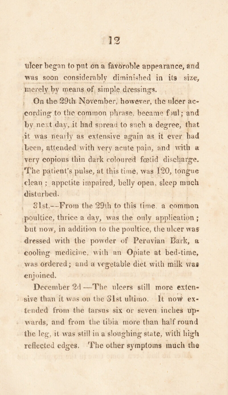 ulcer began to put on a favoroble anpearanee, and was soon considerablv diminisbed in its size, y/ ^ merely by means of simple dressings. On the 29th November, however, the ulcer ac¬ cording to the common phrase, became foul; and by next day, it had spread to such a degree, that it was nearly as extensive again as it ever had been, attended with very acute pain, and with a very copious thin dark coloured feetid discharge. The patient/s pulse, at this time, was 120, tongue clean ; appetite impaired, belly open, sleep much disturbed, olst.—From the 29ih to this time, a common poultice, thrice a day, was the only application ; but now, in addition to the poultice, the ulcer was dressed with the powder of Peruvian Bark, a cooling medicine, with an Opiate at bed-time, was ordered ; and a vegetable diet with milk was enjoined. December 2d —The ulcers still more ex(cn« sive than it was ou the 31st ultimo. It now ex¬ tended from the tarsus six or seven inches up¬ wards, and from the tibia more than half round the leg, it was still in a sloughing state, with high reflected edges. The other symptoms much the