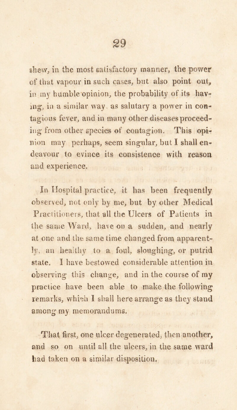 slieWj in the most satisfactory manner^ the power of that vapour in such cases^ but also point out^ in my bumble opinion^ the probability of its hav¬ ing, in a similar way. as salutary a power in con¬ tagious fever^ and in many other diseases proceed¬ ing from other species of contagion. This opi¬ nion may perhaps^ seem singular^ but I shall en¬ deavour to evince its consistence with reason and experience« In Hospital practice^ it has been frequently observed^ not only by me, but by other Medical Piactitioners, that all the Ulcers of Patients in the same Ward, have on a sudden, and nearly at one and the same time changed from apparent¬ ly, aii healthy to a foul, sloughing, or putrid state. I have bestowed considerable attention in observing this change, and in the course of my practice have been able to make the following remarks, whi^h 1 shall here arrange as they stand among my memorandums. That first, one ulcer degenerated, then another, and so on until all the ulcers, in the same ward had taken on a similar disposition.