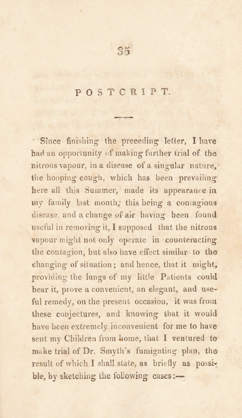 P O S T C R I F T» Shice finishing' the preceding letter, I have bad an opportunity of raakiog farther trial of. the nitrous vapour, in a disease of a singular nature,, the hooping cough, which has been prevailing here all this Summer, made its appearance in rny family fast month; this being a contagious disease, and a chana’c of air haviim” been found useful in removing it, I supposed that the nitrous vapour might not only opcmte in counteracting the contagion, but also have effect similar to the changing of situation ; and hence, that it mighty providing the lungs of my little Patients could bear it, prove a convenient, an elegant, and use¬ ful remedy, on the present occasion, it was from these conjectures, and knowing that it would have been extremely inconvenient for me to have sent my Ciiiklren from home, that I ventured to make trial of Dr. Smyth’s fumigating plan, the result of which I shall state, as briefly as possi¬ ble, by sketching the following cases