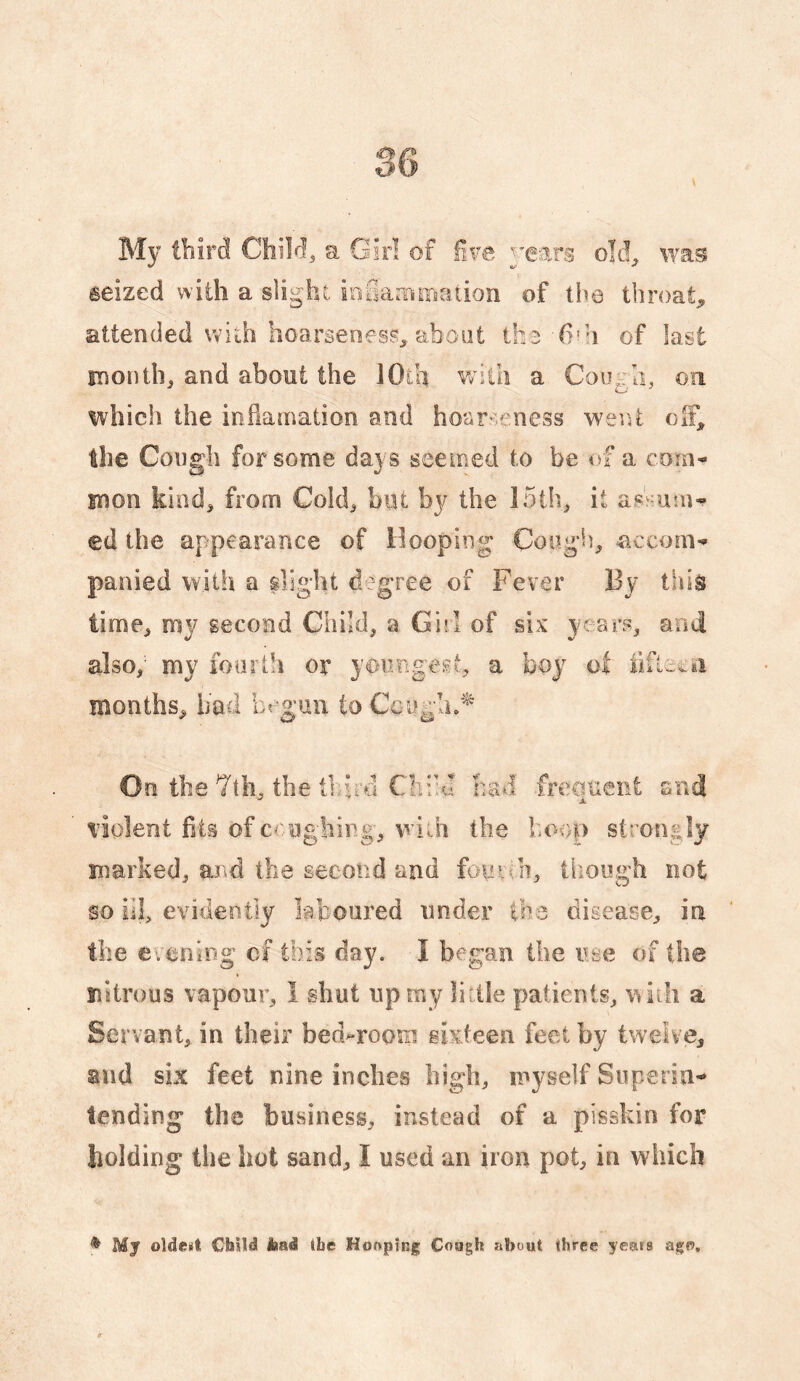 seized with a slight irifiatnmation of the throaty attended with hoarseness^ about ih^ (i'h of last snontlij and about the lOlh with a Cough, oa which the inflamation and hoarseness went the Cough for some da} s seemed to be of a com¬ mon kind^ from Cokh but by the 15ih^ it ed the appearance of Hooping Cough, accom¬ panied with a slight degree of Fever By this time, my second Child, a Girl of six years, and also, my foarlh or youngest, a boy ot months, had begun to Ceugln^ n the 7th, the third Clii’u had frequent and violent fits of ceughing, wiih the hoop strongly marked, m^d the second and fouiqi, though not so ill, evidently laboured under the disease, in the erening cf this day. I began the use of the nitrous vapour, I shut up my little patients, with a Servant, in their bed^roorp sixteen feet by twelve, and six feet nine inches high, myself Siipersu- lending the business, instead of a pisskio for holding the hot sand, I used an iron pot, in which ^ My oldest Child iiad the Hoopinjg Cough about three years agR.