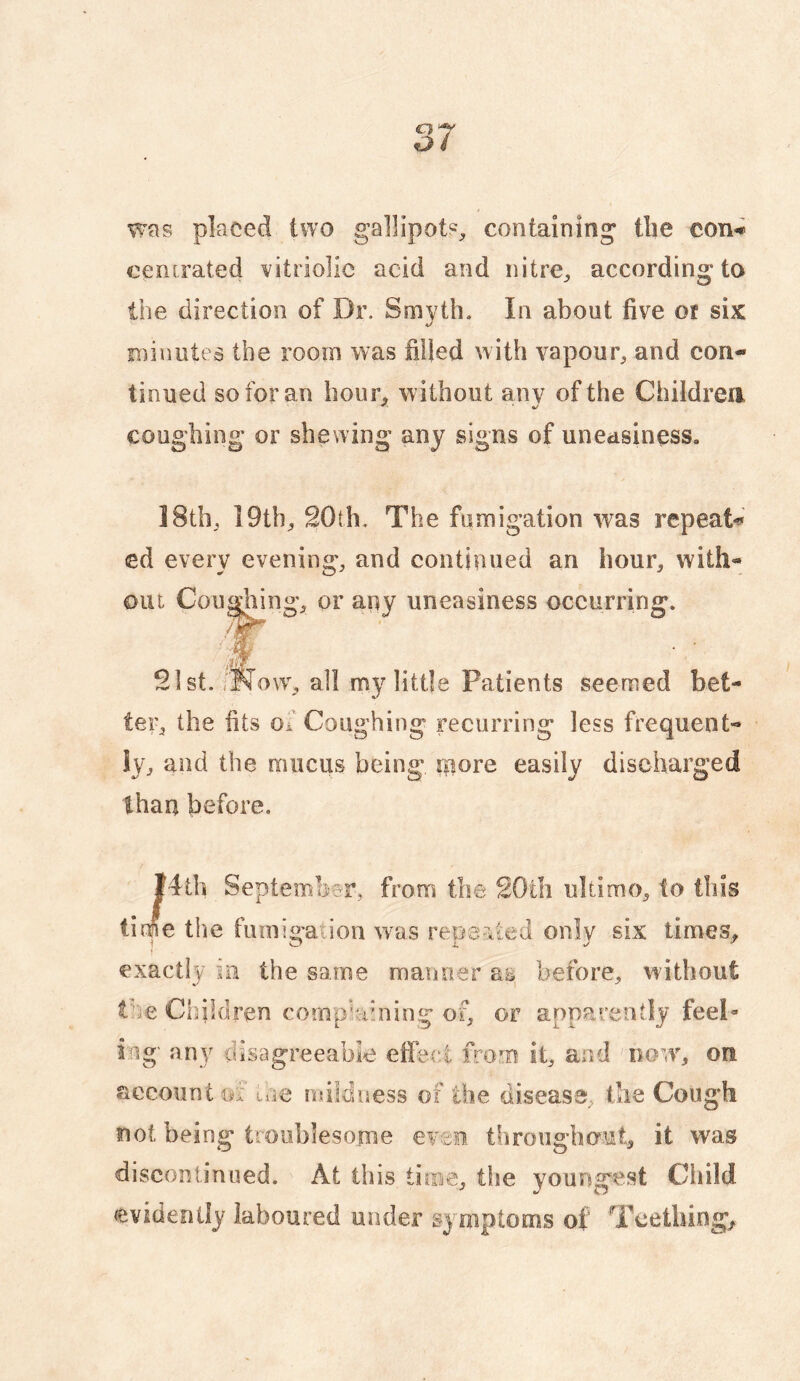 wns placed two gallipot?, containing tlie con«i ccntrated vitriolic acid and nitre, according to the direction of Dr. Smyth. In about five or six iminutes the room was filled with vapour, and con¬ tinued so for an hour, without anv of the Children coughing or shewing any signs of uneasiness. 18th, 19th, 20th, The fumigation was repeat^ ed every evening, and continued an hour, with¬ out Cou^ing, or any uneasiness occurring. 21st. rNow% all my little Patients seemed bet¬ ter, the fits of Coughing recurring less frequent¬ ly, and the mucus being ipore easily discharged than before. I4tb Septemb^?i% from the 20th ultimo, to this time the fumigauon w^as repeVied only six times^ exactly m the same manner as before, without the Children complaining or apparently feel« ing' any disagreeable efie(‘.i from it, and now% on account ox loe ndldness of the disease, tlie Cough not being troublesome even throughout, it was discontinued. At this tiiBe, tiie youngest Cldld evidently laboured under symptoms of Teethings