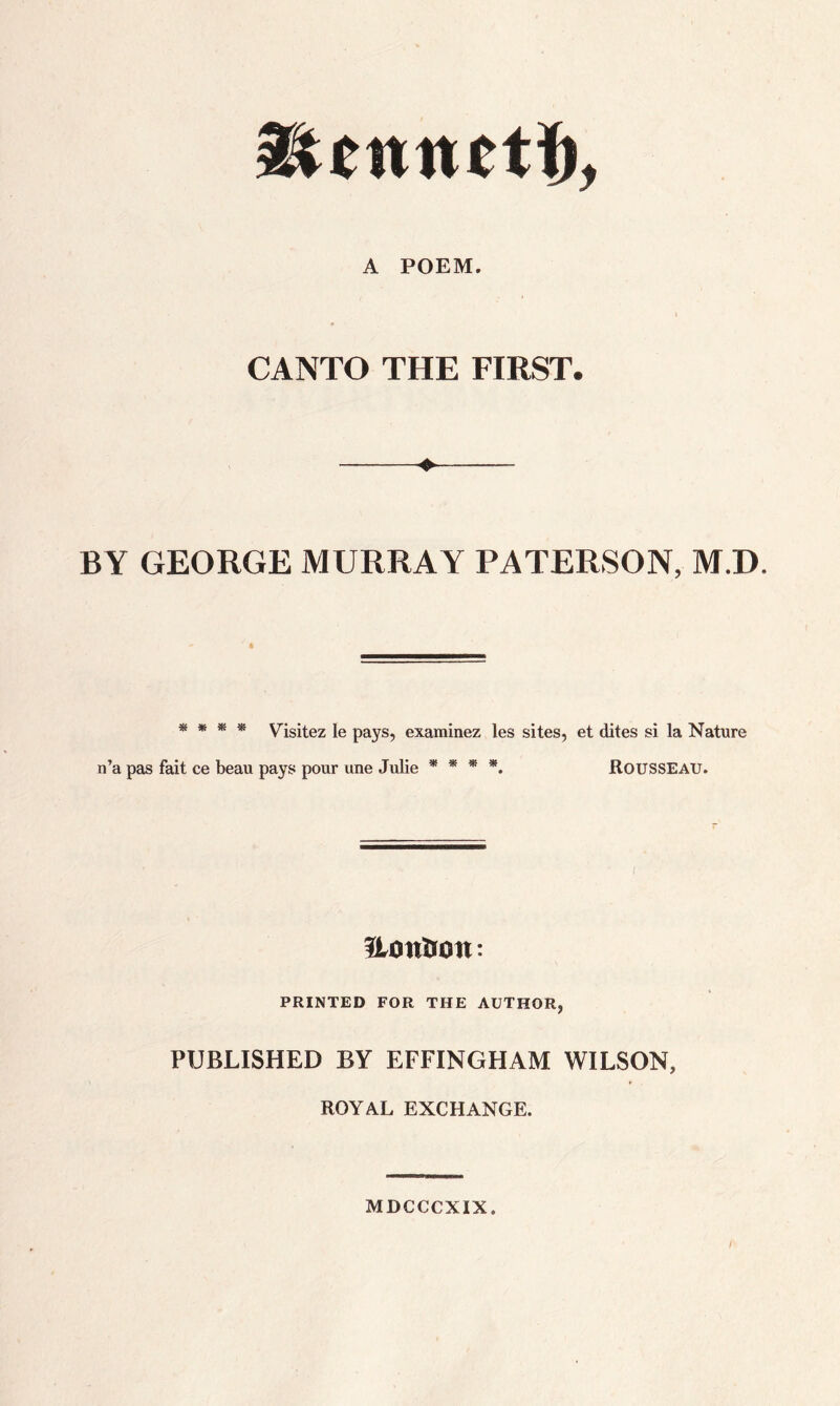 A POEM. CANTO THE FIRST. —-♦- BY GEORGE MURRAY PATERSON, M.D. * * * * Visitez le pays, examinez les sites, et dites si la Nature n’a pas fait ce beau pays pour une Julie * * * *. ROUSSEAU. ILontton: PRINTED FOR THE AUTHOR, PUBLISHED BY EFFINGHAM WILSON, ROYAL EXCHANGE. MDCCCXIX. {