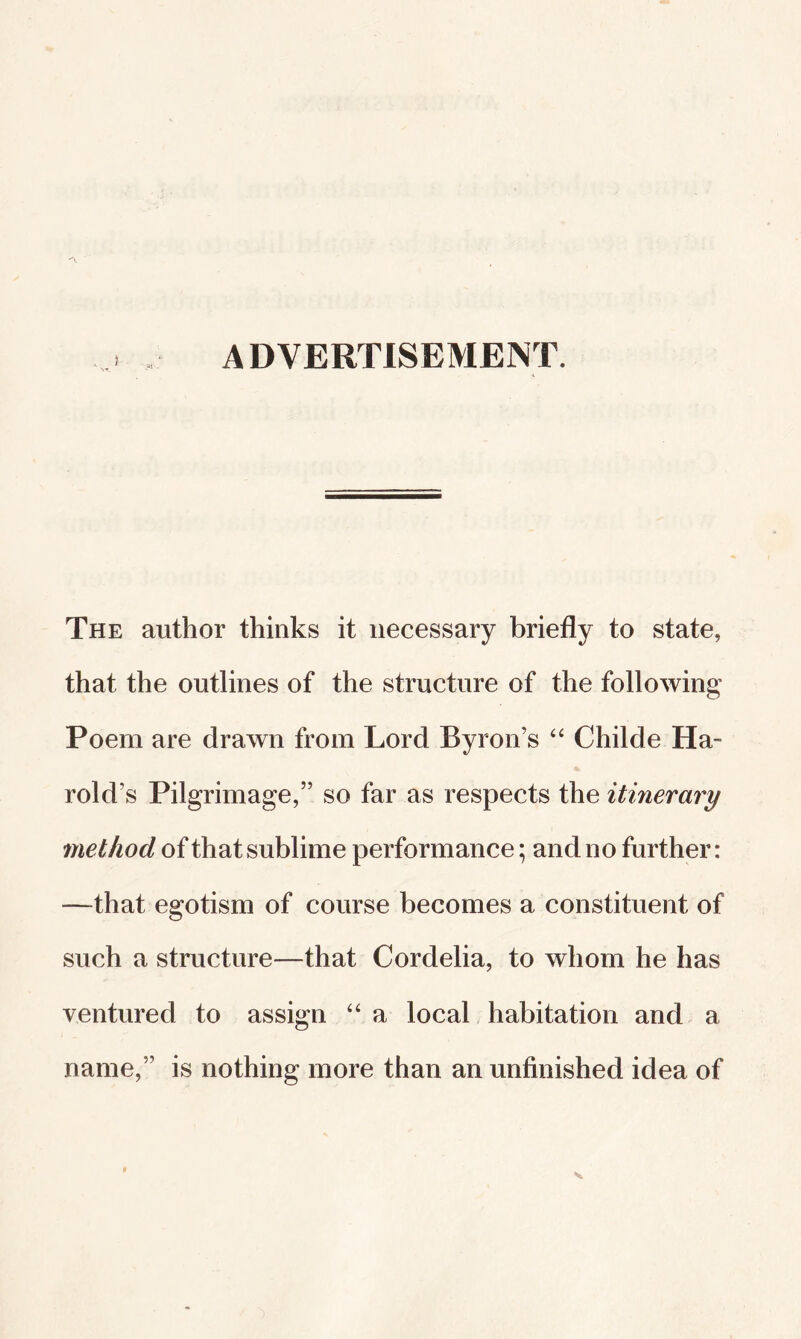 ADVERTISEMENT. The author thinks it necessary briefly to state, that the outlines of the structure of the following Poem are drawn from Lord Byron’s Childe Ha¬ rold’s Pilgrimage,” so far as respects the itinerary method of that sublime performance; and no further: —that egotism of course becomes a constituent of such a structure—that Cordelia, to whom he has ventured to assign a local habitation and a name,” is nothing more than an unfinished idea of