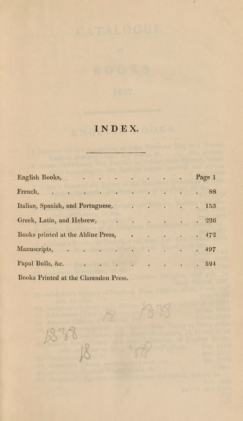 INDEX. English Books, French, ..... Italian, Spanish, and Portuguese, Greek, Latin, and Hebrew, Books printed at the Aldine Press, Manuscripts, .... Papal Bulls, &c. Books Printed at the Clarendon Press. Page 1 8S . 153 . 226 4/2 . 497 , 524 I