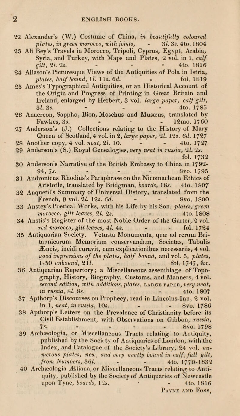 22 Alexander’s (W.) Costume of China, in beautifully coloured plates, in green morocco, with joints, - 31. 3s. 4to. 1804 23 Ali Bey’s Travels in Morocco, Tripoli, Cyprus, Egypt, Arabia, Syria, and Turkey, with Maps and Plates, 2 vol. in 1, calf gilt, 9,1. 9s. - - ~ 4to. 1816 24 Allasou’s Picturesque Views of the Antiquities of Pola in Istria, plates, half bound, ll. 11s. 6d. - fol. 1819 25 Ames’s Typographical Antiquities, or an Historical Account of the Origin and Progress of Printing in Great Britain and Ireland, enlarged by Herbert, 3 vol. large paper, calf gilt, 31. 3s. - - - 4to. 1785 26 Anacreon, Sappho, Bion, Moschus and Musaeus, translated by Fawkes, 3s. _ - . 12mo. 1760 97 Anderson’s (J.) Collections relating to the History of Mary Queen of Scotland, 4 vol. in 2, large paper, 91. 12s. 6d. 1727 28 Another copy, 4 vol neat, 91. 10. - - 4to. 1727 29 Anderson’s (S.) Royal Genealogies, uery neat in russia, 91. 2s. fol. 1732 30 Anderson’s Narrative of the British Embassy to China in 1792- 94, 7s. ... 8vn. 1795 31 Andronicus Rhodius’s Paraphrase on the Nicomachean Ethics of Aristotle, translated by Bridgman, boards, 18s. 4to. 1807 32 Anquetil’s Summary of Universal History, translated from the French, 9 vol. 91. 12s. 6d. - - 8vo. 1800 33 Anstey’s Poetical Works, with his Life by his Son, plates, green morocco, gilt leaves, 91. 9s. - 4 to. 1808 34 Anstis’s Register of the most Noble Order of the Garter, 2 vol. red morocco, gilt leaves, 41. 4s. - - fol. 1724 35 Antiquarian Society. Vetusta Monumenta, qu® ad rerum Bri- tannicarum Memoriam conservandam, Societa.s, Tabulis jEneis, incidi curavit, cum explicationibus necessariis, 4 vol. good impressio7is of the plates, half hound, and vol. 5, plates, 1.50 unbound, 9ll. - - fol. 1747, &c. 36 Antiquarian Repertory; a Miscellaneous assemblage of Topo¬ graphy, History, Biography, Customs, and Manners, 4 vol. second edition, ivith additions, plates, large paper, rery neat, in russia, til. 8s. - - 4to. 1807 37 .Apthorp’s Discourses on Prophecy, read in Lincolns-Inn, 2 vol. in I, neat, in russia, 10s. - - 8vo. 1786 38 Apthorp’s Letters on the Prevalence of Christianity before its Civil Establishment, with Observations on Gibbon, russia, 7s. - _ - . Svo. 1798 39 Archteologia, or Miscellaneous Tracts relating to Antiquity, published by the Society of Antiquaries of London, with the Index, and Catalogue of the Society’s Library, 24 vol. mt- inerous plates, new, and very neatly bound in calf, full gilt, from Numbers, 361. - - 4to. 1770-1832 40 Archteologia Ailliana, or Mi.scellaneous Tracis relating to Anti¬ quity, publi.‘-hed by the Society of Antiquaries of Newcastle upon Tyne, boards, 12s. • - 4 to. 1816