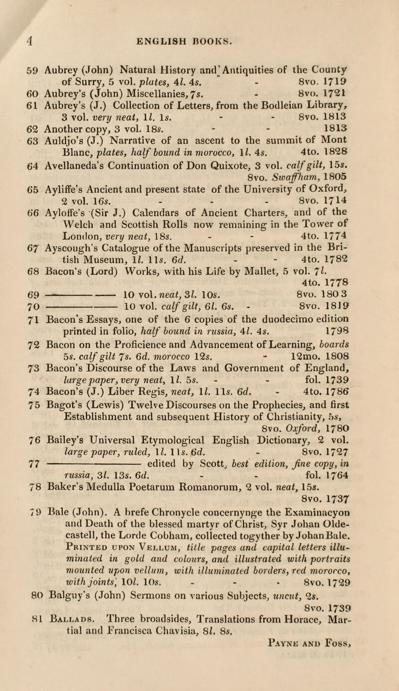 59 Aubrey (John) Natural History ancf Antiquities of the County of Surry, 5 vol. plates, Al. 4s. - 8vo. 1719 60 Aubrey’s (John) Miscellanies, 7s. - Svo. 1721 61 Aubrey’s (J.) Collection of Letters, from the Bodleian Library, 3 vol. very neat, IZ. Is. - - 8vo. 1813 62 Another copy, 3 vol. 18s. - - 1813 63 Auldjo’s (J.) Narrative of an ascent to the summit of Mont Blanc, plates, half bound in morocco, ll, 4s. 4to. 1828 64 Avellaneda’s Continuation of Don Quixote, 3 vol. calf gilt, 15s. 8VO. Sioaffham, 1805 65 Ayliffe’s Ancient and present state of the University of Oxford, 2 vol. 16s. - - - 8vo. 1714 66 Ayloffe’s (Sir J.) Calendars of Ancient Charters, and of the Welch and Scottish Rolls now remaining in the Tower of London, very neat, 18s. - - 4to. 1774 67 Ayscough’s Catalogue of the Manuscripts preserved in the Bri¬ tish Museum, IZ. 11s. 6d. - - 4to. 1782 68 Bacon’s (Lord) Works, with his Life by Mallet, 5 vol. 7^- 4to. 1778 69 -10 vol. neaZ, 3Z. 10s. 8vo. 180 3 70 -10 vol. calf gilt, 61. 6s. - 8vo. 1819 71 Bacon’s Essays, one of the 6 copies of the duodecimo edition printed in folio, half bound in russia, 4Z. 4s. 1798 72 Bacon on the Proficience and Advancement of Learning, boards 5s. calf gilt 7s. 6d. morocco 12s. - 12mo. 1808 73 Bacon’s Discourse of the Laws and Government of England, large paper, very neat, IZ. 5s. - - fol. 1739 74 Bacon’s (J.) Liber Regis, neat, IZ. 11s. 6d. - 4to. 1786 75 Bagot’s (Lewis) Twelve Discourses on the Prophecies, and first Establishment and subsequent History of Christianity, 5s, 8vo. Oxford, 1780 76 Bailey’s Universal Etymological English Dictionary, 2 vol. large paper, ruled, IZ. 11s. 6d. - 8vo. 1727 77 -edited by Scott, best edition, fine copy, in russia, 31. 13s. 6d. - - fol. 1764 78 Baker’s Medulla Poetarum Romanorum, 2 vol. neat, 15s. 8vo. 1737 79 Bale (John). A brefe Chronycle concernynge the Examinacyon and Death of the blessed martyr of Christ, Syr Johan Olde- castell, the Lorde Cobham, collected togyther by Johan Bale. Printed upon Vellum, title pages and capital letters illu¬ minated in gold and colours, and illustrated with portraits mounted upon vellum, with illuminated borders, red morocco, with joints', lOZ. 10s. - - - 8vo. 1729 80 Balguy’s (John) Sermons on various Subjects, uncut, 2s. 8vo. 1739 81 Ballads. Three broadsides. Translations from Horace, Mar¬ tial and Francisca Chavisia, Si. 8s.