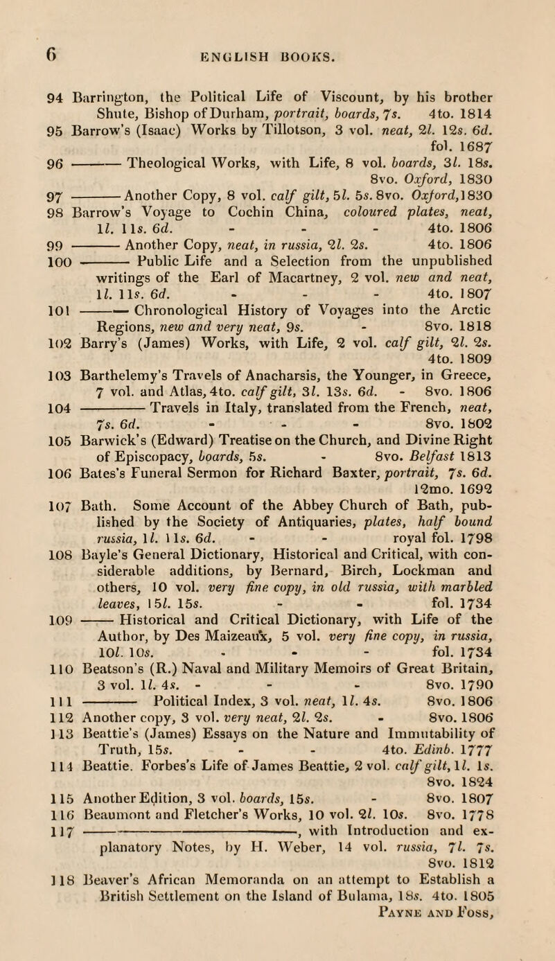 f) 94 Barrington, the Political Life of Viscount, by his brother Shute, Bishop of Durham, portrait, boards,7$. 4to. 1814 95 Barrow’s (Isaac) Works by Tillotson, 3 vol. neat, 21. 12s. 6d. fol. 1687 96 -Theological Works, with Life, 8 vol. boards, 31. 18s. 8vo. Oxford, 1830 97 -Another Copy, 8 vol. calf gilt,5l. 5s. 8vo. OxJord,^830 98 Barrow’s Voyage to Cochin China, coloured plates, neat, \l.\\s.6d. - - - 4to, 1806 99 -Another Copy, neat, in russia, 21. 2s. 4to. 1806 100 -- Public Life and a Selection from the unpublished writings of the Earl of Macartney, 2 vol. new and neat, ll.Ms.6d. - - - 4to. 1807 101 -•— Chronological History of Voyages into the Arctic Regions, new and very neat, 9s. - 8vo. 1818 1()2 Barry’s (James) Works, with Life, 2 vol. calf gilt, 21. 2s. 4 to. 1809 103 Barthelemy’s Travels of Anacharsis, the Younger, in Greece, 7 vol. and Atlas, 4to. calf gilt, 31. 13s. 6d. - 8vo. 1806 104 -Travels in Italy, translated from the French, neat, 7s. 6d. - - - 8vo. 1802 105 Barwick’s (Edward) Treatise on the Church, and Divine Right of Episcopacy, boards, 5s. - 8vo. Belfast 1813 106 Bates’s Funeral Sermon for Richard Baxter, po7 <raif, 'Js.6d. 12mo. 1692 107 Bath. Some Account of the Abbey Church of Bath, pub- li.shed by the Society of Antiquaries, plates, half bound russia, 1/. 11s. 6d. - - royal fol. 1798 108 Bayle’s General Dictionary, Historical and Critical, with con¬ siderable additions, by Bernard, Birch, Lockman and others, 10 vol. very fine copy, in old russia, with marbled leaves, 15/. 15s. - - fol. 1734 109 -Historical and Critical Dictionary, with Life of the Author, by Des Maizeaux, 5 vol. very fine copy, in russia, 10/. 10s. - - - fol. 1734 110 Beatson’s (R.) Naval and Military Memoirs of Great Britain, 3 vol. 1/. 4x. - - - 8vo. 1790 111 - Political Index, 3 vol. neat, 1/. 4s. 8vo. 1806 112 Another copy, 3 vol. very neat, 21. 2s. - 8vo. 1806 113 Beattie’s (James) Essays on the Nature and Immutability of Truth, 15s. - - 4to. Edinb. 1777 114 Beattie. Forbes’s Life of James Beattie, 2 vol. cn//'g///, 1/. Is. 8vo. 1824 115 Another Edition, 3 vol. boards, 15s. - 8vo. 1807 116 Beaumont and Fletcher’s Works, 10 vol. 2/. 10s. 8vo. 1778 117 -- ■■ —■, with Introduction and ex¬ planatory Notes, by H. Weber, 14 vol. russia, 7l- 7*. Svo. 1812 118 Beaver’s African Memoranda on an attempt to Establish a British Settlement on the Island of Bulama, I8s. 4to. 1805