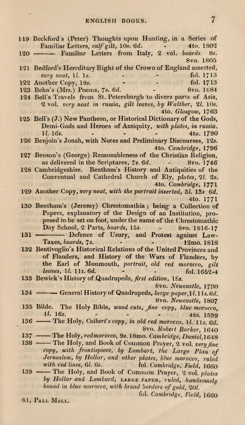 119 Beckford's (Peter) Thoughts upon Hunting, in a Series of Familiar Letters, calf gilt, 10s. 6d. - 4to. 180*2 120 -Familiar Letters from Italy, 2 vol. boards, 8s. 8vo. 1805 121 Bedford's Hereditary Right of the Crown of England asserted, vert/ neat, IZ. Is. - - fol. 1713 122 Another Copy, 18s. - - fol. 1713 123 Behn’s (Mrs.) Poems, 7s. 6d. - 8vo. I(j84 124 Bell's Travels from St. Petersburgli to divers parts of Asia, 2 vol. very neat in russia, gilt leaves, by Walther, 2Z. 10s. 4to. Glasgow, 17(>3 125 Bell’s (J.) New Pantheon, or Historical Dictionary of the Gods, Demi-Gods and Heroes of Antiquity, with plates, in russia. \l. 16s. - - - 4to. 1790 126 Benjoin’s Jonah, with Notes and Preliminary Discourses, 12s. 4to. Cambridge, 1796 127 Benson’s (George) Reasonableness of the Christian Religion, as delivered in the Scriptures, 7*- 6cZ. - 8vo. 1746 128 Cambridgeshire. Bentham’s History and Antiquities of the Conventual and Cathedral Church of Ely, plates, 2Z. 2s. 4to. Cambridge, 1771 129 Another Copy, very neat, with the portrait inserted, 31. 13s 6d. 4to. 1771 130 Benthara’s (Jeremy) Chrestomathia ; being a Collection of Papers, explanatory of the Design of an Institution, pro¬ posed to be set on foot, under the name of the Chrestomathic Day School, 2 Parts, boards, 15s. - 8vo. I8I6-I7 131 -- Defence of Usury, and Protest against Law- Taxes, ioart/s, 7s. - - 12mo. 1818 132 Bentivoglio’s Historical Relations of the United Provinces and of Flanders, and History of the Wars of Flanders, by the Earl of Monmouth, portrait, old red morocco, gilt leaves, IZ. 11s. 6d. - - fol. 1652-4 133 Bewick’s History of Quadrupeds, yJrsZ edition, ISs. 8vo. Newcastle, I790 134 -General History of Quadrupeds, large paper,\l.\\s.6d. 8vo. Newcastle, I8O7 135 Bible. The Holy Bible, wood cuts, fine copy, blue morocco, \l. 16s. - . . 4to. 1.599 136 -The Holy, Colbert's copy, in old red morocco, IZ. 11s. 6d. 8vo. Robeit Barker, 1640 137 -The Holy, redmorocco, 9s. 18mo. Cambridge, Daniel,\GA3 138 -The Holy, and Book of Common Prayer, 2 vol. very fine copy, with frontispiece, by Lombart, the Large Plan of Jerusalem, by Hollar, and other plates, blue morocco, ruled with red lines, 61. 6s. fol. Cambridge, Field, 1660 139 -The Holy, and Book of Common i’rayer, 2 vol. plates by Hollar and Lombard, large paper, ruled, handsomely bound in blue morocco, with broad borders of gold, 20Z. fol. Cambridge, Field, 1660