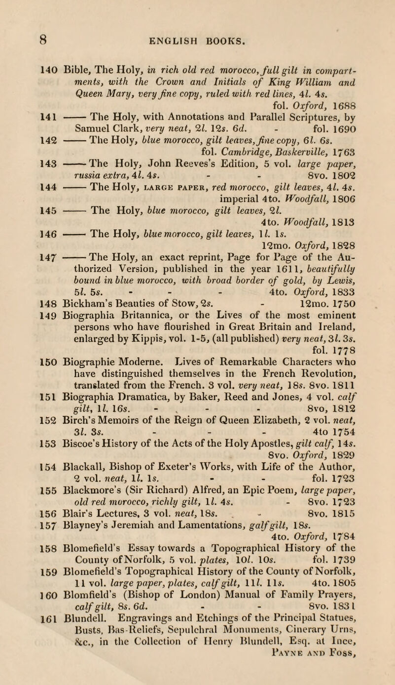 140 Bible, The Holy, in rich old red morocco, full gilt in coinpart- ments, with the Crown and Initials of King William and Queen Mary, very fine copy, ruled with red lines, 4i. 4s. fol. Oxford, 1688 141 -The Holy, with Annotations and Parallel Scriptures, by Samuel Clark, neat, 12s. 6d. - fol. 1690 142 -The Holy, blue morocco, gilt leaves, fine copy, 61. 6s. fol. Cambridge, Baskerville, 1763 143 -The Holy, John Reeves’s Edition, 5 vol. large paper, russia extra, 4l. 4s. - - 8vo. 1802 144 -The Holy, large paper, red morocco, gilt leaves, 4l. 4s. imperial 4 to. Woodfall, 1806 145 -The Holy, blue morocco, gilt leaves, 2l. 4 to. Woodfall, 1813 146 -The Holy, blue morocco, gilt leaves, \l. Is. 12mo. Oxford, 1828 147 -The Holy, an exact reprint. Page for Page of the Au¬ thorized Version, published in the year \6\\, beautifully bound in blue morocco, with broad border of gold, by Lewis, bl. 5s. - - - 4to. Oxford, 1833 148 Bickham’s Beauties of Stow, 2s. - 12mo. 1750 149 Biographia Britannica, or the Lives of the most eminent persons who have flourished in Great Britain and Ireland, enlarged by Kippis, vol. 1-5, (all published) very neat, 31.3s. fol. 1778 150 Biographic Moderne. Lives of Remarkable Characters who have distinguished themselves in the French Revolution, translated from the French. 3 vol. very neat, 18s. 8vo. 1811 151 Biographia Dramatica, by Baker, Reed and Jones, 4 vol. calf gilt, ll. 16s. - . - ■ 8vo, 1812 152 Birch’s Memoirs of the Reign of Queen Elizabeth, 2 vol. neat, 31. 3s. - - - 4to 1754 153 Biscoe’s History of the Acts of the Holy Apostles, giZ/ca^, 14s. 8VO. Oxford, 1829 154 Blackall, Bishop of Exeter’s Works, with Life of the Author, 2 vol. neat, ll. Is. - - fol. 1723 155 Blackmore’s (Sir Richard) Alfred, an Epic Poem, large paper, old red morocco, richly gilt, IZ. 4s. - 8vo. 1723 156 Blair’s Lectures, 3 vol. neat, 18s. - 8vo. 1815 157 Blayney’s Jeremiah and Lamentations, galfgilt, 18s. 4io. Oxford, 1784 158 Blomefield’s Essay towards a Topographical History of the County of Norfolk, 5 \o\. plates, lOZ. 10s. fol. 1739 159 Blomefield’s Topographical History of the County of Norfolk, 11 vol. large paper, plates, calf gilt, llZ. 11s. 4to. 1805 160 Blomfield’s (Bishop of London) Manual of Family Prayers, calf gilt, 8s. 6d. - - 8vo. 1831 161 Blundell. Engravings and Etchings of the Principal Statues, Busts, Bas-Reliefs, Sepulchral Monuments, Cinerary Urns, Ike., in tlie Collection of Henry Blundell, Esq. at luce,