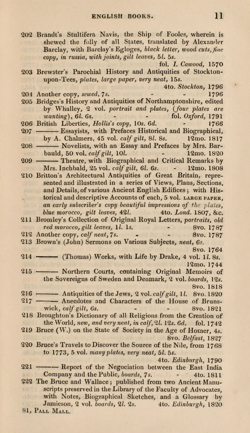 202 Brandt’s Stultifera Navis, the Ship of Fooles, wherein is shewed the folly of all States, translated by Alexander Barclay, with Barclay’s Egloges, black letter, wood cuts, fine copy, in russia, with joints, gilt leaves, 51. 5s. fol. I. Cawood, 1570 203 Brewster’s Parochial History and Antiquities of Stockton- upon-Tees, plates, large paper, very neat, 15s. 4to. Stockton, 1796 204 Another copy, sewed, 7s. - - 1796 205 Bridges’s History and Antiquities of Northamptonshire, edited by Whalley, 2 vol. portrait and plates, (four plates are wanting), 6l. 6s. - - fol. Oxford, 1791 206 British Liberties, Hollis's copy, 10s. 6d. - 1766 207 -Essayists, with Prefaces Historical and Biographical, by A. Chalmers, 45 vol. calf gilt. Si. 8s. 12mo. 1817 208 -Novelists, with an Essay and Prefaces by Mrs. Bar- bauld, 50 vol. calf gilt, lOl. - 12mo. 1820 209 -Theatre, with Biographical and Critical Remarks by Mrs. Inchbald, 25 vol. caifgiZf, 6i. 6s. - 12mo. 1808 210 Britton’s Architectural Antiquities of Great Britain, repre¬ sented and illustrated in a series of Views, Plans, Sections, and Details, of various Ancient English Edifices; with His¬ torical and descriptive Accounts of each, 5 vol. large paper, an early subscriber s copy beautiful impressions of the plates, blue morocco, gilt leaves, 42Z. 4to. Lond. 1807, &c. 211 Bromley’s Collection of Original Royal Letters, portraits, old red morocco, gilt leaves, ll. Is. - 8vo. 1787 212 Another copy, ca^ 7s» - - 8vo. 1787 213 Brown’s (John) Sermons on Various Subjects, neat, 6s. 8vo. 1764 214 - (Thomas) Works, with Life by Drake, 4 vol, ll. 8s. 12mo. 1744 215 --Northern Courts, containing Original Memoirs of the Sovereigns of Sweden and Denmark, 2 vol. boards, 12s. 8vo, 1818 216 -Antiquities of the Jews, 2 vol. calf gilt, ll. 8vo, 1820 217 -Anecdotes and Characters of the House of Bruns¬ wick, calf gilt, 6s. - - 8vo. 1821 218 Broughton’s Dictionary of all Religions from the Creation of the World, new, and very neat, in calf, ‘ll, 12s. 6d. fol. 1742 219 Bruce (W.) on the State of Society in the Age of Homer, 4s. 8vo. Belfast, 1827 220 Bruce’s Travels to Discover the Source of the Nile, from 1768 to 1773, 5 vol, many plates, very neat, 51. 5s. 4to. Edinburgh, 1790 221 -Report of the Negociation between the East India Company and the Public, ioards, 7s, - 4to. 1811 222 The Bruce and Wallace} published from two Ancient Manu¬ scripts preserved in the Library of the Faculty of Advocates, with Notes, Biographical Sketches, and a Glossary by Jamieson, 2 vol. boards, 11, Is, 4to. Edinburgh, 1820