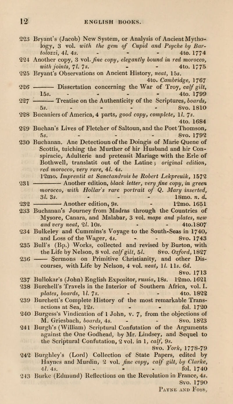 2^23 Bryant’s (Jacob) New System, or Analysis of Ancient Mytho¬ logy, 3 vol. with the gem of Cupid and Psyche by Bar- tolozzi, 4l. 4s. - - - 4to. 1774 224 Another copy, 3 vol.^ne copy, elegantly hound in red morocco, with joints, 71- 7s. - - 4to. 177^ 225 Bryant’s Observations on Ancient History, neat, 15s. 4to. Cambridge, 1767 226 -Dissertation concerning the War of Troy, calf gilt, 15s. . - - - 4to. 1799 227 -Treatise on the Authenticity of the Scriptures, boards, 5s. - - - - 8vo. 1810 228 Bucaniers of America, 4 parts, good copy, complete, \l. 7s. 4to. 1684 229 Buchan’s Lives of Fletcher of Saltoun, and the Poet Thomson, 5s. ... 8vo. 1792 230 Buchanan. Ane Detectioun of the Doingis of Marie Quene of Scottis, tuiching the Murther of hir Husband and hir Con- spiracie, Adulterie and pretensit Manage with the Erie of Bothwell, translatit out of the Latine j original edition, red morocco, very rare, 41. 4s. 12mo. Imprentit at Sanctandrois he Robert Lekpreuik, 1572 231 -Another edition, black letter, very fine copy, in green morocco, with Hollar’s rare portrait of Q. Mary inserted, 31. 3s. - - - 18mo. n. d. 232 -- Another edition, 9s. - 12mo. 1651 233 Buchanan’s Journey from Madras through the Countries of Mysore, Canara, and Malabar, 3 vol. maps and plates, new and very neat,'ll. \0s. - - 4to.l807 234 Bulkeley and Cummins’s Voyage to the South-Seas in 1740, and Loss of the Wager, 4s. - - 8vo. 1743 235 Bull’s (Bp.) Works, collected and revised by Burton, with the Life by Nelson, 8 vol. calf gilt, 51. 8vo. Oxford, 1827 236 - Sermons on Primitive Christianity, and other Dis¬ courses, with Life by Nelson, 4 vol. neat, ll. 11s. 6d. 8vo. 1713 237 Bullokar’s (John) English Expositor, russia, 18s. 12mo. 1621 238 Burchell’s Travels in the Interior of Southern Africa, vol. I. plates, boards, H. 7^. - - 4to. 1822 239 Burchett’s Complete History of the most remarkable Trans¬ actions at Sea, 12s. - - fol. 1720 240 Burgess’s Vindication of 1 John, v. 7, from the objections of M. Griesbach, boards, 4s. - - 8vo. 1823 241 Burgh’s (William) Scriptural Confutation of the Arguments against the One Godhead, by Mr. Lindsey, and Sequel to the Scriptural Confutation, 2 vol. in 1, calf, 9s. 8vo. York, 1778-79 242 Burghley’s (Lord) Collection of State Papers, edited by Haynes and Murdin, 2 vol. fi?ie copy, calf gilt, by Clarke, 4l. 4s. ... fol. 1740 213 Burke (Edmund) Reflections on the Revolution in France, 4s. 8vo. 1790