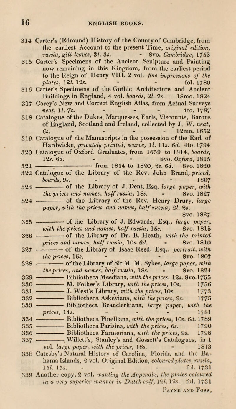 314 Carter’s (Edmund) History of the County of Cambridge, from the earliest Account to the present Time, original edition, russia, gilt leaves, 3/. 3s. - 8vo. Cambridge, 1753 315 Carter’s Specimens of the Ancient Sculpture and Painting now remaining in this Kingdom, from the earliest period to the Reign of Henry VIII. 2 vol. fine impressions of the plates, 12i. 12s. - - fol. 1780 316 Carter’s Specimens of the Gothic Architecture and Ancient Buildings in England, 4 vol. boards, 21. 2s. 18mo. 1824 317 Carey’s New and Correct English Atlas, from Actual Surveys neat, ll. 7s. - - - 4to. 1787 318 Catalogue of the Dukes, Marquesses, Earls, Viscounts, Barons of England, Scotland and Ireland, collected by J. W. neat, 6s. - - - - 12mo. 16.52 319 Catalogue of the Manuscripts in the possession of the Earl of Hardwicke, priuateZ?/ printed, scarce, ll. 11s. 6d. 4to. 1794 320 Catalogue of Oxford Graduates, from 1659 to 1814, boards, 12s. 6d. - - 8VO. Oxford, 1815 321 -^-from 1814 to 1820, 2s. 6d. 8vo. 1820 322 Catalogue of the Library of the Rev. John Brand, priced, boards, 9s. - - - 1807 323 --of the Library of J. Dent, Esq. large paper, with the prices and names, half russia, 18s. - 8vo. 1827 324 -of the Library of the Rev. Henry Drury, large paper, with the prices and names, half russia, 21. 2s. 8vo. 1827 325 -of the Library of J. Edwards, Esq., large paper, with the prices and names, half russia, 15s. 8vo. 1815 326 ---of the Library of Dr. B. Heath, with the printed prices and names, half russia, 10s, 6d. - 8vo. 1810 327 -- of the Library of Isaac Reed, Esq., portrait, with the prices, 15s. - - - 8vo. 1807 328 ---of the Library of Sir M. M. Sykes, large paper, with the prices, and names, half russia, 18s. - 8vo. 1824 329 --Bibliotheca Meediana, wit/i tAeprices, 12s. 8vo.l755 330 -M. Folkes’s Library, with the prices, 10s. 1756 331 -J. West’s Library, with the prices, 10s. 1773 332 -Bibliotheca Askeviana, with the prices, 9s. 1775 333 -Bibliotheca Beauclerkiana, large paper, with the prices, 14s. _ . . I78I 334 -Bibliotheca Pinelliana, with the prices, 10s. 6d. 1789 335 -Bibliotheca Parisina, i/ze prices, 6s. 1790 336 -Bibliotheca Farmeriana, with the prices, 9s. 1798 337 -; Willett’s, Stanley’s and Gossett’s Catalogues, in 1 vol. large paper, with the prices, 18s. - 1813 338 Catesby’s Natural History of Carolina, Florida and the Ba* hama Islands, 2 vol. Original Edition, coloured plates, russia, 15i. 15s. - - - fol. 1731 339 Another copy, 2 vol. wanting the Appendix, the plates coloured in a very superior manner in Dutch calf, 12/. 12s. fol. 1731