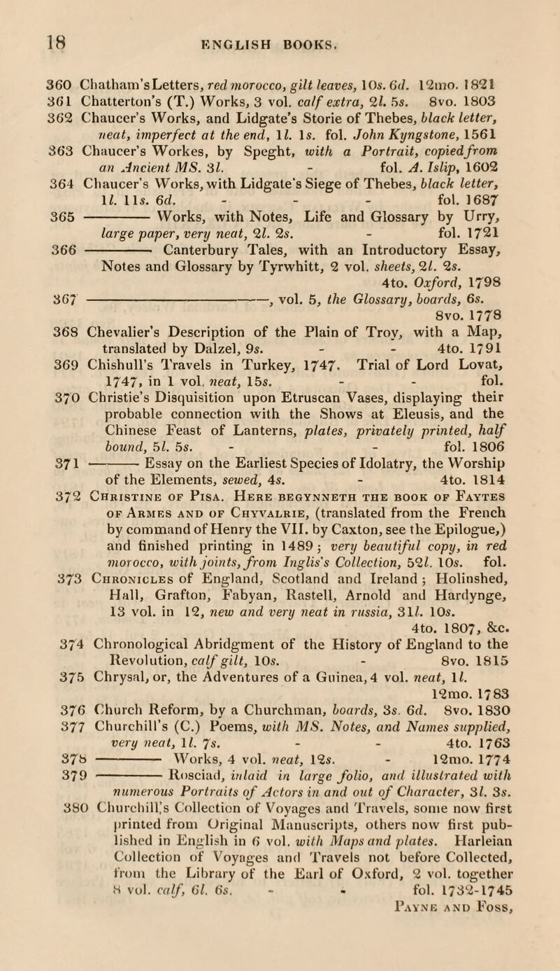 360 Chatham’s Letters, red morocco, giZi/eaves, 10s. 6(/. 12nio. 1821 361 Chatterton’s (T.) Works, 3 vol. calf extra, 21. 5s. 8vo. 1803 362 Chaucer’s Works, and Lidgate’s Storie of Thebes, 6/ac/c/e«er, neat, imperfect at the end, 1/. Is. fol. John Kijngstone, 1561 363 Chaucer’s Workes, by Speght, with a Portrait, copiedfrom an Ancient MS. 31. - fol. A. Islip, 1602 364 Chaucer’s Works, with Lidgate's Siege of Thebes, 6/ac^ letter, 1/. 11s. 6c/. - - - fol. 1687 365 - Works, with Notes, Life and Glossary by Urry, large paper, verij neat, 21. 2s. - fol. 1721 366 - Canterbury Tales, with an Introductory Essay, Notes and Glossary by Tyrwhitt, 2 vol. sheets, 21. 2s. 4to. Oxford, 1798 367 -, vol. 5, the Glossary, boards, 6s. 8vo. 1778 368 Chevalier’s Description of the Plain of Troy, with a Map, translated by Dalzel, 9s. - - 4to. 1791 369 Chishull’s Travels in Turkey, 1747- Trial of Lord Lovat, 1747# in 1 vol. neat, 15s. - - fol. 370 Christie’s Discjuisition upon Etruscan Vases, displaying their probable connection with the Shows at Eleusis, and the Chinese Feast of Lanterns, plates, privately printed, half bound, 51. 5s. - - fol. 1806 371 -Essay on the Earliest Species of Idolatry, the Worship of the Elements, sewed, 4s. - 4to. 1814 372 Christine of Pisa. Here begynneth the book of Faytes OF Armes and of Chyvalrie, (translated from the French by command of Henry the VH. by Caxton, see the Epilogue,) and finished printing in 1489; very beautiful copy, in red morocco, with joints, from Inglis's Collection, 521. lOs. fol. 373 Chronicles of England, Scotland and Ireland ; Holiushed, Hall, Grafton, Fabyan, Rastell, Arnold and Hardynge, 13 vol. in 12, new and very neat in russia, 31/. 10s. 4to. 1807, &c. 374 Chronological Abridgment of the History of England to the Revolution, ca//’gi/<, 10s. - 8vo. 1815 375 Chrysal, or, the Adventures of a Guinea, 4 vol. neat, 1/. 12 mo. 1/83 376 Church Reform, by a Churchman, boards, 3s. 6c/. 8vo. 1830 377 Churchill’s (C.) Poems, with MS. Notes, and Names supplied, very neat, ll. 7s. - - 4to. 1763 378 - Works, 4 vol. neat, 12s. - 12mo. 1774 379 -Rosciad, inlaid in large folio, and illustrated with numerous Portraits of Actors in and out of Character, 31. 3s. 380 Churchillls Collection of Voyages and Travels, some now first printed from Original Manuscripts, others now first pub¬ lished in English in 6 vol. with Maps and plates. Harleian Collection of Voyages and Travels not before Collected, from the Lilirary of the Earl of 0.\ford, 2 vol. together 8 vol. calf, 61. 6s. - - fol. 1732-1745