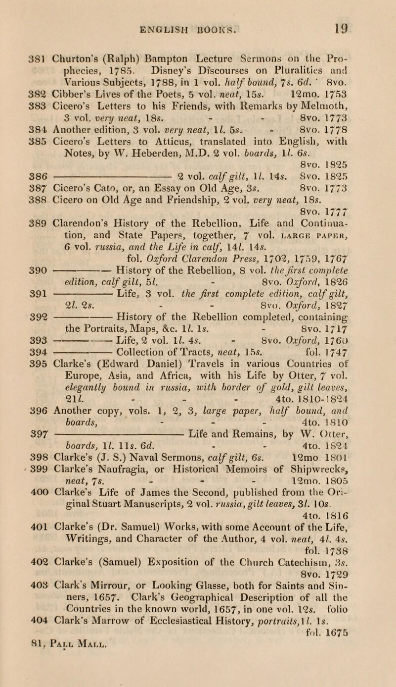 381 Churton’s (Ralph) Bampton Lecture Sermons on the Pro¬ phecies, 1785. Disney’s Discourses on Pluralities and V'^arious Subjects, 1788, in 1 vol. half bound, 7s. 6cL ' 8vo. 382 Cibber’s Lives of the Poets, 5 vol. neat, 15s. 12rno. 17fj3 383 Cicero’s Letters to his Friends, with Remarks by Melmoth, 3 vol. very neat, 18s, - - 8vo. 1773 384 Another edition, 3 vol. very neat, ll. 5s. - 8vo. 1778 385 Cicero’s Letters to Atticus, translated into English, with Notes, by W. Heberden, M.D. 2 vol. boards, \l. 6s, 8vo. 1825 386 - 2 vol. cafgill, D. 14s. Svo. 1825 387 Cicero’s Cato, or, an Essay on Old Age, 3s. 8vo. 1773 388 Cicero on Old Age and Friendship, 2 vol. very neat, 18s. Svo. 177* 389 Clarendon’s History of the Rebellion, Life and Continua¬ tion, and State Papers, together, 7 vol. large paper, 6 vol. russia, and the Life in caf, 141. 14s. fol. Oxford Clarendon Press, 1702, 1759, 17G7 390 -History of the Rebellion, 8 vol. the first complete edition, calf gilt, 61. - 8vo. Oxford, 1826 391 -- Life, 3 vol. the first complete edition, calf gilt, 9,1. 2s. - - 8vo. Oxford, 1827 392 -History of the Rebellion completed, containing the Portraits, Maps, &c. IZ. Is. - Svo. 1717 393 -- Life, 2 vol. IZ. 4s. - Svo. Oxford, 1760 394 -Collection of Tracts, neat, 15s. fol. 1747 395 Clarke’s (Edward Daniel) Travels in various Countries of Europe, Asia, and Africa, with his Life by Otter, 7 vol. elegantly bound in russia, with border of gold, gilt leaves, 21Z. - - - 4to. 1810-1824 396 Another copy, vols. 1, 2, 3, large paper, half bound, and boards, - - - 4to. 1810 397 -Life and Remains, by W. Otter, boards, ll. 11s. 6d. - - 4to. 1824 398 Clarke’s (J. S.) Naval Sermons, calf gilt, 6s. 12mo 1801 399 Clarke’s Naufragia, or Historical Memoirs of Shipwrecks, neat, 7s. . - . 12nio. 1805 400 Clarke’s Life of James the Second, published from the Ori¬ ginal Stuart Manuscripts, 2 vol. russia, gilt leaves, 31. I Os. 4to. 1816 401 Clarke’s (Dr. Samuel) Works, with some Account of the Life, Writings, and Character of the Author, 4 vol. neat, 41. 4s. fol. 1738 402 Clarke’s (Samuel) Exposition of the Church Catechism, 3s. Svo. 1729 403 Clark’s Mirrour, or Looking Glasse, both for Saints and Sin¬ ners, I6.57. Clark’s Geographical Description of all the Countries in the known world, 1657, in one vol. 12s. folio 404 Clark’s Marrow of Ecclesiastical Flistory, por<r«iZs,l Z. Is. fol. 1675