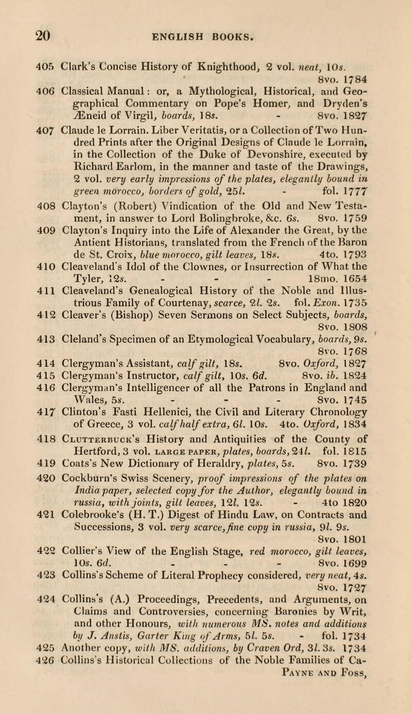 405 Clark’s Concise History of Knighthood, 2 vol. neat, 10s. 8vo. 1784 406 Classical Manual: or, a Mythological, Historical, and Geo¬ graphical Commentary on Pope’s Homer, and Dryden’s .lEneid of Virgil, boards, 18s. - 8vo. 1827 407 Claude le Lorrain. Liber Veritatis, or a Collection of Two Hun¬ dred Prints after the Original Designs of Claude le Lorrain, in the Collection of the Duke of Devonshire, executed by Richard Earlom, in the manner and taste of the Drawings, 2 vol. very early impressions of the plates, elegantly bound in green morocco, borders of gold, ‘151, - fol. 1777 408 Clayton’s (Robert) Vindication of the Old and New Testa¬ ment, in answer to Lord Bolingbroke, &c. 6s. 8vo. 1759 409 Clayton’s Inquiry into the Life of Alexander the Great, by the Antient Historians, translated from the French of the Baron de St. Croix, blue morocco, gilt leaves, 18.«. 4to. 1793 410 Cleaveland’s Idol of the Clownes, or Insurrection of What the Tyler, 12s. . - . 18mo. 1654 411 Cleaveland’s Genealogical History of the Noble and Illus¬ trious Family of Courtenay, scarce, 2Z. 2s. in\.Exon. 1735 412 Cleaver’s (Bishop) Seven Sermons on Select Subjects, boards, 8vo. 1808 413 Cleland’s Specimen of an Etymological Vocabulary, boards, 9s. 8 VO. 1768 414 Clergyman’s Assistant, caZ/ wjZt, 18s. 8vo. Oxford, 1827 415 Clergyman’s Instructor, calf gilt, 10s. 6d. 8vo. ib. 1824 416 Clergyman’s Intelligencer of all the Patrons in England and Wales, 5s. _ . _ Svo. 1745 417 Clinton’s Fasti Hellenic!, the Civil and Literary Chronology of Greece, 3 vol. calf half extra, 61. 10s. 4to. Oxford, 1834 418 Clutterbuck’s History and Antiquities of the County of Hertford, 3 vol. large paper, p/aZcs, ioarc/s, 24 Z. fol. 1815 419 Coats’s New Dictionary of Heraldry, plates, 5s. 8vo. 1739 420 Cockburn’s Swiss Scenery, proof impressions of the plates on India paper, selected copy for the Author, elegantly bound in russia, with joints, gilt leaves, 12Z. 12s. - 4to 1820 421 Colebrooke’s (H. T.) Digest of Hindu Law, on Contracts and Successions, 3 vol. very scarce,fine copy in russia, 9l. 9s. Svo. 1801 422 Collier’s View of the English Stage, red morocco, gilt leaves, 10s. 6d. . _ - Svo. 1699 423 Collins’s Scheme of Literal Prophecy considered, very neat, 4s. Svo. 1727 424 Collins’s (A.) Proceedings, Precedents, and Arguments, on Claims and Controversies, concerning Baronies by Writ, and other Honours, with numerous MS. notes and additions by J. Anstis, Garter King of Arms, 51. 5s. - fol. 17 34 425 Anotlier copy, ivith MS. additio7is, by Craven Ord, 31. 3s. 1734 426 Collins’s Historical Collections of the Noble Families of Ca-