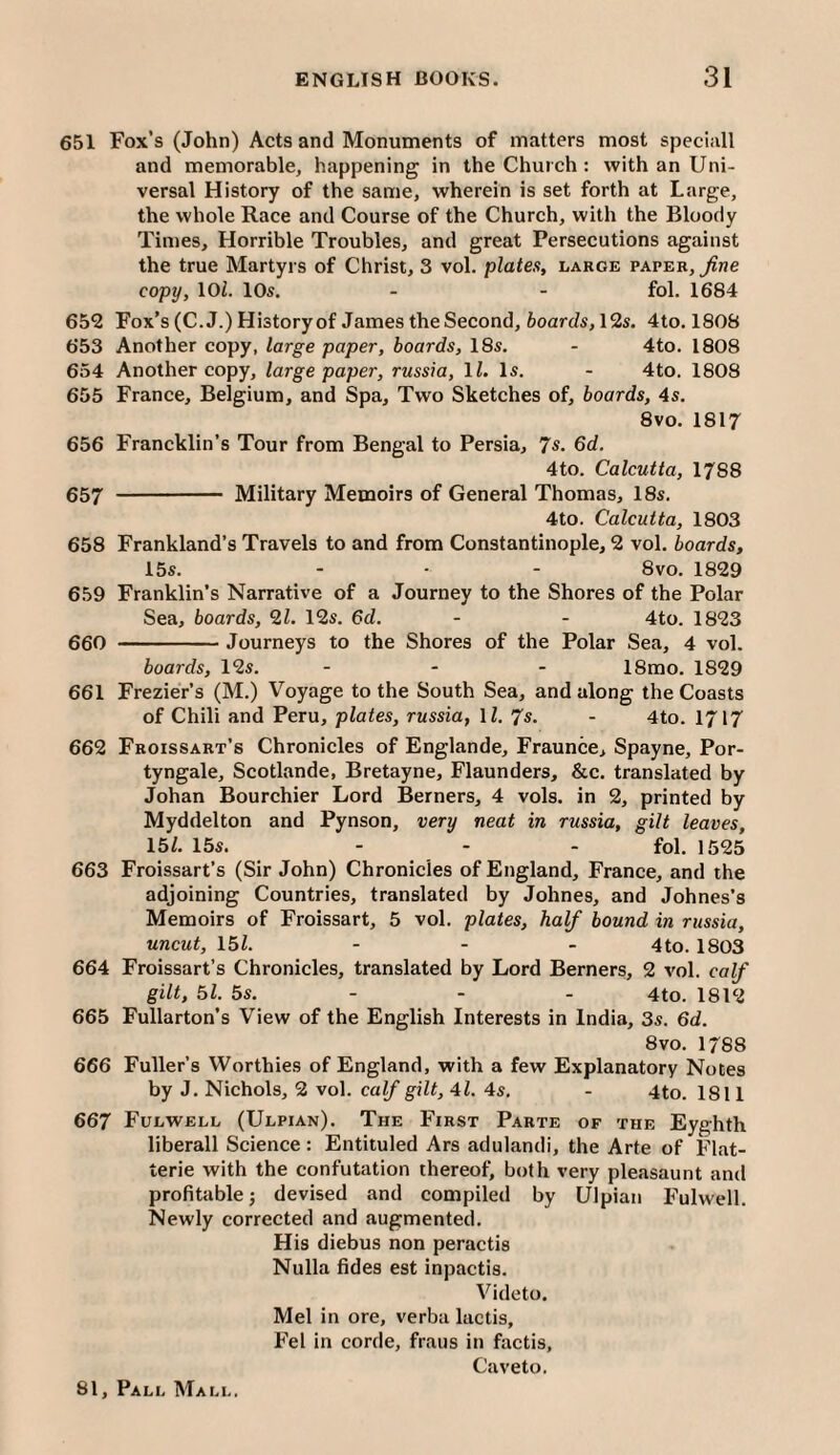 651 Fox’s (John) Acts and Monuments of matters most speci.ill and memorable, happening in the Church : with an Uni¬ versal History of the same, wherein is set forth at Large, the whole Race and Course of the Church, with the Bloody Times, Horrible Troubles, and great Persecutions against the true Martyrs of Christ, 3 vol. plates, large paper, ^ne copy, lOl. 10s. - - fol. 1684 652 Fox’s (C.J.)Historyof James the Second, toarcZs, 12s. 4to. 1808 653 Another copy, large paper, hoards, 18s. - 4to. 1808 654 Another copy, large paper, russia, \l. Is. - 4to. 1808 655 France, Belgium, and Spa, Two Sketches of, boards, 4s. 8vo. 1817 656 Francklin’s Tour from Bengal to Persia, 7s. 6d. 4to. Calcutta, 1788 657 - Military Memoirs of General Thomas, 18s. 4to. Calcutta, 1803 658 Frankland’s Travels to and from Constantinople, 2 vol. boards, 15s. - ■ - 8 VO. 1829 659 Franklin’s Narrative of a Journey to the Shores of the Polar Sea, boards, 9,1. 12s. 6d. - - 4to. 1823 660 -Journeys to the Shores of the Polar Sea, 4 vol. boards, 12s. - - - 18mo. 1829 661 Frezier’s (M.) Voyage to the South Sea, and along the Coasts of Chili and Peru, plates, russia, U. 7s. - 4to. 1717 662 Froissart’s Chronicles of Englande, Fraunce, Spayne, Por- tyngale, Scotlande, Bretayne, Flaunders, &c. translated by Johan Bourchier Lord Berners, 4 vols. in 2, printed by Myddelton and Pynson, very neat in russia, gilt leaves, 15L 15s. - - - fol. 1525 663 Froissart’s (Sir John) Chronicles of England, France, and the adjoining Countries, translated by Johnes, and Johnes’s Memoirs of Froissart, 5 vol. plates, half bound in russia, uncut, \bl. ... 4to_ 1803 664 Froissart’s Chronicles, translated by Lord Berners, 2 vol. calf gilt, 51. 5s. - - - 4to. 1812 665 Fullarton’s View of the English Interests in India, 3s. 6d. 8 VO. 1788 666 Fuller’s Worthies of England, with a few Explanatory Notes by J. Nichols, 2 vol. calf gilt, 41. 4s. - 4to. 1811 667 Fulwell (Ulpian). The First Parte of the Eyghth liberall Science: Entituled Ars adulandi, the Arte of Flat- terie with the confutation thereof, both very pleasaunt and profitable j devised and compiled by Ulpian Fulwell. Newly corrected and augmented. His diebus non peractis Nulla fides est inpactis. Videto. Mel in ore, verba lactis, Fel in corde, fraus in factis, Caveto.