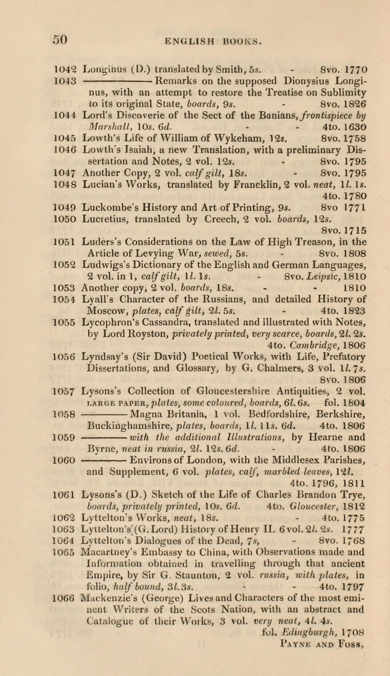 1042 Longinus (D.) translated by Smith, 5s. - 8vo. 1770 1043 -Remarks on the supposed Dionysius Longi¬ nus, with an attempt to restore the Treatise on Sublimity to its original State, boards, 9s. - 8vo. 1826 1044 Lord’s Discoverie of the Sect of the ^ani&ns, frontispiece by Marshall, 10s. 6cZ. - - 4to. 1630 1045 Lowth’s Life of William of Wykeham, 12s, 8vo. 1758 1046 Lowth’s Isaiah, a new Translation, with a preliminary Dis¬ sertation and Notes, 2 vol. 12s. - 8vo. 1795 1047 Another Copy, 2 vol. calf gilt, 18s. - 8vo, 1795 1048 Lucian’s Works, translated by Francklin, 2 vol. neat, \l. Is. 4to. 1780 1049 Luckombe’s History and Art of Printing, 9s. 8vo 1771 1050 Lucretius, translated by Creech, 2 vol. boards, 12s. 8vo. 1715 1051 Luders’s Considerations on the Law of High Treason, in the Article of Levying War, serried, 5s. - 8vo. 1808 1052 Ludwigs’s Dictionary of the English and German Languages, 2 vol. in 1, li. Is. - 8vo. Leipsic, 1810 1053 Another copy, 2 vol. boards, 18s. - - 1810 1054 Lyall’s Character of the Russians, and detailed History of Moscow, plates, calf gilt, 9.1.5s. - 4to. 1823 1055 Lycophron’s Cassandra, translated and illustrated with Notes, by Lord Royston, privately printed, vent scarce, boards, 91. 9s. 4to. Cambridge, 1806 1056 Lyndsay’s (Sir David) Poetical Works, with Life, Prefatory Dissertations, and Glossary, by G, Chalmers, 3 vol. IZ. 7s. 8vo. 1806 1057 Lysons’s Collection of Gloucestershire Antiquities, 2 vol. LARGE PAPER, plotes, some coloured, boards, 61.6s. fol. 1804 1058 -Magna Britania, 1 vol. Bedfordshire, Berkshire, Buckinghamshire, plates, boards, ll. 11s. 6d. 4to. 1806 1059 -with the additional Illustrations, by Hearne and Byrne, neat in russia, 91. \9s.6d. - 4to. 1806 1060 -Environs of London, with the Middlesex Parishes, and Supplement, 6 vol. plates, calf, marbled leaves, 12Z. 4to. 1796, 1811 1061 Lysons’s (D.) Sketch of the Life of Charles Brandon Trye, boards, privately printed, 10s, 6d. 4to. Gloucester, 1812 1062 Lyttelton’s Works, «eaZ, 18s. - 4to. 1775 1063 Lyttelt()n’s'(G. Lord) History of Henry II. 6vol.2Z. 2s. 17/7 1064 Lyttelton’s Dialogues of the Dead, 7s, - 8vo. 1768 1065 Macartney’s Embassy to China, with Observations made and Information obtained in travelling through that ancient Empire, by Sir G. Staunton, 2 vol. russia, with plates, in folio,/ra^’6oM«d, 3Z.3s. - - 4to. 1797 1066 Mackenzie’s (George) Lives and Characters of the most emi¬ nent Writers of the Scots Nation, with an abstract and Catalogue of their Works, 3 vol. very neat, 4l. 4s. fol. Eduigburgh, I7O8