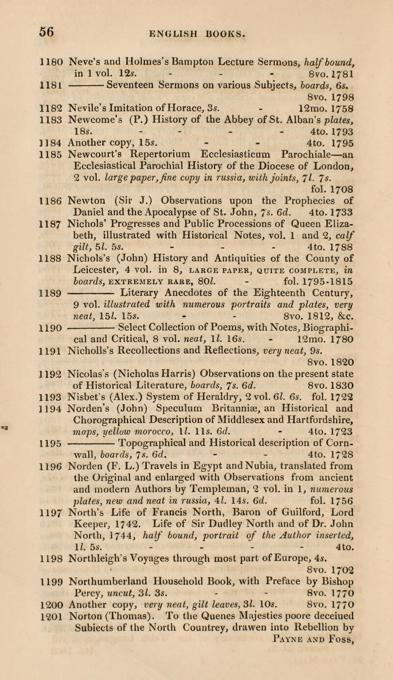 1180 Neve’s and Holmes’s Bampton Lecture Sermons, half bound, in 1vol. 126-. ... 8 VO. 1781 1181 -Seventeen Sermons on various Subjects, boards, 6s. 8vo. 1798 1182 Nevile’s Imitation of Horace, 3s. - 12mo. 1758 1183 Newcome’s (P.) History of the Abbey of St. Alban’s plates, 18s. - - - - 4to. 1793 1184 Another copy, 15s. - - 4to. 1795 1185 Newcourt’s Repertorium Ecclesiasticum Parochiale—an Ecclesiastical Parochial History of the Diocese of London, 2 vol. large paper, fine copy in russia, with joints, 7l. 7s. fol. 1708 1186 Newton (Sir J.) Observations upon the Prophecies of Daniel and the Apocalypse of St. John, 7s. 6d. 4to. 1733 1187 Nichols’ Progresses and Public Processions of Queen Eliza¬ beth, illustrated with Historical Notes, vol, 1 and 2, calf gilt, 51. 5s. - - - 4to. 1788 1188 Nichols’s (John) History and Antiquities of the County of Leicester, 4 vol. in 8, largk paper, quite complete, in ioards, EXTREMELY RARE, 80Z. - fol. 1795-1815 1189 - Literary Anecdotes of the Eighteenth Century, 9 vol. illustrated with numerous portraits and plates, very neat, I5l. 15s. - - 8vo. 1812, &c. 1190 --Select Collection of Poems, with Notes, Biographi¬ cal and Critical, 8 vol. neat, ll. 16s. - 12mo. 1780 1191 Nicholls’s Recollections and Reflections, very neat, 9s. 8vo.1820 1192 Nicolas’s (Nicholas Harris) Observations on the present state of Historical Literature, boards, 7s. 6d. 8vo. 1830 1193 Nisbet's (Alex.) System of Heraldry, 2 vol. 61. 6s. fol. 1722 1194 Norden’s (John) Speculum Britanniae, an Historical and Chorographical Description of Middlesex and Hartfordshire, maps, yellow morocco, \l. 11s. 6d. - 4to. 1723 1195 -Topographical and Historical description of Corn¬ wall, boards, 7s. 6d. - - 4to. 1728 1196 Norden (F. L.) Travels in Egypt and Nubia, translated from the Original and enlarged with Observations from ancient and modern Authors by Templeman, 2 vol. in 1, numerous plates, new and neat in russia, 4Z. 14s. 6d. fol. 1/56 1197 North’s Life of Francis North, Baron of Guilford, Lord Keeper, 1742. Life of Sir Dudley North and of Dr. John North, 1744, half bound, portrait of the Author inserted, 11. 5s. - - - - 4to. 1198 Northleigh's Voyages through most part ofEurope, 4s. 8vo. 1702 1199 Northumberland Household Book, with Preface by Bishop Percy, uncut, 31. 3s. - - 8vo. 1770 1200 Another copy, very neat, gilt leaves, 31. 10s. 8vo. 1770 1201 Norton (Thomas). To the Quenes Majesties poore deceiued Subiects of the North Countrey, drawen into Rebellion by