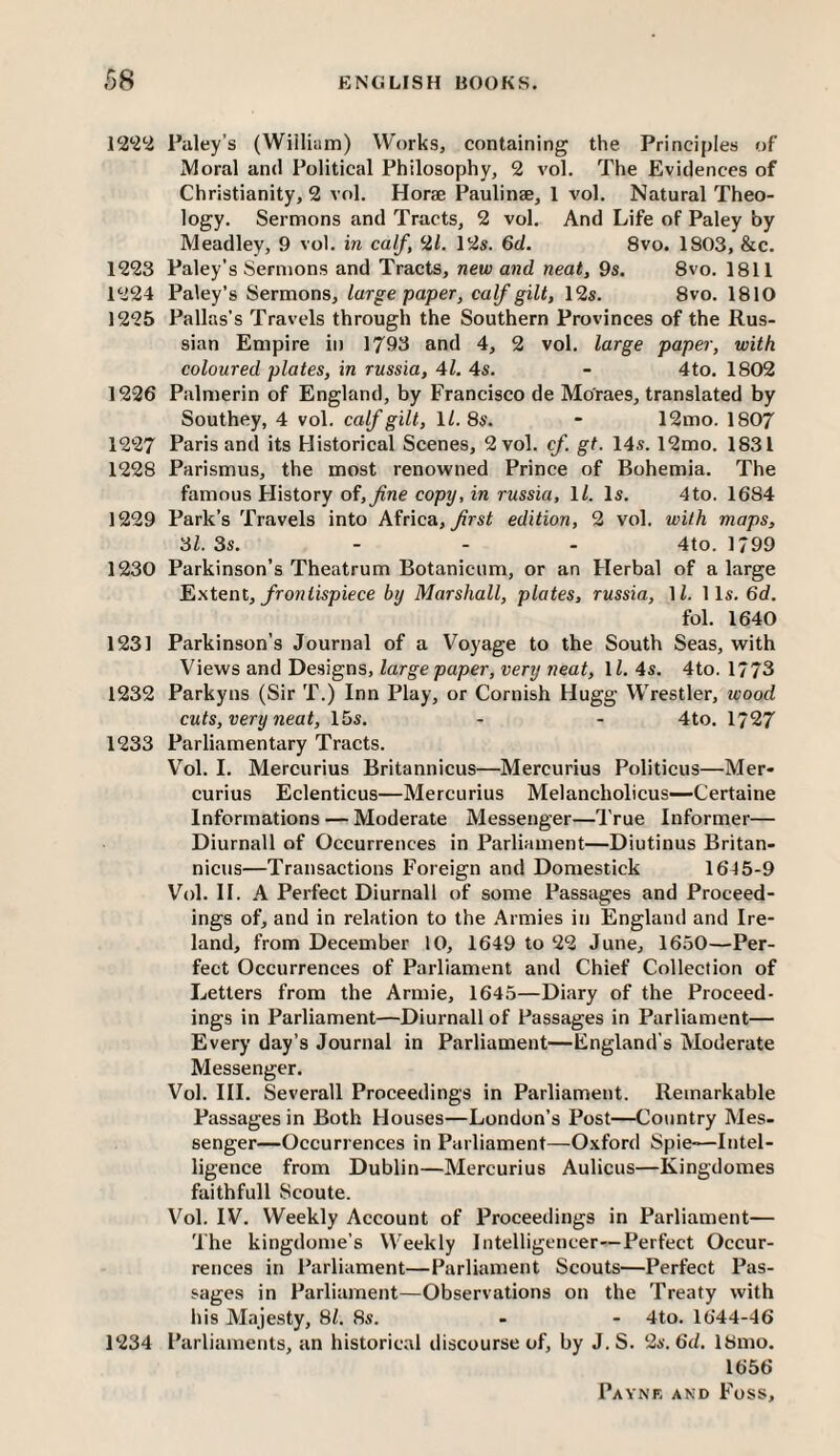 12*2^ Paley’s (William) Works, containing the Principles of Moral and Political Philosophy, 2 vol. The Evidences of Christianity, 2 vol. Horae Paulinas, 1 vol. Natural Theo¬ logy. Sermons and Tracts, 2 vol. And Life of Paley by Meadley, 9 vol. in calf, 2<. 12s. 6d. 8vo. 1803, &c, 1223 Paley’s Sermons and Tracts, new and neat, 9s. 8vo. 1811 1224 Paley’s Sermons, large paper, calf gilt, 12s. 8vo. 1810 1225 Pallas’s Travels through the Southern Provinces of the Rus¬ sian Empire in 1793 and 4, 2 vol, large paper, with coloured plates, in russia, 4l. 4s. - 4to, 1802 1226 Palmerin of England, by Francisco de Moraes, translated by Southey, 4 vol. calf gilt, ll. 8s. - 12mo. 1807 1227 Paris and its Historical Scenes, 2 vol. cf gt. 14s. 12mo. 1831 1228 Parismus, the most renowned Prince of Bohemia. The famous History of, Jine copy, in russia, ll. Is. 4to. 1684 1229 Park’s Travels into Africa, frst edition, 2 vol. with maps, 3l. 3s. ... 4to. 1799 1230 Parkinson’s Theatrum Botanicnm, or an Herbal of a large Extent, frontispiece by Marshall, plates, russia, IZ. 11s. 6d. fol. 1640 1231 Parkinson’s Journal of a Voyage to the South Seas, with Views and Designs, large paper, very neat, ll. 4s. 4to. 1773 1232 Parkyns (Sir T.) Inn Play, or Cornish Hugg Wrestler, wood cuts, very neat, 15s. - - 4to. 1727 1233 Parliamentary Tracts. V’^ol. I. Mercurius Britannicus—Mercurius Politicos—Mer- curius Eclenticus—Mercurius Melancholicus—Certaine Informations — Moderate Messenger—True Informer— Diurnall of Occurrences in Parliament—Diutinus Britan¬ nicus—Transactions Foreign and Domestick 1645-9 Vol. II. A Perfect Diurnall of some Passages and Proceed¬ ings of, and in relation to the Armies in England and Ire¬ land, from December 10, 1649 to 22 June, 1650—Per¬ fect Occurrences of Parliament and Chief Collection of Letters from the Armie, 1645—Diary of the Proceed¬ ings in Parliament—Diurnall of Passages in Parliament— Every day’s Journal in Parliament—England’s Moderate Messenger. Vol. III. Severall Proceedings in Parliament. Remarkable Passages in Both Houses—London’s Post—Country Mes¬ senger—Occurrences in Parliament—Oxford Spie-—Intel¬ ligence from Dublin—Mercurius Aulicus—Kingdomes faithfull Scoute. Vol. IV. Weekly Account of Proceedings in Parliament— The kingdome’s Weekly Intelligencer—Perfect Occur¬ rences in Parliament—Parliament Scouts—Perfect Pas¬ sages in Parliament—Observations on the Treaty with his Majesty, 81. 8s. - - 4to, 1644-46 1234 Parliaments, an historical discourse of, by J. S. 2s. 6d. 18mo. 1656