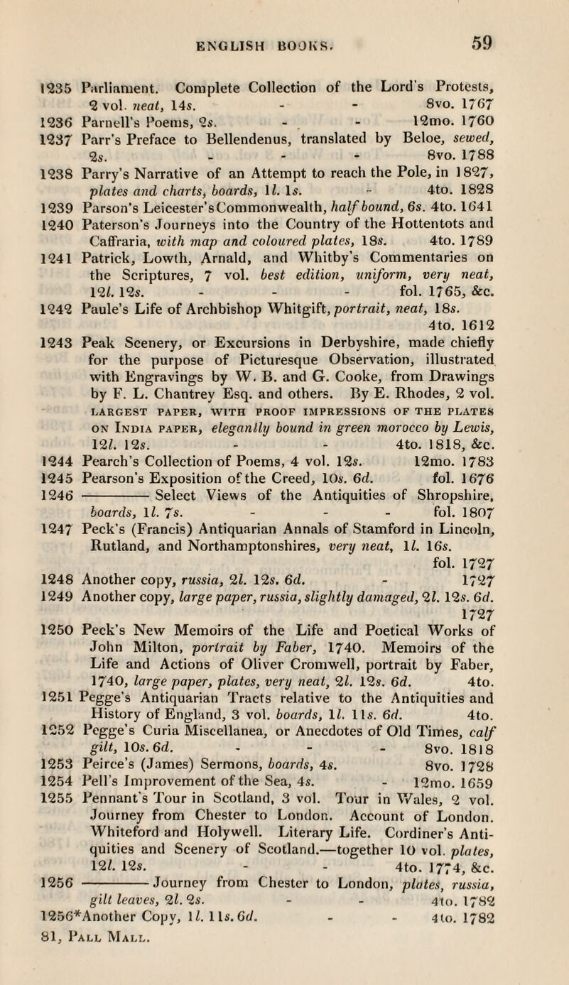 1235 Piirlifwuent. Complete Collection of the Lord's Protests, 2 vol. neat, 14s. - - 8vo. 1757 1236 Parnell’s Poems, 2s. - , - 12mo. 1760 1237 Parr’s Preface to Bellendenus, translated by Beloe, sewed, <2s. - - - 8vo. 1788 1238 Parry’s Narrative of an Attempt to reach the Pole, in 1827, plates and charts, boards, ll. Is. - 4to. 1828 1239 Parson’s Leicester’s Commonwealth, half bound, 6s. 4to. 1641 1240 Paterson's Journeys into the Country of the Hottentots and CaflFraria, with map and coloured plates, 18s. 4to. 1789 1241 Patrick, Lowth, Arnald, and Whitby’s Commentaries on the Scriptures, 7 vol, best edition, uniform, very neat, 12L 12s. - - - fol. 1765, &c. 1242 Paule’s Life of Archbishop WYdigih, portrait, neat, 18s. 4to. 1612 1243 Peak Scenery, or Excursions in Derbyshire, made chiefly for the purpose of Picturesque Observation, illustrated with Engravings by W. B. and G. Cooke, from Drawings by F. L. Chantrey Esq. and others. By E. Rhodes, 2 vol. LARGEST PAPER, WITH PROOF IMPRESSIONS OF THE PLATES ON India paper, elesanlly bound in sreen morocco by Lewis, 12Z. 12s. - - 4to. 1818, &c. 1244 Pearch’s Collection of Poems, 4 vol. 12s. 12mo. 1783 1245 Pearson’s Exposition of the Creed, 10s. 6d. fol. 1676 1246 -Select Views of the Antiquities of Shropshire, boards, ll. 7s. - - - fol. I807 1247 Peck’s (Francis) Antiquarian Annals of Stamford in Lincoln, Rutland, and Northamptonshires, very neat, ll. 16s. fol. 1727 1248 Another copy, russia, 2Z. 12s. 6d, - 1727 1249 Another copy, large paper, russia, slightly damaged, *21, 12s. 6d. 1727 1250 Peck’s New Memoirs of the Life and Poetical Works of John Milton, portrait by Faber, 1740. Memoirs of the Life and Actions of Oliver Cromwell, portrait by Faber, 1740, large paper, plates, very neat, 21. 12s. 6d. 4to. 1251 Pegge’s Antiquarian Tracts relative to the Antiquities and History of England, 3 vol. boards, ll. lls. 6d. 4to. 1252 Pegge’s Curia Miscellanea, or Anecdotes of Old Times, calf gilt, 10s. 6d. - - - 8vo. 1818 1253 Peirce’s (James) Sermons, boards, 4s. 8vo. 1728 1254 Pell’s Improvement of the Sea, 4s. - 12mo. 1659 1255 Pennant’s Tour in Scotland, 3 vol. Tour in Wales, 2 vol. Journey from Chester to London. Account of London. Whiteford and Holywell. Literary Life. Cordiner’s Anti¬ quities and Scenery of Scotland.—together 10 vol. plates, 12/. 12s. - - 4to. 1774, &c. 1256 -Journey from Chester to London, plates, russia, gilt leaves, 2l. 2s. - - 4to. 1782 1256*Another Copy, 1/. 1 Is. Oc/. - - 4 to. 1782