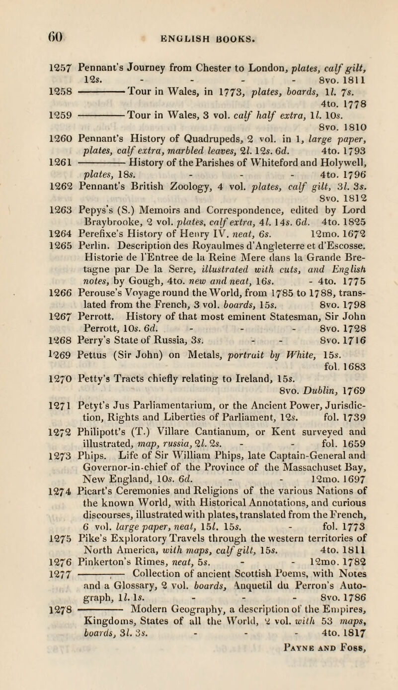 ()() 1257 Pennant’s Journey from Chester to London, plates, calf gilt, 12s. - _ _ . 8vo. 1811 1258 ———Tour in Wales, in 1773, plates, boards, ll. 7s. 4to. 1778 1259 -Tour in Wales, 3 vol. calf half extra, li. 10s. 8vo. 1810 1260 Pennant’s History of Quadrupeds, 2 vol. in 1, large paper, plates, calf extra, marbled leaves, 21. 12s. 6d. 4to. 1793 1261 -History of the Parishes of Whiteford and Holywell, plates, 18s. - - - 4to. 1796 1262 Pennant’s British Zoology, 4 vol. plates, calf gilt, 31. 3s. 8vo. 1812 1263 Pepys’s (S.) Memoirs and Correspondence, edited by Lord Braybrooke, 2 vol. plates, calf extra, Al. 14s. 6d. 4to. 1825 1264 Perefixe’s History of Henry IV. neat, 6s. 12rao. 1672 1265 Perlin. Description des Royaulmes d’Angleterre et d’Escosse. Historic de I’Entree de la Reine Mere dans la Grande Bre¬ tagne par De la Serre, illustrated with cuts, and English notes, by Gough, 4to. new and neat, 16s. - 4to. 1775 1266 Perouse’s Voyage round the World, from 1785 to 1788, trans¬ lated from the French, 3 vol. boards, 15s. 8vo. 1798 1267 Perrott. History of that most eminent Statesman, Sir John Perrott, 10s. 6d. - . . 8vo. 1728 1268 Perry’s State of Russia, 3s. - - 8vo. 1716 1269 Pettus (Sir John) on Metals, portrait by White, 15s. fol, 1683 1270 Petty’s Tracts chiefly relating to Ireland, 15s. 8vo. Dublin, 1769 1271 Petyt’s Jus Parliamentarium, or the Ancient Power, Jurisdic¬ tion, Rights and Liberties of Parliament, 12s. fol. 1739 1272 Philipott’s (T.) Villare Cantianum, or Kent surveyed and illustrated, map, russia, 2Z. 2s. - - fol. 1659 1273 Phips. Life of Sir William Phips, late Captain-General and Governor-in-chief of the Province of the Massachuset Bay, New England, 10s. 6d. - - 12mo. 1697 1274 Picart’s Ceremonies and Religions of the various Nations of the known World, with Historical Annotations, and curious discourses, illustrated with plates, translated from the French, 6 vol. large paper, neat, 15/. 15s. - fol. 1773 1275 Pike’s Exploratory Travels through the western territories of North America, with maps, calf gilt, 15s. 4to. 1811 1276 Pinkerton’s Rimes, neat, 5s. - - 12mo. 1782 1277 -:— Collection of ancient Scottish Poems, with Notes and a Glossary, 2 vol. boards, Anquetil du Perron’s Auto¬ graph, IZ. Is. _ . . 8vo. 1786 1278 - Modern Geography, a description of the Empires, Kingdoms, States of all the World, 2 vol. with 53 maps, boards, 31. 3s. - - - 4to. 1817